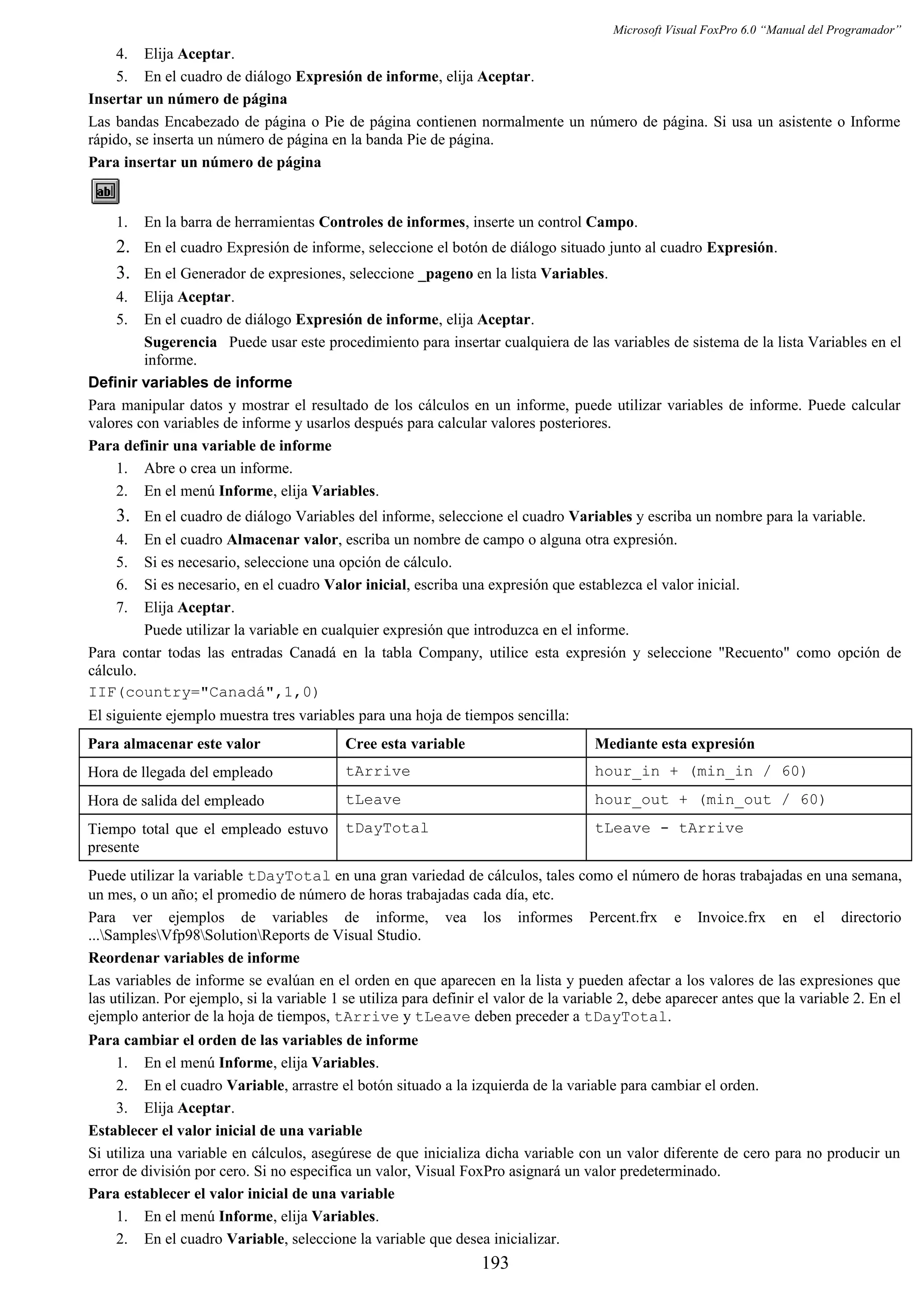 Microsoft Visual FoxPro 6.0 “Manual del Programador”
4. Elija Aceptar.
5. En el cuadro de diálogo Expresión de informe, elija Aceptar.
Insertar un número de página
Las bandas Encabezado de página o Pie de página contienen normalmente un número de página. Si usa un asistente o Informe
rápido, se inserta un número de página en la banda Pie de página.
Para insertar un número de página
1. En la barra de herramientas Controles de informes, inserte un control Campo.
2. En el cuadro Expresión de informe, seleccione el botón de diálogo situado junto al cuadro Expresión.
3. En el Generador de expresiones, seleccione _pageno en la lista Variables.
4. Elija Aceptar.
5. En el cuadro de diálogo Expresión de informe, elija Aceptar.
Sugerencia Puede usar este procedimiento para insertar cualquiera de las variables de sistema de la lista Variables en el
informe.
Definir variables de informe
Para manipular datos y mostrar el resultado de los cálculos en un informe, puede utilizar variables de informe. Puede calcular
valores con variables de informe y usarlos después para calcular valores posteriores.
Para definir una variable de informe
1. Abre o crea un informe.
2. En el menú Informe, elija Variables.
3. En el cuadro de diálogo Variables del informe, seleccione el cuadro Variables y escriba un nombre para la variable.
4. En el cuadro Almacenar valor, escriba un nombre de campo o alguna otra expresión.
5. Si es necesario, seleccione una opción de cálculo.
6. Si es necesario, en el cuadro Valor inicial, escriba una expresión que establezca el valor inicial.
7. Elija Aceptar.
Puede utilizar la variable en cualquier expresión que introduzca en el informe.
Para contar todas las entradas Canadá en la tabla Company, utilice esta expresión y seleccione "Recuento" como opción de
cálculo.
IIF(country="Canadá",1,0)
El siguiente ejemplo muestra tres variables para una hoja de tiempos sencilla:
Para almacenar este valor Cree esta variable Mediante esta expresión
Hora de llegada del empleado tArrive hour_in + (min_in / 60)
Hora de salida del empleado tLeave hour_out + (min_out / 60)
Tiempo total que el empleado estuvo
presente
tDayTotal tLeave - tArrive
Puede utilizar la variable tDayTotal en una gran variedad de cálculos, tales como el número de horas trabajadas en una semana,
un mes, o un año; el promedio de número de horas trabajadas cada día, etc.
Para ver ejemplos de variables de informe, vea los informes Percent.frx e Invoice.frx en el directorio
...SamplesVfp98SolutionReports de Visual Studio.
Reordenar variables de informe
Las variables de informe se evalúan en el orden en que aparecen en la lista y pueden afectar a los valores de las expresiones que
las utilizan. Por ejemplo, si la variable 1 se utiliza para definir el valor de la variable 2, debe aparecer antes que la variable 2. En el
ejemplo anterior de la hoja de tiempos, tArrive y tLeave deben preceder a tDayTotal.
Para cambiar el orden de las variables de informe
1. En el menú Informe, elija Variables.
2. En el cuadro Variable, arrastre el botón situado a la izquierda de la variable para cambiar el orden.
3. Elija Aceptar.
Establecer el valor inicial de una variable
Si utiliza una variable en cálculos, asegúrese de que inicializa dicha variable con un valor diferente de cero para no producir un
error de división por cero. Si no especifica un valor, Visual FoxPro asignará un valor predeterminado.
Para establecer el valor inicial de una variable
1. En el menú Informe, elija Variables.
2. En el cuadro Variable, seleccione la variable que desea inicializar.
193
 