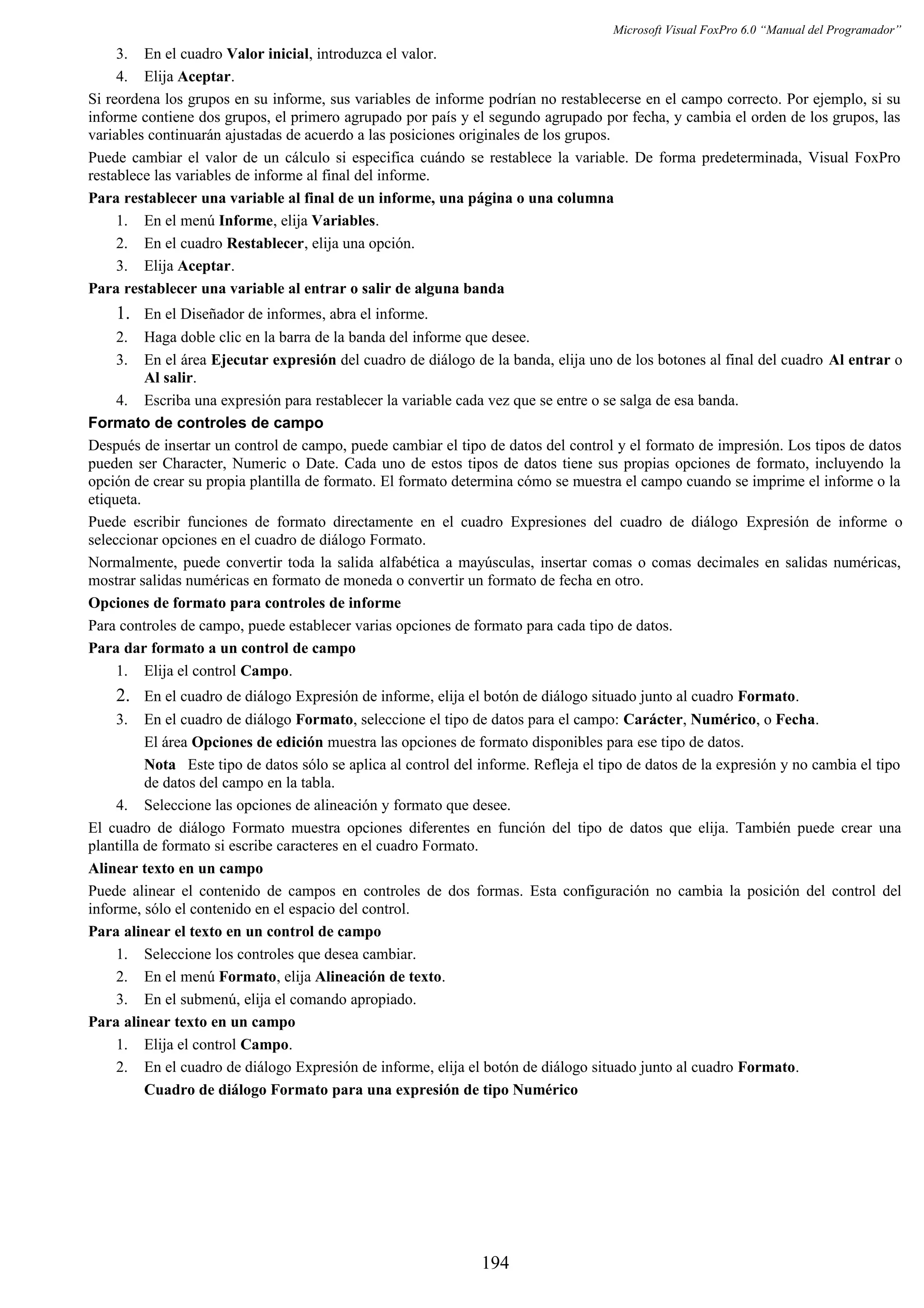 Microsoft Visual FoxPro 6.0 “Manual del Programador”
3. En el cuadro Valor inicial, introduzca el valor.
4. Elija Aceptar.
Si reordena los grupos en su informe, sus variables de informe podrían no restablecerse en el campo correcto. Por ejemplo, si su
informe contiene dos grupos, el primero agrupado por país y el segundo agrupado por fecha, y cambia el orden de los grupos, las
variables continuarán ajustadas de acuerdo a las posiciones originales de los grupos.
Puede cambiar el valor de un cálculo si especifica cuándo se restablece la variable. De forma predeterminada, Visual FoxPro
restablece las variables de informe al final del informe.
Para restablecer una variable al final de un informe, una página o una columna
1. En el menú Informe, elija Variables.
2. En el cuadro Restablecer, elija una opción.
3. Elija Aceptar.
Para restablecer una variable al entrar o salir de alguna banda
1. En el Diseñador de informes, abra el informe.
2. Haga doble clic en la barra de la banda del informe que desee.
3. En el área Ejecutar expresión del cuadro de diálogo de la banda, elija uno de los botones al final del cuadro Al entrar o
Al salir.
4. Escriba una expresión para restablecer la variable cada vez que se entre o se salga de esa banda.
Formato de controles de campo
Después de insertar un control de campo, puede cambiar el tipo de datos del control y el formato de impresión. Los tipos de datos
pueden ser Character, Numeric o Date. Cada uno de estos tipos de datos tiene sus propias opciones de formato, incluyendo la
opción de crear su propia plantilla de formato. El formato determina cómo se muestra el campo cuando se imprime el informe o la
etiqueta.
Puede escribir funciones de formato directamente en el cuadro Expresiones del cuadro de diálogo Expresión de informe o
seleccionar opciones en el cuadro de diálogo Formato.
Normalmente, puede convertir toda la salida alfabética a mayúsculas, insertar comas o comas decimales en salidas numéricas,
mostrar salidas numéricas en formato de moneda o convertir un formato de fecha en otro.
Opciones de formato para controles de informe
Para controles de campo, puede establecer varias opciones de formato para cada tipo de datos.
Para dar formato a un control de campo
1. Elija el control Campo.
2. En el cuadro de diálogo Expresión de informe, elija el botón de diálogo situado junto al cuadro Formato.
3. En el cuadro de diálogo Formato, seleccione el tipo de datos para el campo: Carácter, Numérico, o Fecha.
El área Opciones de edición muestra las opciones de formato disponibles para ese tipo de datos.
Nota Este tipo de datos sólo se aplica al control del informe. Refleja el tipo de datos de la expresión y no cambia el tipo
de datos del campo en la tabla.
4. Seleccione las opciones de alineación y formato que desee.
El cuadro de diálogo Formato muestra opciones diferentes en función del tipo de datos que elija. También puede crear una
plantilla de formato si escribe caracteres en el cuadro Formato.
Alinear texto en un campo
Puede alinear el contenido de campos en controles de dos formas. Esta configuración no cambia la posición del control del
informe, sólo el contenido en el espacio del control.
Para alinear el texto en un control de campo
1. Seleccione los controles que desea cambiar.
2. En el menú Formato, elija Alineación de texto.
3. En el submenú, elija el comando apropiado.
Para alinear texto en un campo
1. Elija el control Campo.
2. En el cuadro de diálogo Expresión de informe, elija el botón de diálogo situado junto al cuadro Formato.
Cuadro de diálogo Formato para una expresión de tipo Numérico
194
 