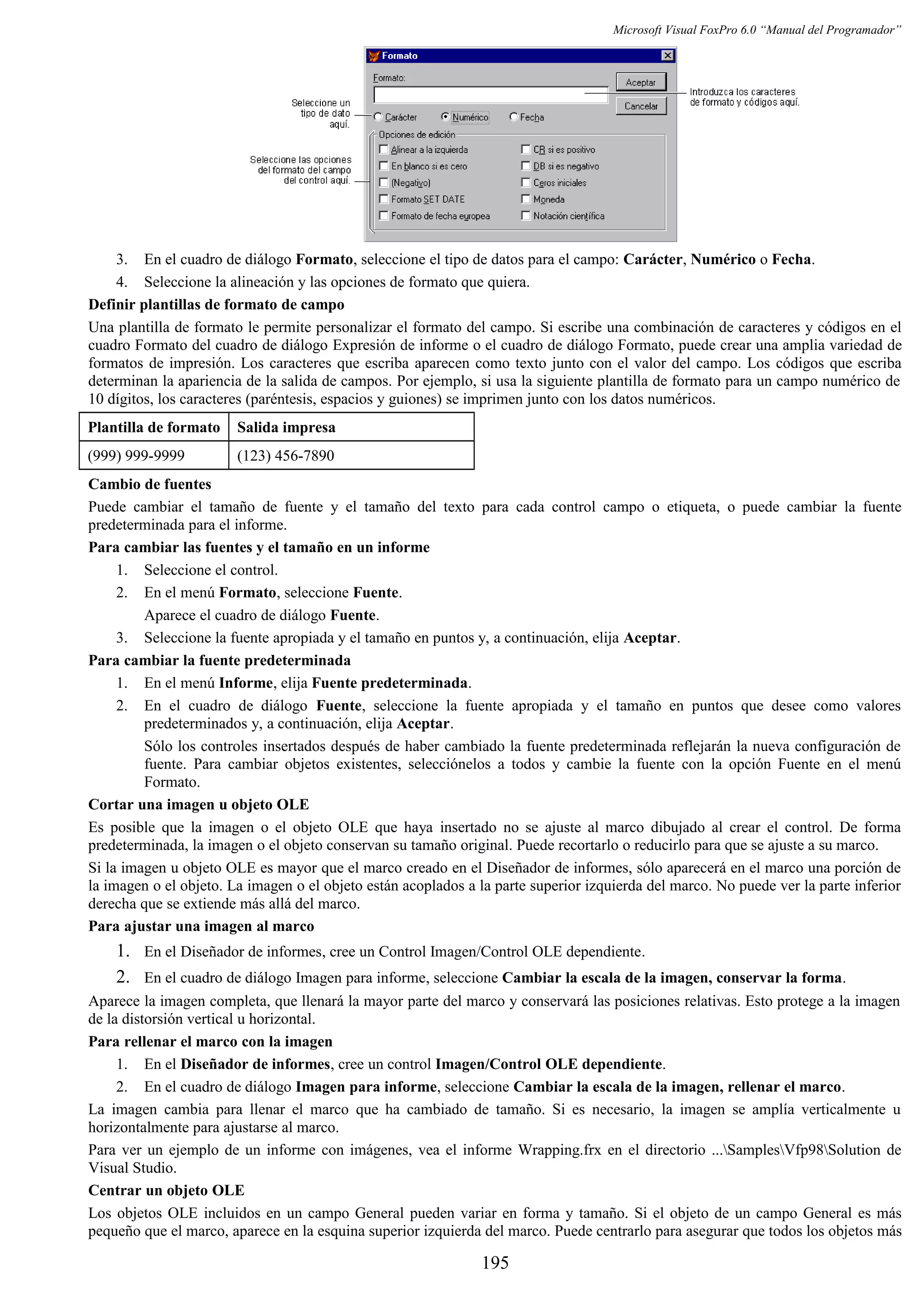 Microsoft Visual FoxPro 6.0 “Manual del Programador”
3. En el cuadro de diálogo Formato, seleccione el tipo de datos para el campo: Carácter, Numérico o Fecha.
4. Seleccione la alineación y las opciones de formato que quiera.
Definir plantillas de formato de campo
Una plantilla de formato le permite personalizar el formato del campo. Si escribe una combinación de caracteres y códigos en el
cuadro Formato del cuadro de diálogo Expresión de informe o el cuadro de diálogo Formato, puede crear una amplia variedad de
formatos de impresión. Los caracteres que escriba aparecen como texto junto con el valor del campo. Los códigos que escriba
determinan la apariencia de la salida de campos. Por ejemplo, si usa la siguiente plantilla de formato para un campo numérico de
10 dígitos, los caracteres (paréntesis, espacios y guiones) se imprimen junto con los datos numéricos.
Plantilla de formato Salida impresa
(999) 999-9999 (123) 456-7890
Cambio de fuentes
Puede cambiar el tamaño de fuente y el tamaño del texto para cada control campo o etiqueta, o puede cambiar la fuente
predeterminada para el informe.
Para cambiar las fuentes y el tamaño en un informe
1. Seleccione el control.
2. En el menú Formato, seleccione Fuente.
Aparece el cuadro de diálogo Fuente.
3. Seleccione la fuente apropiada y el tamaño en puntos y, a continuación, elija Aceptar.
Para cambiar la fuente predeterminada
1. En el menú Informe, elija Fuente predeterminada.
2. En el cuadro de diálogo Fuente, seleccione la fuente apropiada y el tamaño en puntos que desee como valores
predeterminados y, a continuación, elija Aceptar.
Sólo los controles insertados después de haber cambiado la fuente predeterminada reflejarán la nueva configuración de
fuente. Para cambiar objetos existentes, selecciónelos a todos y cambie la fuente con la opción Fuente en el menú
Formato.
Cortar una imagen u objeto OLE
Es posible que la imagen o el objeto OLE que haya insertado no se ajuste al marco dibujado al crear el control. De forma
predeterminada, la imagen o el objeto conservan su tamaño original. Puede recortarlo o reducirlo para que se ajuste a su marco.
Si la imagen u objeto OLE es mayor que el marco creado en el Diseñador de informes, sólo aparecerá en el marco una porción de
la imagen o el objeto. La imagen o el objeto están acoplados a la parte superior izquierda del marco. No puede ver la parte inferior
derecha que se extiende más allá del marco.
Para ajustar una imagen al marco
1. En el Diseñador de informes, cree un Control Imagen/Control OLE dependiente.
2. En el cuadro de diálogo Imagen para informe, seleccione Cambiar la escala de la imagen, conservar la forma.
Aparece la imagen completa, que llenará la mayor parte del marco y conservará las posiciones relativas. Esto protege a la imagen
de la distorsión vertical u horizontal.
Para rellenar el marco con la imagen
1. En el Diseñador de informes, cree un control Imagen/Control OLE dependiente.
2. En el cuadro de diálogo Imagen para informe, seleccione Cambiar la escala de la imagen, rellenar el marco.
La imagen cambia para llenar el marco que ha cambiado de tamaño. Si es necesario, la imagen se amplía verticalmente u
horizontalmente para ajustarse al marco.
Para ver un ejemplo de un informe con imágenes, vea el informe Wrapping.frx en el directorio ...SamplesVfp98Solution de
Visual Studio.
Centrar un objeto OLE
Los objetos OLE incluidos en un campo General pueden variar en forma y tamaño. Si el objeto de un campo General es más
pequeño que el marco, aparece en la esquina superior izquierda del marco. Puede centrarlo para asegurar que todos los objetos más
195
 