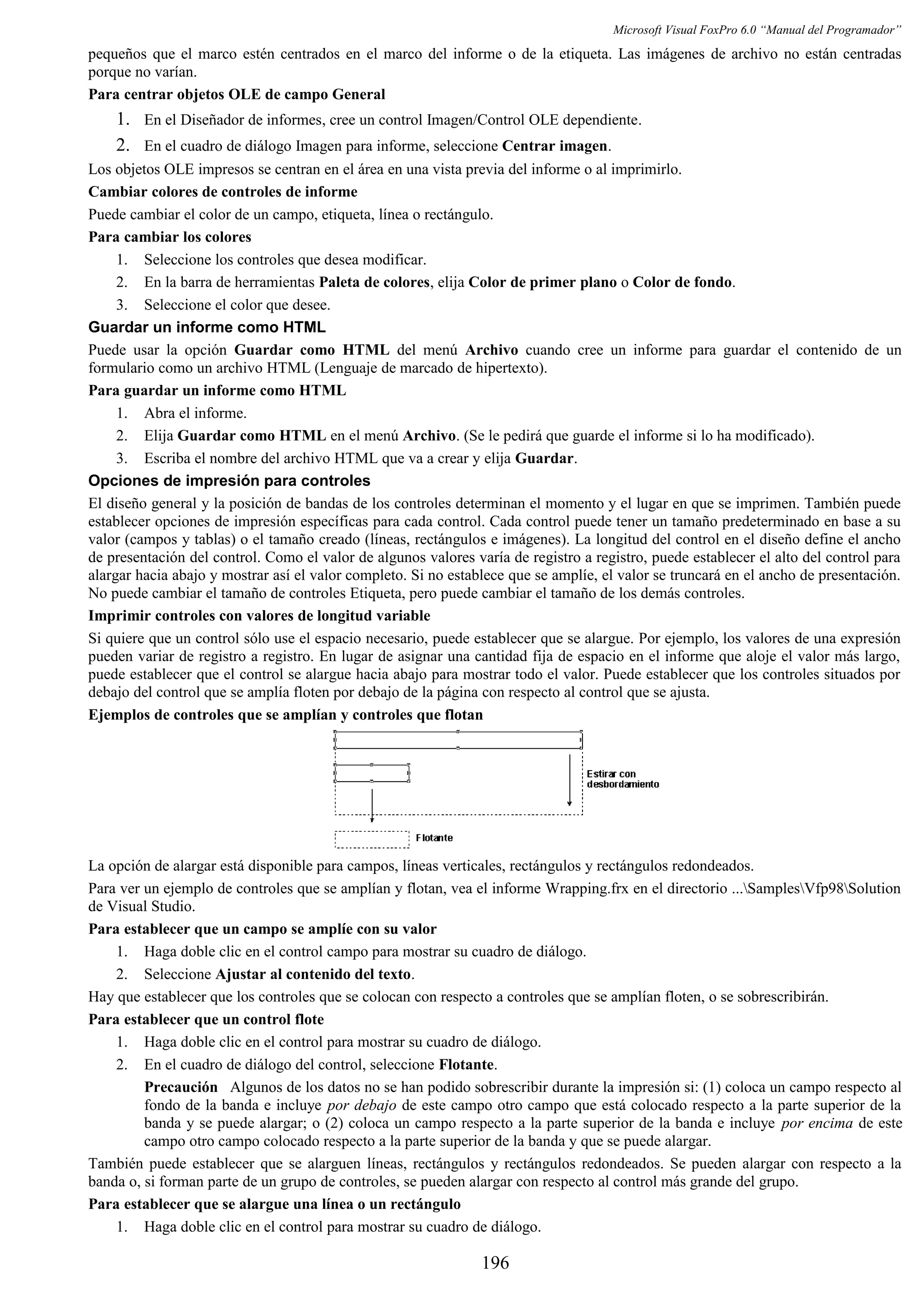 Microsoft Visual FoxPro 6.0 “Manual del Programador”
pequeños que el marco estén centrados en el marco del informe o de la etiqueta. Las imágenes de archivo no están centradas
porque no varían.
Para centrar objetos OLE de campo General
1. En el Diseñador de informes, cree un control Imagen/Control OLE dependiente.
2. En el cuadro de diálogo Imagen para informe, seleccione Centrar imagen.
Los objetos OLE impresos se centran en el área en una vista previa del informe o al imprimirlo.
Cambiar colores de controles de informe
Puede cambiar el color de un campo, etiqueta, línea o rectángulo.
Para cambiar los colores
1. Seleccione los controles que desea modificar.
2. En la barra de herramientas Paleta de colores, elija Color de primer plano o Color de fondo.
3. Seleccione el color que desee.
Guardar un informe como HTML
Puede usar la opción Guardar como HTML del menú Archivo cuando cree un informe para guardar el contenido de un
formulario como un archivo HTML (Lenguaje de marcado de hipertexto).
Para guardar un informe como HTML
1. Abra el informe.
2. Elija Guardar como HTML en el menú Archivo. (Se le pedirá que guarde el informe si lo ha modificado).
3. Escriba el nombre del archivo HTML que va a crear y elija Guardar.
Opciones de impresión para controles
El diseño general y la posición de bandas de los controles determinan el momento y el lugar en que se imprimen. También puede
establecer opciones de impresión específicas para cada control. Cada control puede tener un tamaño predeterminado en base a su
valor (campos y tablas) o el tamaño creado (líneas, rectángulos e imágenes). La longitud del control en el diseño define el ancho
de presentación del control. Como el valor de algunos valores varía de registro a registro, puede establecer el alto del control para
alargar hacia abajo y mostrar así el valor completo. Si no establece que se amplíe, el valor se truncará en el ancho de presentación.
No puede cambiar el tamaño de controles Etiqueta, pero puede cambiar el tamaño de los demás controles.
Imprimir controles con valores de longitud variable
Si quiere que un control sólo use el espacio necesario, puede establecer que se alargue. Por ejemplo, los valores de una expresión
pueden variar de registro a registro. En lugar de asignar una cantidad fija de espacio en el informe que aloje el valor más largo,
puede establecer que el control se alargue hacia abajo para mostrar todo el valor. Puede establecer que los controles situados por
debajo del control que se amplía floten por debajo de la página con respecto al control que se ajusta.
Ejemplos de controles que se amplían y controles que flotan
La opción de alargar está disponible para campos, líneas verticales, rectángulos y rectángulos redondeados.
Para ver un ejemplo de controles que se amplían y flotan, vea el informe Wrapping.frx en el directorio ...SamplesVfp98Solution
de Visual Studio.
Para establecer que un campo se amplíe con su valor
1. Haga doble clic en el control campo para mostrar su cuadro de diálogo.
2. Seleccione Ajustar al contenido del texto.
Hay que establecer que los controles que se colocan con respecto a controles que se amplían floten, o se sobrescribirán.
Para establecer que un control flote
1. Haga doble clic en el control para mostrar su cuadro de diálogo.
2. En el cuadro de diálogo del control, seleccione Flotante.
Precaución Algunos de los datos no se han podido sobrescribir durante la impresión si: (1) coloca un campo respecto al
fondo de la banda e incluye por debajo de este campo otro campo que está colocado respecto a la parte superior de la
banda y se puede alargar; o (2) coloca un campo respecto a la parte superior de la banda e incluye por encima de este
campo otro campo colocado respecto a la parte superior de la banda y que se puede alargar.
También puede establecer que se alarguen líneas, rectángulos y rectángulos redondeados. Se pueden alargar con respecto a la
banda o, si forman parte de un grupo de controles, se pueden alargar con respecto al control más grande del grupo.
Para establecer que se alargue una línea o un rectángulo
1. Haga doble clic en el control para mostrar su cuadro de diálogo.
196
 