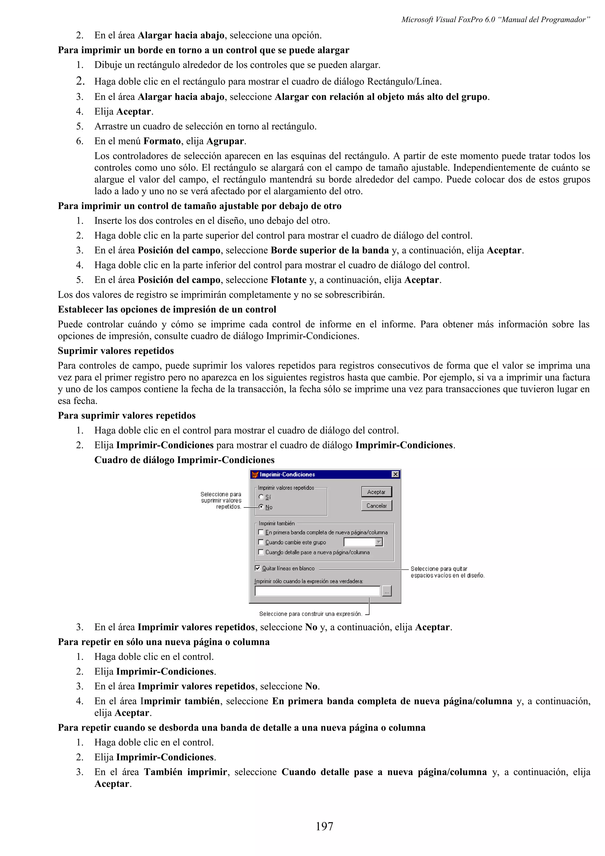 Microsoft Visual FoxPro 6.0 “Manual del Programador”
2. En el área Alargar hacia abajo, seleccione una opción.
Para imprimir un borde en torno a un control que se puede alargar
1. Dibuje un rectángulo alrededor de los controles que se pueden alargar.
2. Haga doble clic en el rectángulo para mostrar el cuadro de diálogo Rectángulo/Línea.
3. En el área Alargar hacia abajo, seleccione Alargar con relación al objeto más alto del grupo.
4. Elija Aceptar.
5. Arrastre un cuadro de selección en torno al rectángulo.
6. En el menú Formato, elija Agrupar.
Los controladores de selección aparecen en las esquinas del rectángulo. A partir de este momento puede tratar todos los
controles como uno sólo. El rectángulo se alargará con el campo de tamaño ajustable. Independientemente de cuánto se
alargue el valor del campo, el rectángulo mantendrá su borde alrededor del campo. Puede colocar dos de estos grupos
lado a lado y uno no se verá afectado por el alargamiento del otro.
Para imprimir un control de tamaño ajustable por debajo de otro
1. Inserte los dos controles en el diseño, uno debajo del otro.
2. Haga doble clic en la parte superior del control para mostrar el cuadro de diálogo del control.
3. En el área Posición del campo, seleccione Borde superior de la banda y, a continuación, elija Aceptar.
4. Haga doble clic en la parte inferior del control para mostrar el cuadro de diálogo del control.
5. En el área Posición del campo, seleccione Flotante y, a continuación, elija Aceptar.
Los dos valores de registro se imprimirán completamente y no se sobrescribirán.
Establecer las opciones de impresión de un control
Puede controlar cuándo y cómo se imprime cada control de informe en el informe. Para obtener más información sobre las
opciones de impresión, consulte cuadro de diálogo Imprimir-Condiciones.
Suprimir valores repetidos
Para controles de campo, puede suprimir los valores repetidos para registros consecutivos de forma que el valor se imprima una
vez para el primer registro pero no aparezca en los siguientes registros hasta que cambie. Por ejemplo, si va a imprimir una factura
y uno de los campos contiene la fecha de la transacción, la fecha sólo se imprime una vez para transacciones que tuvieron lugar en
esa fecha.
Para suprimir valores repetidos
1. Haga doble clic en el control para mostrar el cuadro de diálogo del control.
2. Elija Imprimir-Condiciones para mostrar el cuadro de diálogo Imprimir-Condiciones.
Cuadro de diálogo Imprimir-Condiciones
3. En el área Imprimir valores repetidos, seleccione No y, a continuación, elija Aceptar.
Para repetir en sólo una nueva página o columna
1. Haga doble clic en el control.
2. Elija Imprimir-Condiciones.
3. En el área Imprimir valores repetidos, seleccione No.
4. En el área Imprimir también, seleccione En primera banda completa de nueva página/columna y, a continuación,
elija Aceptar.
Para repetir cuando se desborda una banda de detalle a una nueva página o columna
1. Haga doble clic en el control.
2. Elija Imprimir-Condiciones.
3. En el área También imprimir, seleccione Cuando detalle pase a nueva página/columna y, a continuación, elija
Aceptar.
197
 