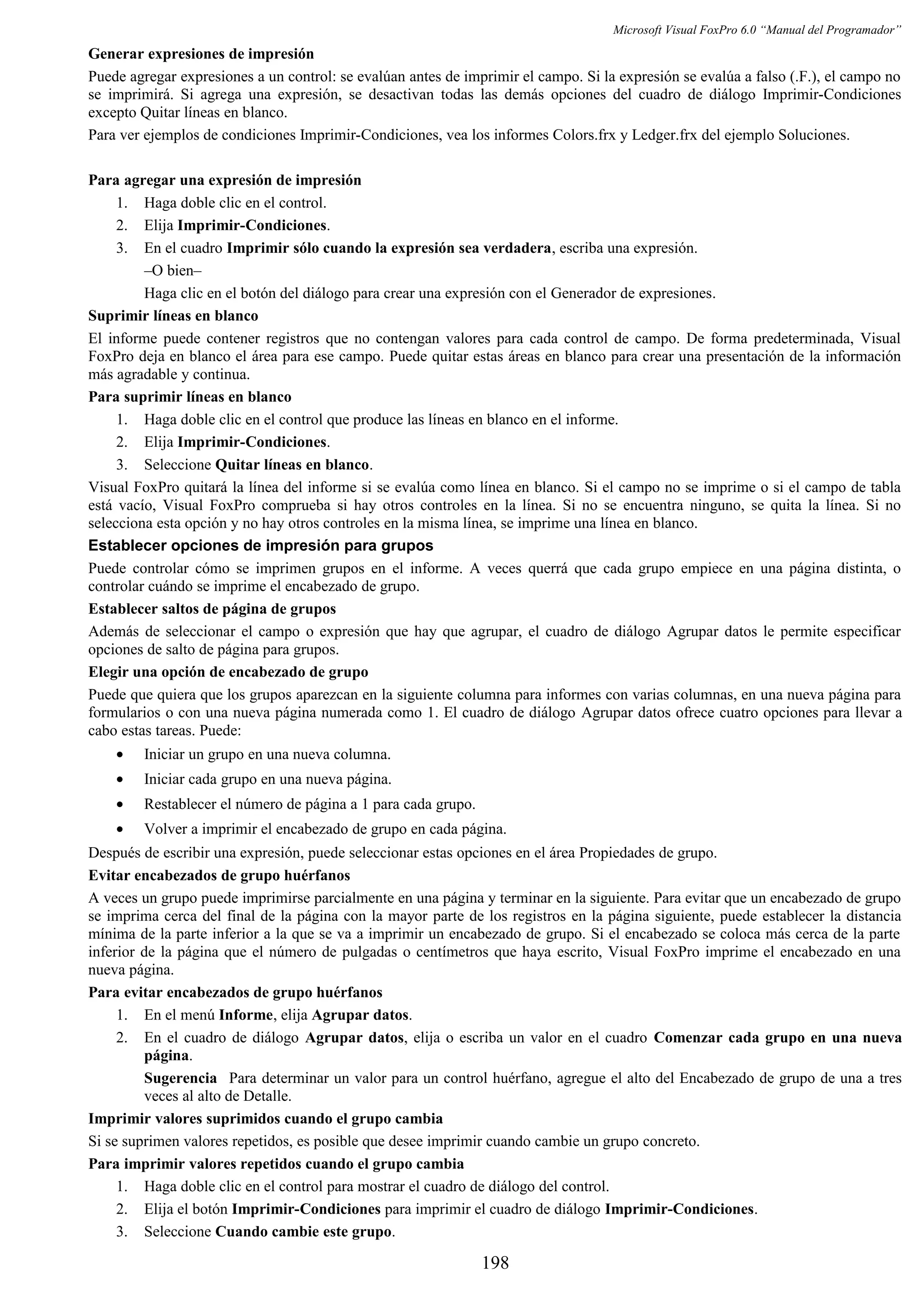 Microsoft Visual FoxPro 6.0 “Manual del Programador”
Generar expresiones de impresión
Puede agregar expresiones a un control: se evalúan antes de imprimir el campo. Si la expresión se evalúa a falso (.F.), el campo no
se imprimirá. Si agrega una expresión, se desactivan todas las demás opciones del cuadro de diálogo Imprimir-Condiciones
excepto Quitar líneas en blanco.
Para ver ejemplos de condiciones Imprimir-Condiciones, vea los informes Colors.frx y Ledger.frx del ejemplo Soluciones.
Para agregar una expresión de impresión
1. Haga doble clic en el control.
2. Elija Imprimir-Condiciones.
3. En el cuadro Imprimir sólo cuando la expresión sea verdadera, escriba una expresión.
–O bien–
Haga clic en el botón del diálogo para crear una expresión con el Generador de expresiones.
Suprimir líneas en blanco
El informe puede contener registros que no contengan valores para cada control de campo. De forma predeterminada, Visual
FoxPro deja en blanco el área para ese campo. Puede quitar estas áreas en blanco para crear una presentación de la información
más agradable y continua.
Para suprimir líneas en blanco
1. Haga doble clic en el control que produce las líneas en blanco en el informe.
2. Elija Imprimir-Condiciones.
3. Seleccione Quitar líneas en blanco.
Visual FoxPro quitará la línea del informe si se evalúa como línea en blanco. Si el campo no se imprime o si el campo de tabla
está vacío, Visual FoxPro comprueba si hay otros controles en la línea. Si no se encuentra ninguno, se quita la línea. Si no
selecciona esta opción y no hay otros controles en la misma línea, se imprime una línea en blanco.
Establecer opciones de impresión para grupos
Puede controlar cómo se imprimen grupos en el informe. A veces querrá que cada grupo empiece en una página distinta, o
controlar cuándo se imprime el encabezado de grupo.
Establecer saltos de página de grupos
Además de seleccionar el campo o expresión que hay que agrupar, el cuadro de diálogo Agrupar datos le permite especificar
opciones de salto de página para grupos.
Elegir una opción de encabezado de grupo
Puede que quiera que los grupos aparezcan en la siguiente columna para informes con varias columnas, en una nueva página para
formularios o con una nueva página numerada como 1. El cuadro de diálogo Agrupar datos ofrece cuatro opciones para llevar a
cabo estas tareas. Puede:
• Iniciar un grupo en una nueva columna.
• Iniciar cada grupo en una nueva página.
• Restablecer el número de página a 1 para cada grupo.
• Volver a imprimir el encabezado de grupo en cada página.
Después de escribir una expresión, puede seleccionar estas opciones en el área Propiedades de grupo.
Evitar encabezados de grupo huérfanos
A veces un grupo puede imprimirse parcialmente en una página y terminar en la siguiente. Para evitar que un encabezado de grupo
se imprima cerca del final de la página con la mayor parte de los registros en la página siguiente, puede establecer la distancia
mínima de la parte inferior a la que se va a imprimir un encabezado de grupo. Si el encabezado se coloca más cerca de la parte
inferior de la página que el número de pulgadas o centímetros que haya escrito, Visual FoxPro imprime el encabezado en una
nueva página.
Para evitar encabezados de grupo huérfanos
1. En el menú Informe, elija Agrupar datos.
2. En el cuadro de diálogo Agrupar datos, elija o escriba un valor en el cuadro Comenzar cada grupo en una nueva
página.
Sugerencia Para determinar un valor para un control huérfano, agregue el alto del Encabezado de grupo de una a tres
veces al alto de Detalle.
Imprimir valores suprimidos cuando el grupo cambia
Si se suprimen valores repetidos, es posible que desee imprimir cuando cambie un grupo concreto.
Para imprimir valores repetidos cuando el grupo cambia
1. Haga doble clic en el control para mostrar el cuadro de diálogo del control.
2. Elija el botón Imprimir-Condiciones para imprimir el cuadro de diálogo Imprimir-Condiciones.
3. Seleccione Cuando cambie este grupo.
198
 