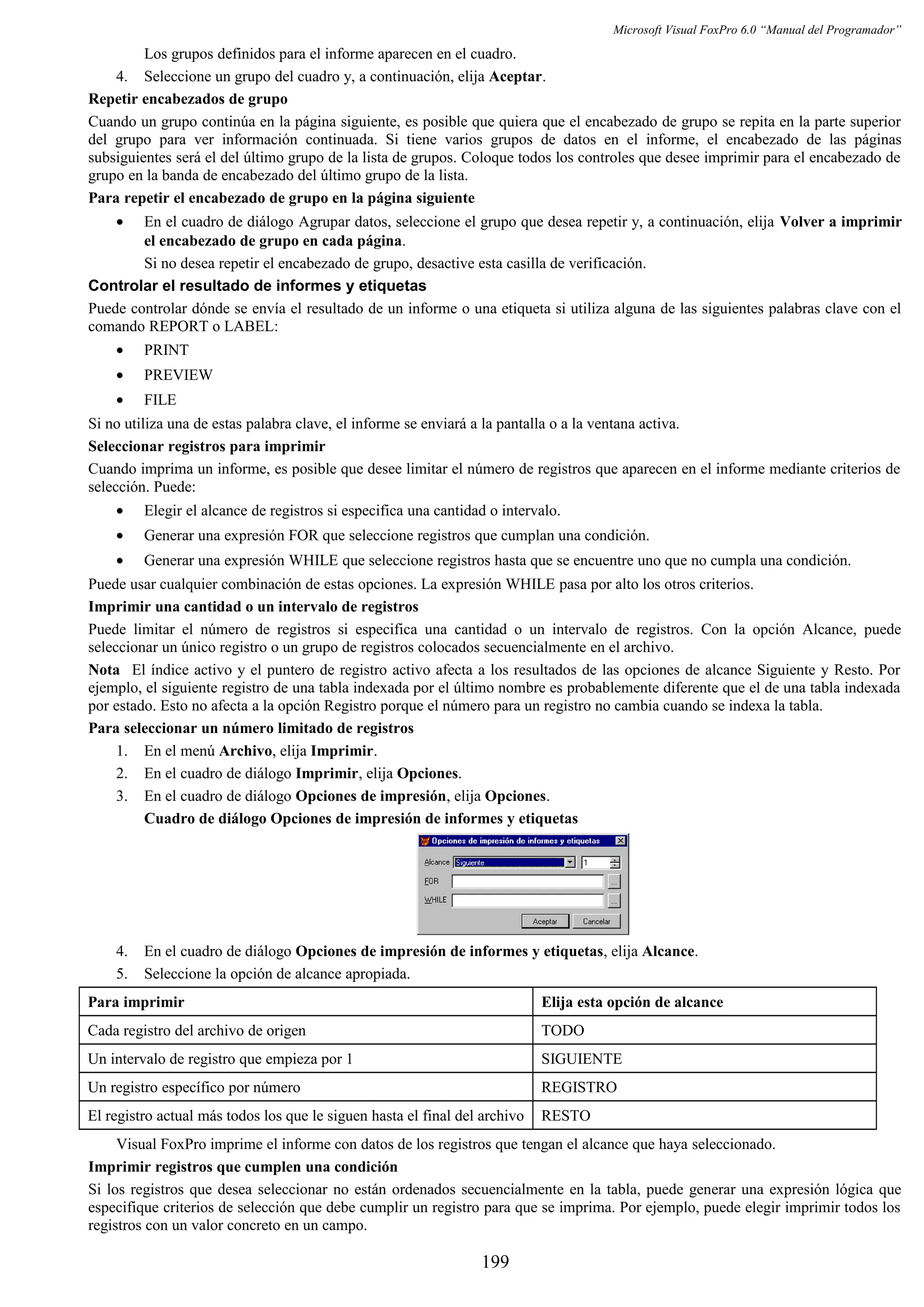 Microsoft Visual FoxPro 6.0 “Manual del Programador”
Los grupos definidos para el informe aparecen en el cuadro.
4. Seleccione un grupo del cuadro y, a continuación, elija Aceptar.
Repetir encabezados de grupo
Cuando un grupo continúa en la página siguiente, es posible que quiera que el encabezado de grupo se repita en la parte superior
del grupo para ver información continuada. Si tiene varios grupos de datos en el informe, el encabezado de las páginas
subsiguientes será el del último grupo de la lista de grupos. Coloque todos los controles que desee imprimir para el encabezado de
grupo en la banda de encabezado del último grupo de la lista.
Para repetir el encabezado de grupo en la página siguiente
• En el cuadro de diálogo Agrupar datos, seleccione el grupo que desea repetir y, a continuación, elija Volver a imprimir
el encabezado de grupo en cada página.
Si no desea repetir el encabezado de grupo, desactive esta casilla de verificación.
Controlar el resultado de informes y etiquetas
Puede controlar dónde se envía el resultado de un informe o una etiqueta si utiliza alguna de las siguientes palabras clave con el
comando REPORT o LABEL:
• PRINT
• PREVIEW
• FILE
Si no utiliza una de estas palabra clave, el informe se enviará a la pantalla o a la ventana activa.
Seleccionar registros para imprimir
Cuando imprima un informe, es posible que desee limitar el número de registros que aparecen en el informe mediante criterios de
selección. Puede:
• Elegir el alcance de registros si especifica una cantidad o intervalo.
• Generar una expresión FOR que seleccione registros que cumplan una condición.
• Generar una expresión WHILE que seleccione registros hasta que se encuentre uno que no cumpla una condición.
Puede usar cualquier combinación de estas opciones. La expresión WHILE pasa por alto los otros criterios.
Imprimir una cantidad o un intervalo de registros
Puede limitar el número de registros si especifica una cantidad o un intervalo de registros. Con la opción Alcance, puede
seleccionar un único registro o un grupo de registros colocados secuencialmente en el archivo.
Nota El índice activo y el puntero de registro activo afecta a los resultados de las opciones de alcance Siguiente y Resto. Por
ejemplo, el siguiente registro de una tabla indexada por el último nombre es probablemente diferente que el de una tabla indexada
por estado. Esto no afecta a la opción Registro porque el número para un registro no cambia cuando se indexa la tabla.
Para seleccionar un número limitado de registros
1. En el menú Archivo, elija Imprimir.
2. En el cuadro de diálogo Imprimir, elija Opciones.
3. En el cuadro de diálogo Opciones de impresión, elija Opciones.
Cuadro de diálogo Opciones de impresión de informes y etiquetas
4. En el cuadro de diálogo Opciones de impresión de informes y etiquetas, elija Alcance.
5. Seleccione la opción de alcance apropiada.
Para imprimir Elija esta opción de alcance
Cada registro del archivo de origen TODO
Un intervalo de registro que empieza por 1 SIGUIENTE
Un registro específico por número REGISTRO
El registro actual más todos los que le siguen hasta el final del archivo RESTO
Visual FoxPro imprime el informe con datos de los registros que tengan el alcance que haya seleccionado.
Imprimir registros que cumplen una condición
Si los registros que desea seleccionar no están ordenados secuencialmente en la tabla, puede generar una expresión lógica que
especifique criterios de selección que debe cumplir un registro para que se imprima. Por ejemplo, puede elegir imprimir todos los
registros con un valor concreto en un campo.
199
 