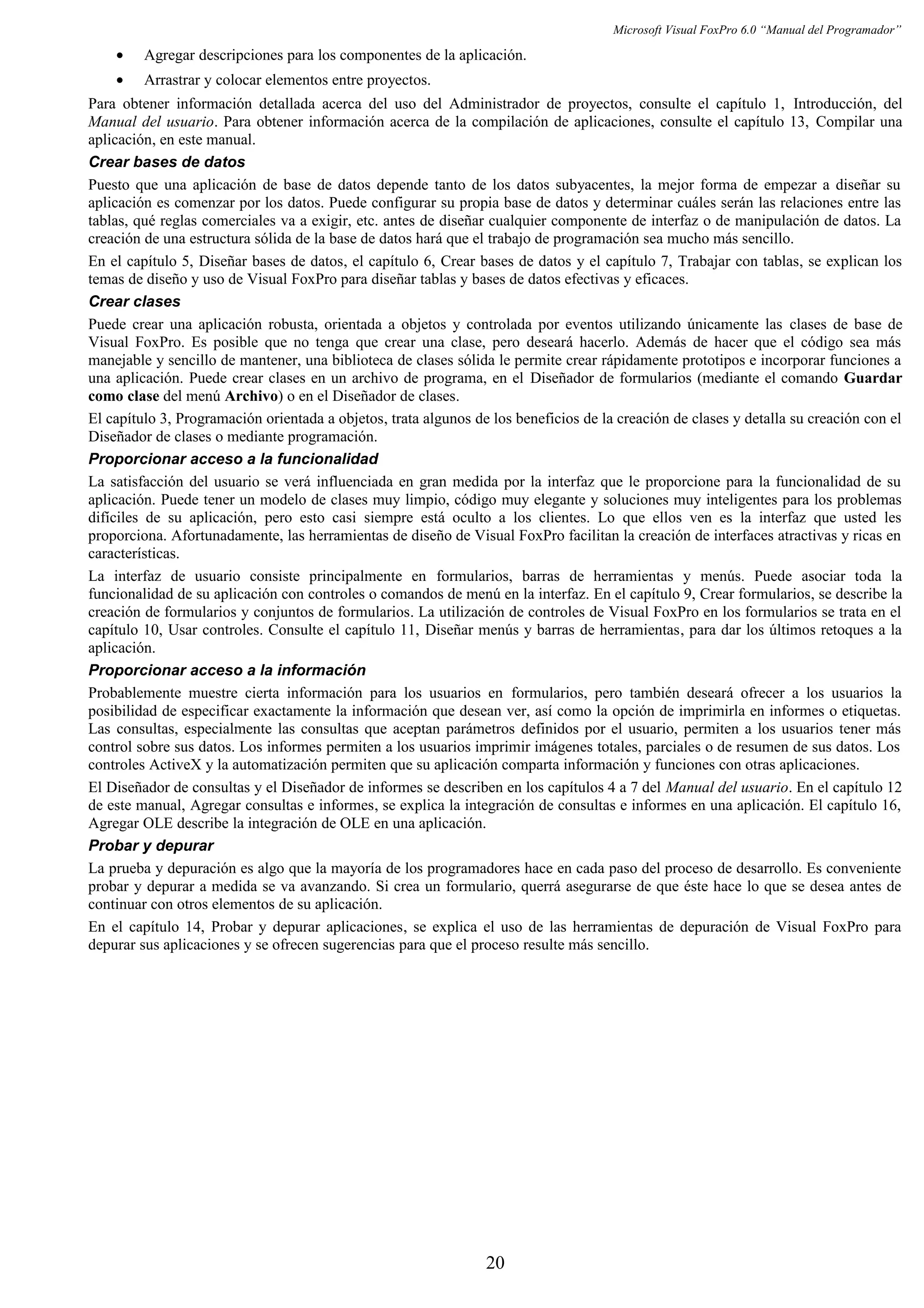 Microsoft Visual FoxPro 6.0 “Manual del Programador”
• Agregar descripciones para los componentes de la aplicación.
• Arrastrar y colocar elementos entre proyectos.
Para obtener información detallada acerca del uso del Administrador de proyectos, consulte el capítulo 1, Introducción, del
Manual del usuario. Para obtener información acerca de la compilación de aplicaciones, consulte el capítulo 13, Compilar una
aplicación, en este manual.
Crear bases de datos
Puesto que una aplicación de base de datos depende tanto de los datos subyacentes, la mejor forma de empezar a diseñar su
aplicación es comenzar por los datos. Puede configurar su propia base de datos y determinar cuáles serán las relaciones entre las
tablas, qué reglas comerciales va a exigir, etc. antes de diseñar cualquier componente de interfaz o de manipulación de datos. La
creación de una estructura sólida de la base de datos hará que el trabajo de programación sea mucho más sencillo.
En el capítulo 5, Diseñar bases de datos, el capítulo 6, Crear bases de datos y el capítulo 7, Trabajar con tablas, se explican los
temas de diseño y uso de Visual FoxPro para diseñar tablas y bases de datos efectivas y eficaces.
Crear clases
Puede crear una aplicación robusta, orientada a objetos y controlada por eventos utilizando únicamente las clases de base de
Visual FoxPro. Es posible que no tenga que crear una clase, pero deseará hacerlo. Además de hacer que el código sea más
manejable y sencillo de mantener, una biblioteca de clases sólida le permite crear rápidamente prototipos e incorporar funciones a
una aplicación. Puede crear clases en un archivo de programa, en el Diseñador de formularios (mediante el comando Guardar
como clase del menú Archivo) o en el Diseñador de clases.
El capítulo 3, Programación orientada a objetos, trata algunos de los beneficios de la creación de clases y detalla su creación con el
Diseñador de clases o mediante programación.
Proporcionar acceso a la funcionalidad
La satisfacción del usuario se verá influenciada en gran medida por la interfaz que le proporcione para la funcionalidad de su
aplicación. Puede tener un modelo de clases muy limpio, código muy elegante y soluciones muy inteligentes para los problemas
difíciles de su aplicación, pero esto casi siempre está oculto a los clientes. Lo que ellos ven es la interfaz que usted les
proporciona. Afortunadamente, las herramientas de diseño de Visual FoxPro facilitan la creación de interfaces atractivas y ricas en
características.
La interfaz de usuario consiste principalmente en formularios, barras de herramientas y menús. Puede asociar toda la
funcionalidad de su aplicación con controles o comandos de menú en la interfaz. En el capítulo 9, Crear formularios, se describe la
creación de formularios y conjuntos de formularios. La utilización de controles de Visual FoxPro en los formularios se trata en el
capítulo 10, Usar controles. Consulte el capítulo 11, Diseñar menús y barras de herramientas, para dar los últimos retoques a la
aplicación.
Proporcionar acceso a la información
Probablemente muestre cierta información para los usuarios en formularios, pero también deseará ofrecer a los usuarios la
posibilidad de especificar exactamente la información que desean ver, así como la opción de imprimirla en informes o etiquetas.
Las consultas, especialmente las consultas que aceptan parámetros definidos por el usuario, permiten a los usuarios tener más
control sobre sus datos. Los informes permiten a los usuarios imprimir imágenes totales, parciales o de resumen de sus datos. Los
controles ActiveX y la automatización permiten que su aplicación comparta información y funciones con otras aplicaciones.
El Diseñador de consultas y el Diseñador de informes se describen en los capítulos 4 a 7 del Manual del usuario. En el capítulo 12
de este manual, Agregar consultas e informes, se explica la integración de consultas e informes en una aplicación. El capítulo 16,
Agregar OLE describe la integración de OLE en una aplicación.
Probar y depurar
La prueba y depuración es algo que la mayoría de los programadores hace en cada paso del proceso de desarrollo. Es conveniente
probar y depurar a medida se va avanzando. Si crea un formulario, querrá asegurarse de que éste hace lo que se desea antes de
continuar con otros elementos de su aplicación.
En el capítulo 14, Probar y depurar aplicaciones, se explica el uso de las herramientas de depuración de Visual FoxPro para
depurar sus aplicaciones y se ofrecen sugerencias para que el proceso resulte más sencillo.
20
 