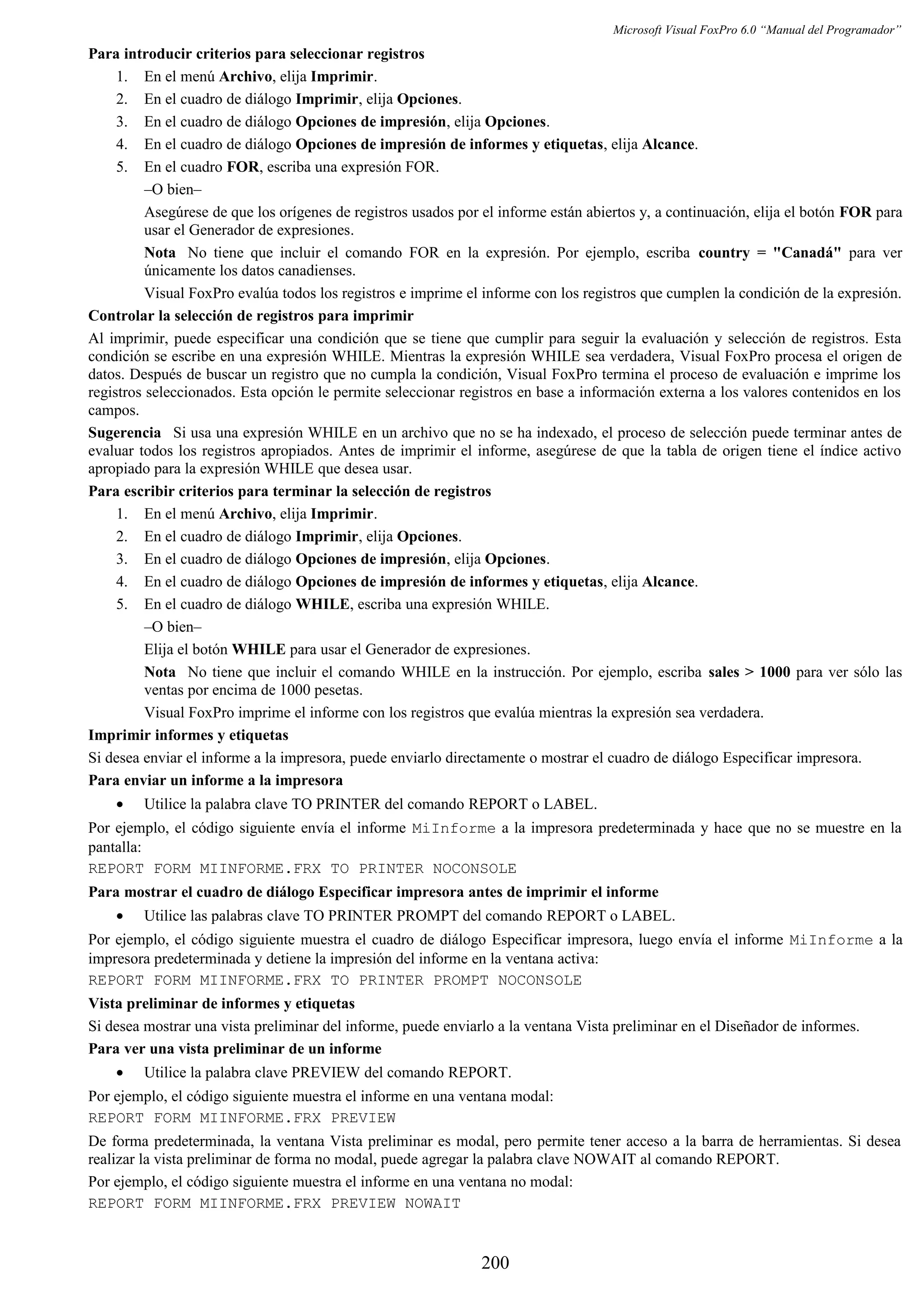 Microsoft Visual FoxPro 6.0 “Manual del Programador”
Para introducir criterios para seleccionar registros
1. En el menú Archivo, elija Imprimir.
2. En el cuadro de diálogo Imprimir, elija Opciones.
3. En el cuadro de diálogo Opciones de impresión, elija Opciones.
4. En el cuadro de diálogo Opciones de impresión de informes y etiquetas, elija Alcance.
5. En el cuadro FOR, escriba una expresión FOR.
–O bien–
Asegúrese de que los orígenes de registros usados por el informe están abiertos y, a continuación, elija el botón FOR para
usar el Generador de expresiones.
Nota No tiene que incluir el comando FOR en la expresión. Por ejemplo, escriba country = "Canadá" para ver
únicamente los datos canadienses.
Visual FoxPro evalúa todos los registros e imprime el informe con los registros que cumplen la condición de la expresión.
Controlar la selección de registros para imprimir
Al imprimir, puede especificar una condición que se tiene que cumplir para seguir la evaluación y selección de registros. Esta
condición se escribe en una expresión WHILE. Mientras la expresión WHILE sea verdadera, Visual FoxPro procesa el origen de
datos. Después de buscar un registro que no cumpla la condición, Visual FoxPro termina el proceso de evaluación e imprime los
registros seleccionados. Esta opción le permite seleccionar registros en base a información externa a los valores contenidos en los
campos.
Sugerencia Si usa una expresión WHILE en un archivo que no se ha indexado, el proceso de selección puede terminar antes de
evaluar todos los registros apropiados. Antes de imprimir el informe, asegúrese de que la tabla de origen tiene el índice activo
apropiado para la expresión WHILE que desea usar.
Para escribir criterios para terminar la selección de registros
1. En el menú Archivo, elija Imprimir.
2. En el cuadro de diálogo Imprimir, elija Opciones.
3. En el cuadro de diálogo Opciones de impresión, elija Opciones.
4. En el cuadro de diálogo Opciones de impresión de informes y etiquetas, elija Alcance.
5. En el cuadro de diálogo WHILE, escriba una expresión WHILE.
–O bien–
Elija el botón WHILE para usar el Generador de expresiones.
Nota No tiene que incluir el comando WHILE en la instrucción. Por ejemplo, escriba sales > 1000 para ver sólo las
ventas por encima de 1000 pesetas.
Visual FoxPro imprime el informe con los registros que evalúa mientras la expresión sea verdadera.
Imprimir informes y etiquetas
Si desea enviar el informe a la impresora, puede enviarlo directamente o mostrar el cuadro de diálogo Especificar impresora.
Para enviar un informe a la impresora
• Utilice la palabra clave TO PRINTER del comando REPORT o LABEL.
Por ejemplo, el código siguiente envía el informe MiInforme a la impresora predeterminada y hace que no se muestre en la
pantalla:
REPORT FORM MIINFORME.FRX TO PRINTER NOCONSOLE
Para mostrar el cuadro de diálogo Especificar impresora antes de imprimir el informe
• Utilice las palabras clave TO PRINTER PROMPT del comando REPORT o LABEL.
Por ejemplo, el código siguiente muestra el cuadro de diálogo Especificar impresora, luego envía el informe MiInforme a la
impresora predeterminada y detiene la impresión del informe en la ventana activa:
REPORT FORM MIINFORME.FRX TO PRINTER PROMPT NOCONSOLE
Vista preliminar de informes y etiquetas
Si desea mostrar una vista preliminar del informe, puede enviarlo a la ventana Vista preliminar en el Diseñador de informes.
Para ver una vista preliminar de un informe
• Utilice la palabra clave PREVIEW del comando REPORT.
Por ejemplo, el código siguiente muestra el informe en una ventana modal:
REPORT FORM MIINFORME.FRX PREVIEW
De forma predeterminada, la ventana Vista preliminar es modal, pero permite tener acceso a la barra de herramientas. Si desea
realizar la vista preliminar de forma no modal, puede agregar la palabra clave NOWAIT al comando REPORT.
Por ejemplo, el código siguiente muestra el informe en una ventana no modal:
REPORT FORM MIINFORME.FRX PREVIEW NOWAIT
200
 