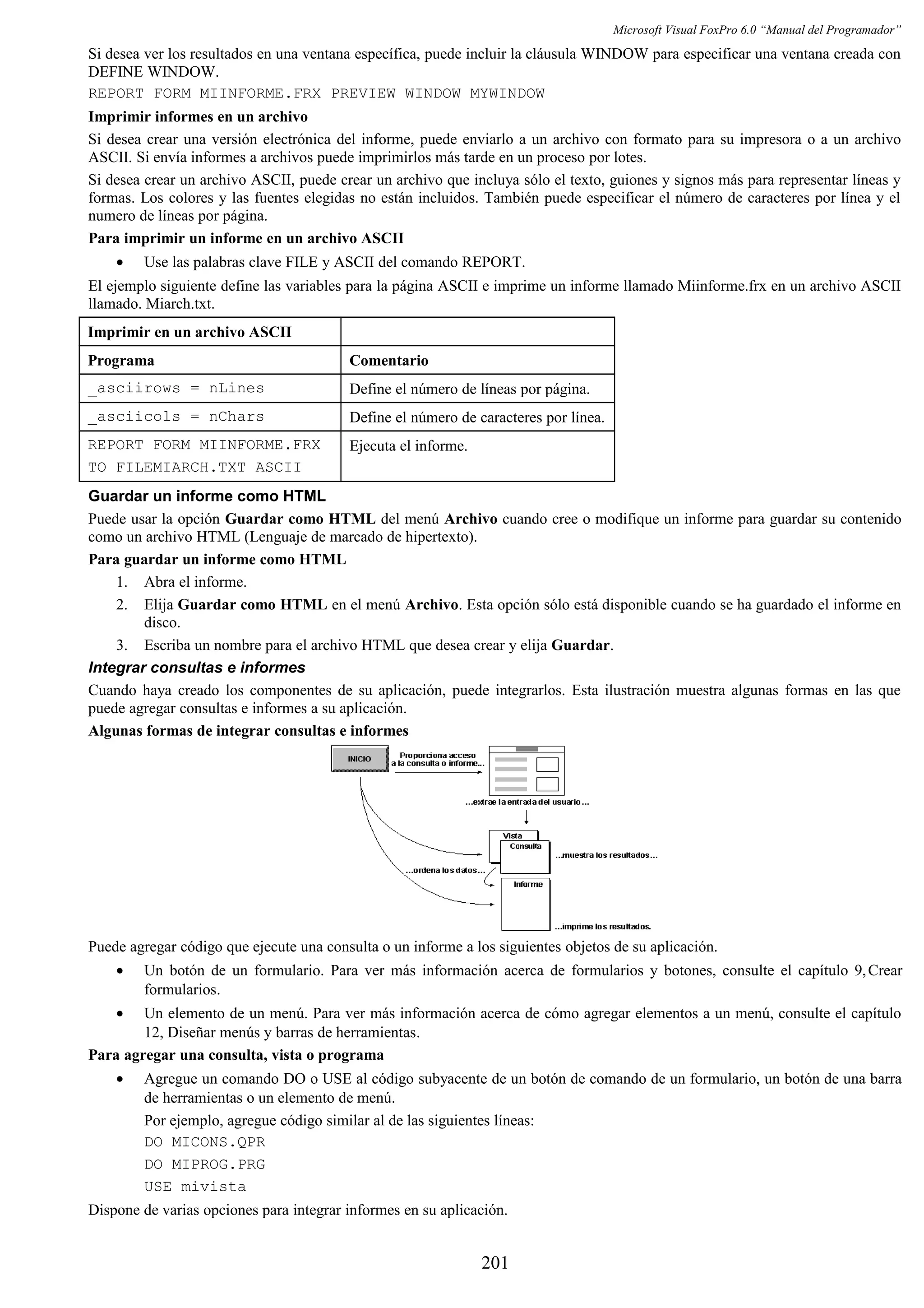 Microsoft Visual FoxPro 6.0 “Manual del Programador”
Si desea ver los resultados en una ventana específica, puede incluir la cláusula WINDOW para especificar una ventana creada con
DEFINE WINDOW.
REPORT FORM MIINFORME.FRX PREVIEW WINDOW MYWINDOW
Imprimir informes en un archivo
Si desea crear una versión electrónica del informe, puede enviarlo a un archivo con formato para su impresora o a un archivo
ASCII. Si envía informes a archivos puede imprimirlos más tarde en un proceso por lotes.
Si desea crear un archivo ASCII, puede crear un archivo que incluya sólo el texto, guiones y signos más para representar líneas y
formas. Los colores y las fuentes elegidas no están incluidos. También puede especificar el número de caracteres por línea y el
numero de líneas por página.
Para imprimir un informe en un archivo ASCII
• Use las palabras clave FILE y ASCII del comando REPORT.
El ejemplo siguiente define las variables para la página ASCII e imprime un informe llamado Miinforme.frx en un archivo ASCII
llamado. Miarch.txt.
Imprimir en un archivo ASCII
Programa Comentario
_asciirows = nLines Define el número de líneas por página.
_asciicols = nChars Define el número de caracteres por línea.
REPORT FORM MIINFORME.FRX
TO FILEMIARCH.TXT ASCII
Ejecuta el informe.
Guardar un informe como HTML
Puede usar la opción Guardar como HTML del menú Archivo cuando cree o modifique un informe para guardar su contenido
como un archivo HTML (Lenguaje de marcado de hipertexto).
Para guardar un informe como HTML
1. Abra el informe.
2. Elija Guardar como HTML en el menú Archivo. Esta opción sólo está disponible cuando se ha guardado el informe en
disco.
3. Escriba un nombre para el archivo HTML que desea crear y elija Guardar.
Integrar consultas e informes
Cuando haya creado los componentes de su aplicación, puede integrarlos. Esta ilustración muestra algunas formas en las que
puede agregar consultas e informes a su aplicación.
Algunas formas de integrar consultas e informes
Puede agregar código que ejecute una consulta o un informe a los siguientes objetos de su aplicación.
• Un botón de un formulario. Para ver más información acerca de formularios y botones, consulte el capítulo 9,Crear
formularios.
• Un elemento de un menú. Para ver más información acerca de cómo agregar elementos a un menú, consulte el capítulo
12, Diseñar menús y barras de herramientas.
Para agregar una consulta, vista o programa
• Agregue un comando DO o USE al código subyacente de un botón de comando de un formulario, un botón de una barra
de herramientas o un elemento de menú.
Por ejemplo, agregue código similar al de las siguientes líneas:
DO MICONS.QPR
DO MIPROG.PRG
USE mivista
Dispone de varias opciones para integrar informes en su aplicación.
201
 