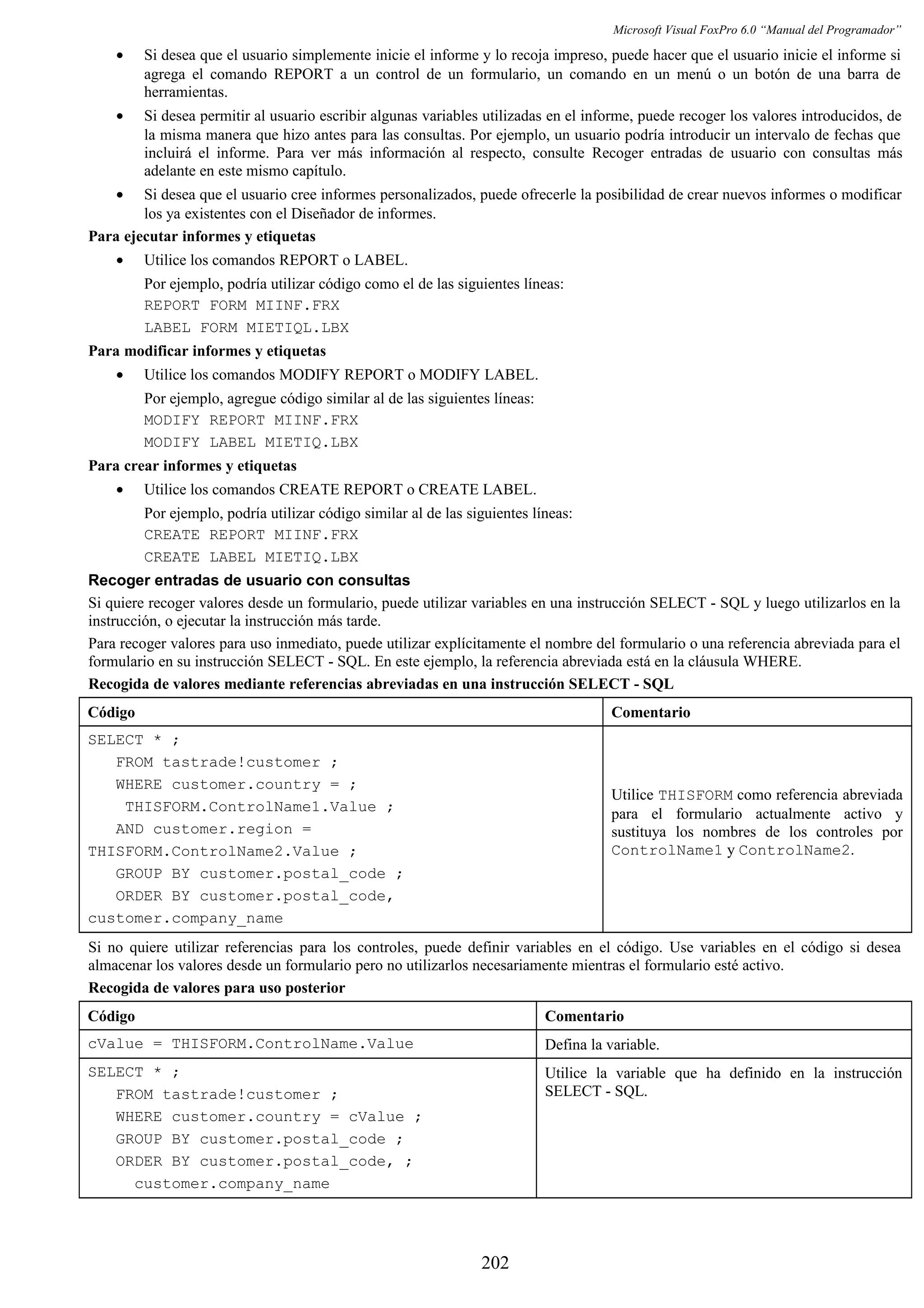 Microsoft Visual FoxPro 6.0 “Manual del Programador”
• Si desea que el usuario simplemente inicie el informe y lo recoja impreso, puede hacer que el usuario inicie el informe si
agrega el comando REPORT a un control de un formulario, un comando en un menú o un botón de una barra de
herramientas.
• Si desea permitir al usuario escribir algunas variables utilizadas en el informe, puede recoger los valores introducidos, de
la misma manera que hizo antes para las consultas. Por ejemplo, un usuario podría introducir un intervalo de fechas que
incluirá el informe. Para ver más información al respecto, consulte Recoger entradas de usuario con consultas más
adelante en este mismo capítulo.
• Si desea que el usuario cree informes personalizados, puede ofrecerle la posibilidad de crear nuevos informes o modificar
los ya existentes con el Diseñador de informes.
Para ejecutar informes y etiquetas
• Utilice los comandos REPORT o LABEL.
Por ejemplo, podría utilizar código como el de las siguientes líneas:
REPORT FORM MIINF.FRX
LABEL FORM MIETIQL.LBX
Para modificar informes y etiquetas
• Utilice los comandos MODIFY REPORT o MODIFY LABEL.
Por ejemplo, agregue código similar al de las siguientes líneas:
MODIFY REPORT MIINF.FRX
MODIFY LABEL MIETIQ.LBX
Para crear informes y etiquetas
• Utilice los comandos CREATE REPORT o CREATE LABEL.
Por ejemplo, podría utilizar código similar al de las siguientes líneas:
CREATE REPORT MIINF.FRX
CREATE LABEL MIETIQ.LBX
Recoger entradas de usuario con consultas
Si quiere recoger valores desde un formulario, puede utilizar variables en una instrucción SELECT - SQL y luego utilizarlos en la
instrucción, o ejecutar la instrucción más tarde.
Para recoger valores para uso inmediato, puede utilizar explícitamente el nombre del formulario o una referencia abreviada para el
formulario en su instrucción SELECT - SQL. En este ejemplo, la referencia abreviada está en la cláusula WHERE.
Recogida de valores mediante referencias abreviadas en una instrucción SELECT - SQL
Código Comentario
SELECT * ;
FROM tastrade!customer ;
WHERE customer.country = ;
THISFORM.ControlName1.Value ;
AND customer.region =
THISFORM.ControlName2.Value ;
GROUP BY customer.postal_code ;
ORDER BY customer.postal_code,
customer.company_name
Utilice THISFORM como referencia abreviada
para el formulario actualmente activo y
sustituya los nombres de los controles por
ControlName1 y ControlName2.
Si no quiere utilizar referencias para los controles, puede definir variables en el código. Use variables en el código si desea
almacenar los valores desde un formulario pero no utilizarlos necesariamente mientras el formulario esté activo.
Recogida de valores para uso posterior
Código Comentario
cValue = THISFORM.ControlName.Value Defina la variable.
SELECT * ;
FROM tastrade!customer ;
WHERE customer.country = cValue ;
GROUP BY customer.postal_code ;
ORDER BY customer.postal_code, ;
customer.company_name
Utilice la variable que ha definido en la instrucción
SELECT - SQL.
202
 