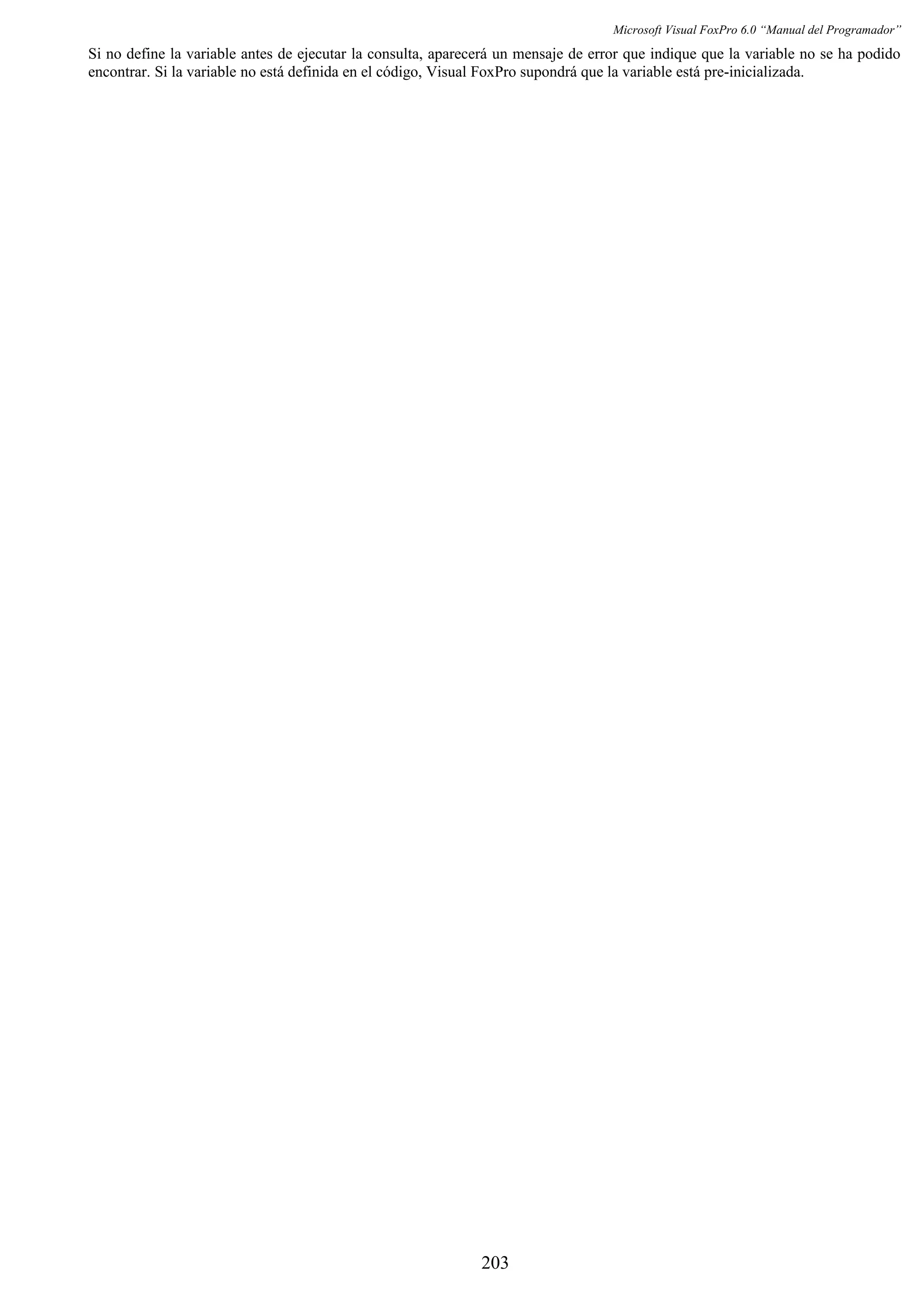 Microsoft Visual FoxPro 6.0 “Manual del Programador”
Si no define la variable antes de ejecutar la consulta, aparecerá un mensaje de error que indique que la variable no se ha podido
encontrar. Si la variable no está definida en el código, Visual FoxPro supondrá que la variable está pre-inicializada.
203
 