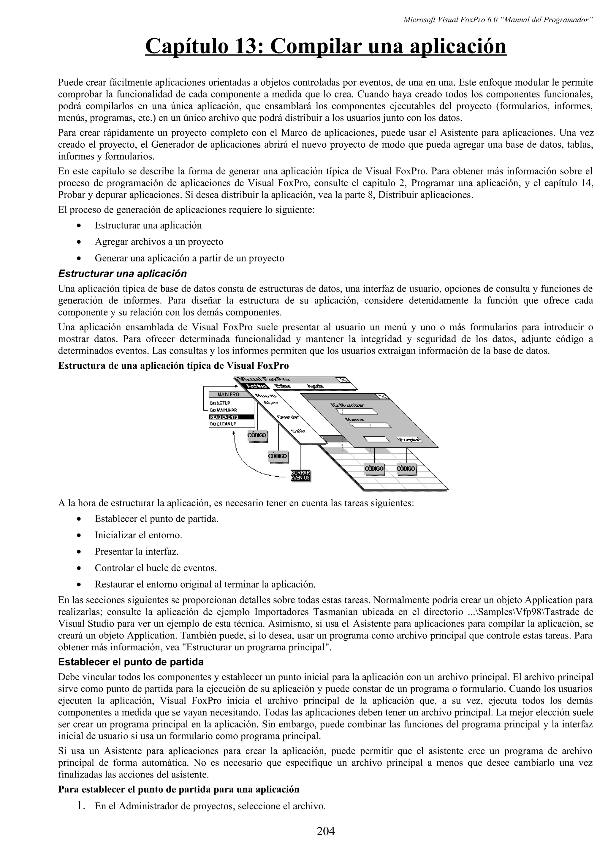 Microsoft Visual FoxPro 6.0 “Manual del Programador”
Capítulo 13: Compilar una aplicación
Puede crear fácilmente aplicaciones orientadas a objetos controladas por eventos, de una en una. Este enfoque modular le permite
comprobar la funcionalidad de cada componente a medida que lo crea. Cuando haya creado todos los componentes funcionales,
podrá compilarlos en una única aplicación, que ensamblará los componentes ejecutables del proyecto (formularios, informes,
menús, programas, etc.) en un único archivo que podrá distribuir a los usuarios junto con los datos.
Para crear rápidamente un proyecto completo con el Marco de aplicaciones, puede usar el Asistente para aplicaciones. Una vez
creado el proyecto, el Generador de aplicaciones abrirá el nuevo proyecto de modo que pueda agregar una base de datos, tablas,
informes y formularios.
En este capítulo se describe la forma de generar una aplicación típica de Visual FoxPro. Para obtener más información sobre el
proceso de programación de aplicaciones de Visual FoxPro, consulte el capítulo 2, Programar una aplicación, y el capítulo 14,
Probar y depurar aplicaciones. Si desea distribuir la aplicación, vea la parte 8, Distribuir aplicaciones.
El proceso de generación de aplicaciones requiere lo siguiente:
• Estructurar una aplicación
• Agregar archivos a un proyecto
• Generar una aplicación a partir de un proyecto
Estructurar una aplicación
Una aplicación típica de base de datos consta de estructuras de datos, una interfaz de usuario, opciones de consulta y funciones de
generación de informes. Para diseñar la estructura de su aplicación, considere detenidamente la función que ofrece cada
componente y su relación con los demás componentes.
Una aplicación ensamblada de Visual FoxPro suele presentar al usuario un menú y uno o más formularios para introducir o
mostrar datos. Para ofrecer determinada funcionalidad y mantener la integridad y seguridad de los datos, adjunte código a
determinados eventos. Las consultas y los informes permiten que los usuarios extraigan información de la base de datos.
Estructura de una aplicación típica de Visual FoxPro
A la hora de estructurar la aplicación, es necesario tener en cuenta las tareas siguientes:
• Establecer el punto de partida.
• Inicializar el entorno.
• Presentar la interfaz.
• Controlar el bucle de eventos.
• Restaurar el entorno original al terminar la aplicación.
En las secciones siguientes se proporcionan detalles sobre todas estas tareas. Normalmente podría crear un objeto Application para
realizarlas; consulte la aplicación de ejemplo Importadores Tasmanian ubicada en el directorio ...SamplesVfp98Tastrade de
Visual Studio para ver un ejemplo de esta técnica. Asimismo, si usa el Asistente para aplicaciones para compilar la aplicación, se
creará un objeto Application. También puede, si lo desea, usar un programa como archivo principal que controle estas tareas. Para
obtener más información, vea "Estructurar un programa principal".
Establecer el punto de partida
Debe vincular todos los componentes y establecer un punto inicial para la aplicación con un archivo principal. El archivo principal
sirve como punto de partida para la ejecución de su aplicación y puede constar de un programa o formulario. Cuando los usuarios
ejecuten la aplicación, Visual FoxPro inicia el archivo principal de la aplicación que, a su vez, ejecuta todos los demás
componentes a medida que se vayan necesitando. Todas las aplicaciones deben tener un archivo principal. La mejor elección suele
ser crear un programa principal en la aplicación. Sin embargo, puede combinar las funciones del programa principal y la interfaz
inicial de usuario si usa un formulario como programa principal.
Si usa un Asistente para aplicaciones para crear la aplicación, puede permitir que el asistente cree un programa de archivo
principal de forma automática. No es necesario que especifique un archivo principal a menos que desee cambiarlo una vez
finalizadas las acciones del asistente.
Para establecer el punto de partida para una aplicación
1. En el Administrador de proyectos, seleccione el archivo.
204
 