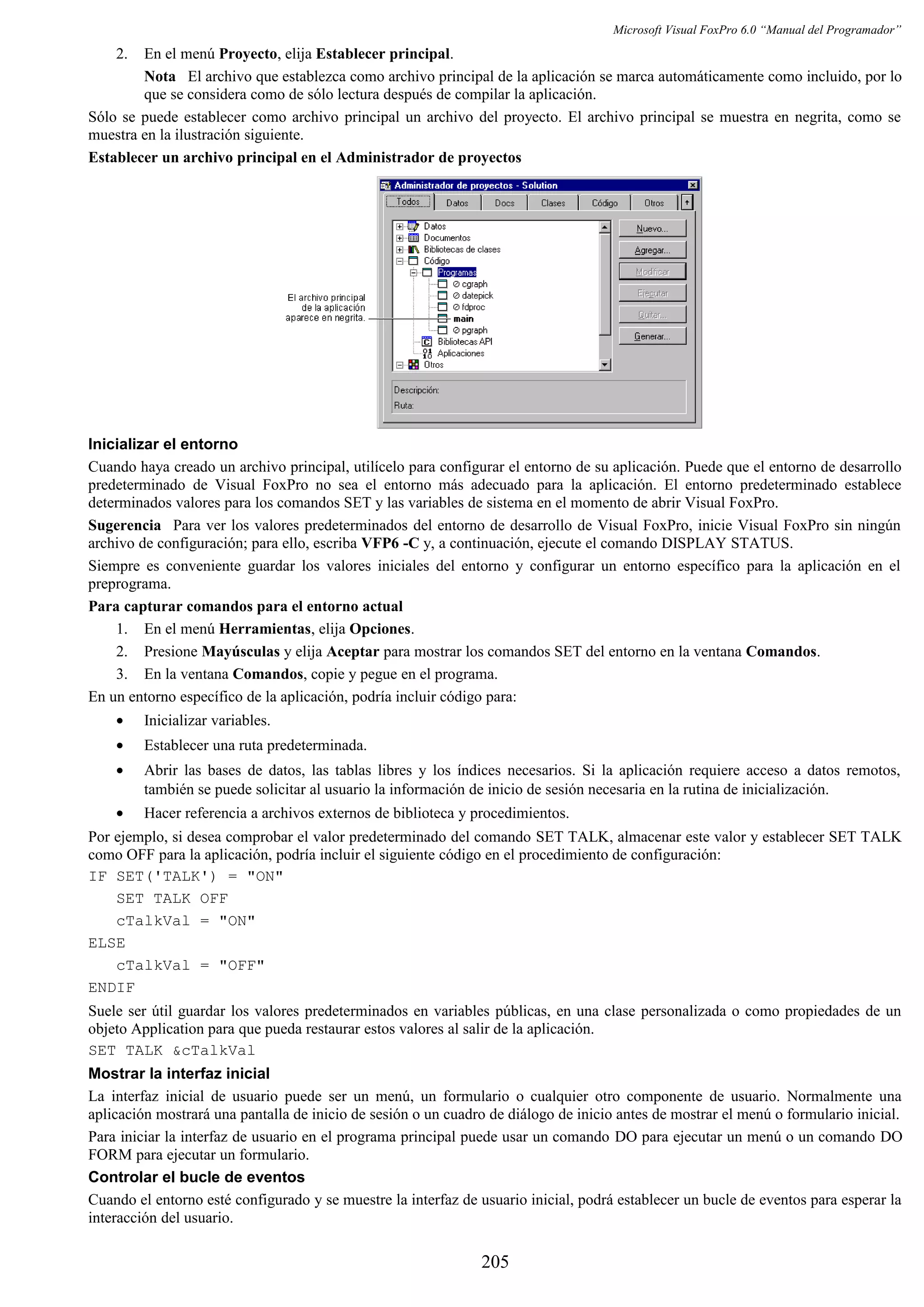 Microsoft Visual FoxPro 6.0 “Manual del Programador”
2. En el menú Proyecto, elija Establecer principal.
Nota El archivo que establezca como archivo principal de la aplicación se marca automáticamente como incluido, por lo
que se considera como de sólo lectura después de compilar la aplicación.
Sólo se puede establecer como archivo principal un archivo del proyecto. El archivo principal se muestra en negrita, como se
muestra en la ilustración siguiente.
Establecer un archivo principal en el Administrador de proyectos
Inicializar el entorno
Cuando haya creado un archivo principal, utilícelo para configurar el entorno de su aplicación. Puede que el entorno de desarrollo
predeterminado de Visual FoxPro no sea el entorno más adecuado para la aplicación. El entorno predeterminado establece
determinados valores para los comandos SET y las variables de sistema en el momento de abrir Visual FoxPro.
Sugerencia Para ver los valores predeterminados del entorno de desarrollo de Visual FoxPro, inicie Visual FoxPro sin ningún
archivo de configuración; para ello, escriba VFP6 -C y, a continuación, ejecute el comando DISPLAY STATUS.
Siempre es conveniente guardar los valores iniciales del entorno y configurar un entorno específico para la aplicación en el
preprograma.
Para capturar comandos para el entorno actual
1. En el menú Herramientas, elija Opciones.
2. Presione Mayúsculas y elija Aceptar para mostrar los comandos SET del entorno en la ventana Comandos.
3. En la ventana Comandos, copie y pegue en el programa.
En un entorno específico de la aplicación, podría incluir código para:
• Inicializar variables.
• Establecer una ruta predeterminada.
• Abrir las bases de datos, las tablas libres y los índices necesarios. Si la aplicación requiere acceso a datos remotos,
también se puede solicitar al usuario la información de inicio de sesión necesaria en la rutina de inicialización.
• Hacer referencia a archivos externos de biblioteca y procedimientos.
Por ejemplo, si desea comprobar el valor predeterminado del comando SET TALK, almacenar este valor y establecer SET TALK
como OFF para la aplicación, podría incluir el siguiente código en el procedimiento de configuración:
IF SET('TALK') = "ON"
SET TALK OFF
cTalkVal = "ON"
ELSE
cTalkVal = "OFF"
ENDIF
Suele ser útil guardar los valores predeterminados en variables públicas, en una clase personalizada o como propiedades de un
objeto Application para que pueda restaurar estos valores al salir de la aplicación.
SET TALK &cTalkVal
Mostrar la interfaz inicial
La interfaz inicial de usuario puede ser un menú, un formulario o cualquier otro componente de usuario. Normalmente una
aplicación mostrará una pantalla de inicio de sesión o un cuadro de diálogo de inicio antes de mostrar el menú o formulario inicial.
Para iniciar la interfaz de usuario en el programa principal puede usar un comando DO para ejecutar un menú o un comando DO
FORM para ejecutar un formulario.
Controlar el bucle de eventos
Cuando el entorno esté configurado y se muestre la interfaz de usuario inicial, podrá establecer un bucle de eventos para esperar la
interacción del usuario.
205
 