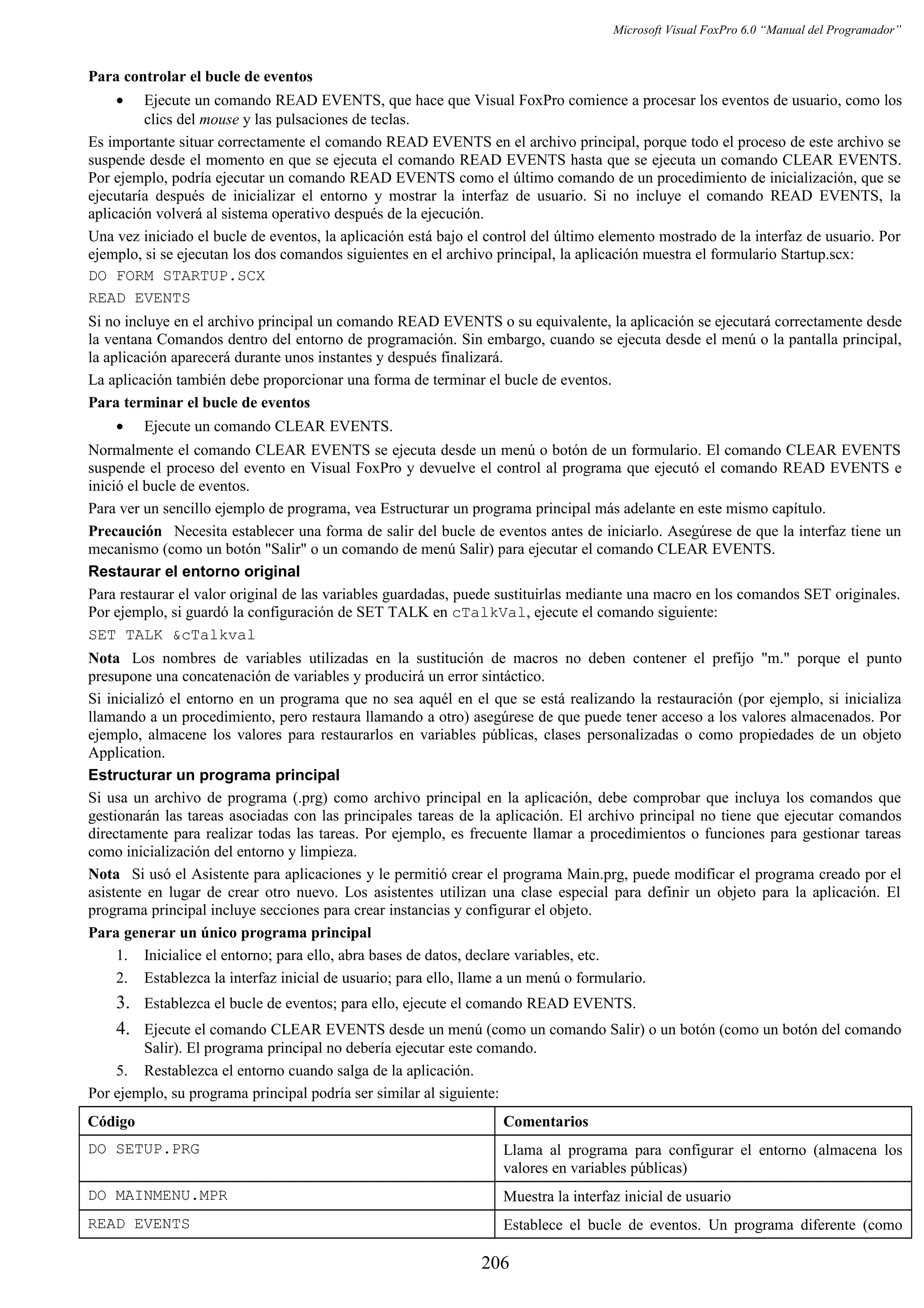 Microsoft Visual FoxPro 6.0 “Manual del Programador”
Para controlar el bucle de eventos
• Ejecute un comando READ EVENTS, que hace que Visual FoxPro comience a procesar los eventos de usuario, como los
clics del mouse y las pulsaciones de teclas.
Es importante situar correctamente el comando READ EVENTS en el archivo principal, porque todo el proceso de este archivo se
suspende desde el momento en que se ejecuta el comando READ EVENTS hasta que se ejecuta un comando CLEAR EVENTS.
Por ejemplo, podría ejecutar un comando READ EVENTS como el último comando de un procedimiento de inicialización, que se
ejecutaría después de inicializar el entorno y mostrar la interfaz de usuario. Si no incluye el comando READ EVENTS, la
aplicación volverá al sistema operativo después de la ejecución.
Una vez iniciado el bucle de eventos, la aplicación está bajo el control del último elemento mostrado de la interfaz de usuario. Por
ejemplo, si se ejecutan los dos comandos siguientes en el archivo principal, la aplicación muestra el formulario Startup.scx:
DO FORM STARTUP.SCX
READ EVENTS
Si no incluye en el archivo principal un comando READ EVENTS o su equivalente, la aplicación se ejecutará correctamente desde
la ventana Comandos dentro del entorno de programación. Sin embargo, cuando se ejecuta desde el menú o la pantalla principal,
la aplicación aparecerá durante unos instantes y después finalizará.
La aplicación también debe proporcionar una forma de terminar el bucle de eventos.
Para terminar el bucle de eventos
• Ejecute un comando CLEAR EVENTS.
Normalmente el comando CLEAR EVENTS se ejecuta desde un menú o botón de un formulario. El comando CLEAR EVENTS
suspende el proceso del evento en Visual FoxPro y devuelve el control al programa que ejecutó el comando READ EVENTS e
inició el bucle de eventos.
Para ver un sencillo ejemplo de programa, vea Estructurar un programa principal más adelante en este mismo capítulo.
Precaución Necesita establecer una forma de salir del bucle de eventos antes de iniciarlo. Asegúrese de que la interfaz tiene un
mecanismo (como un botón "Salir" o un comando de menú Salir) para ejecutar el comando CLEAR EVENTS.
Restaurar el entorno original
Para restaurar el valor original de las variables guardadas, puede sustituirlas mediante una macro en los comandos SET originales.
Por ejemplo, si guardó la configuración de SET TALK en cTalkVal, ejecute el comando siguiente:
SET TALK &cTalkval
Nota Los nombres de variables utilizadas en la sustitución de macros no deben contener el prefijo "m." porque el punto
presupone una concatenación de variables y producirá un error sintáctico.
Si inicializó el entorno en un programa que no sea aquél en el que se está realizando la restauración (por ejemplo, si inicializa
llamando a un procedimiento, pero restaura llamando a otro) asegúrese de que puede tener acceso a los valores almacenados. Por
ejemplo, almacene los valores para restaurarlos en variables públicas, clases personalizadas o como propiedades de un objeto
Application.
Estructurar un programa principal
Si usa un archivo de programa (.prg) como archivo principal en la aplicación, debe comprobar que incluya los comandos que
gestionarán las tareas asociadas con las principales tareas de la aplicación. El archivo principal no tiene que ejecutar comandos
directamente para realizar todas las tareas. Por ejemplo, es frecuente llamar a procedimientos o funciones para gestionar tareas
como inicialización del entorno y limpieza.
Nota Si usó el Asistente para aplicaciones y le permitió crear el programa Main.prg, puede modificar el programa creado por el
asistente en lugar de crear otro nuevo. Los asistentes utilizan una clase especial para definir un objeto para la aplicación. El
programa principal incluye secciones para crear instancias y configurar el objeto.
Para generar un único programa principal
1. Inicialice el entorno; para ello, abra bases de datos, declare variables, etc.
2. Establezca la interfaz inicial de usuario; para ello, llame a un menú o formulario.
3. Establezca el bucle de eventos; para ello, ejecute el comando READ EVENTS.
4. Ejecute el comando CLEAR EVENTS desde un menú (como un comando Salir) o un botón (como un botón del comando
Salir). El programa principal no debería ejecutar este comando.
5. Restablezca el entorno cuando salga de la aplicación.
Por ejemplo, su programa principal podría ser similar al siguiente:
Código Comentarios
DO SETUP.PRG Llama al programa para configurar el entorno (almacena los
valores en variables públicas)
DO MAINMENU.MPR Muestra la interfaz inicial de usuario
READ EVENTS Establece el bucle de eventos. Un programa diferente (como
206
 