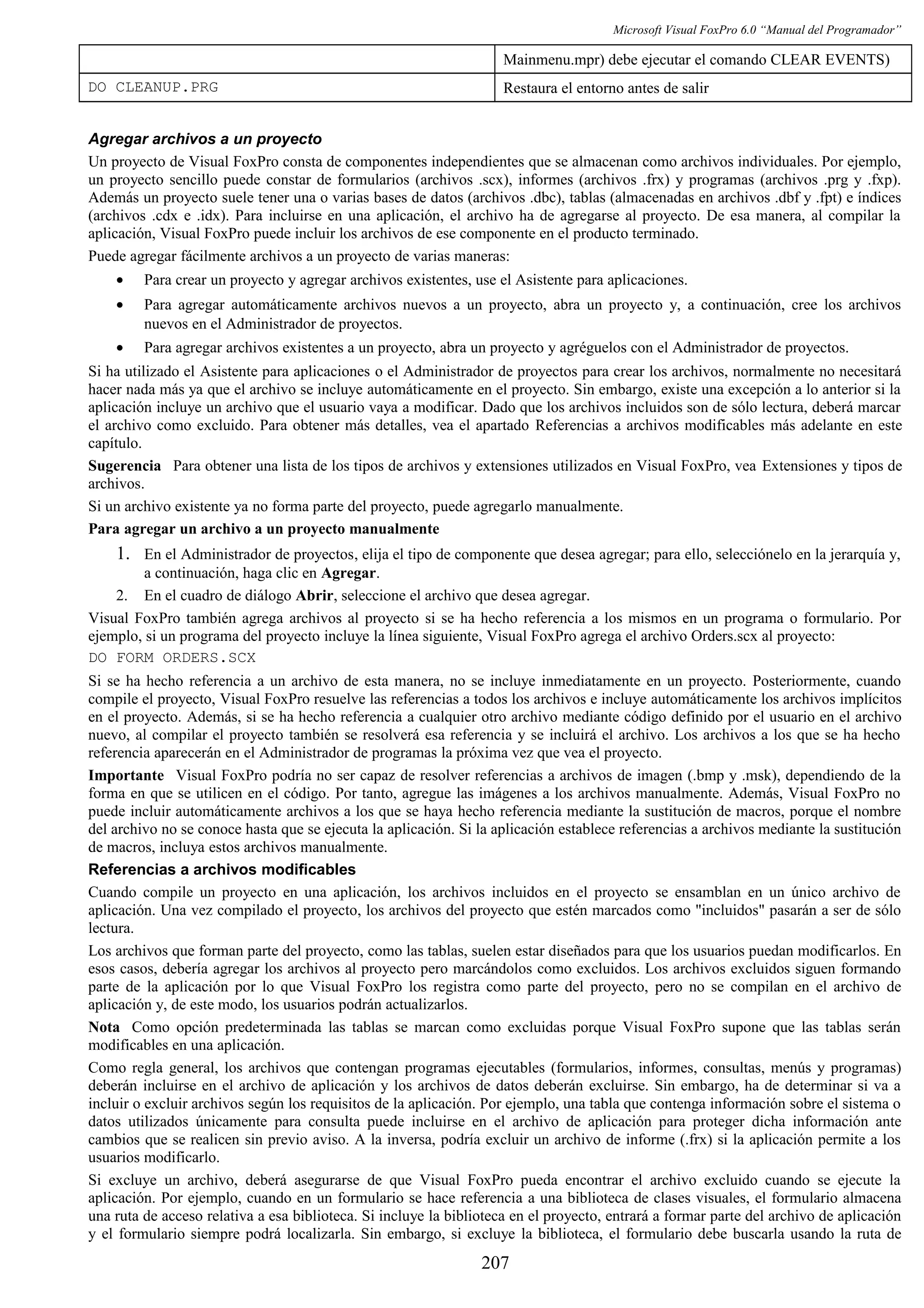 Microsoft Visual FoxPro 6.0 “Manual del Programador”
Mainmenu.mpr) debe ejecutar el comando CLEAR EVENTS)
DO CLEANUP.PRG Restaura el entorno antes de salir
Agregar archivos a un proyecto
Un proyecto de Visual FoxPro consta de componentes independientes que se almacenan como archivos individuales. Por ejemplo,
un proyecto sencillo puede constar de formularios (archivos .scx), informes (archivos .frx) y programas (archivos .prg y .fxp).
Además un proyecto suele tener una o varias bases de datos (archivos .dbc), tablas (almacenadas en archivos .dbf y .fpt) e índices
(archivos .cdx e .idx). Para incluirse en una aplicación, el archivo ha de agregarse al proyecto. De esa manera, al compilar la
aplicación, Visual FoxPro puede incluir los archivos de ese componente en el producto terminado.
Puede agregar fácilmente archivos a un proyecto de varias maneras:
• Para crear un proyecto y agregar archivos existentes, use el Asistente para aplicaciones.
• Para agregar automáticamente archivos nuevos a un proyecto, abra un proyecto y, a continuación, cree los archivos
nuevos en el Administrador de proyectos.
• Para agregar archivos existentes a un proyecto, abra un proyecto y agréguelos con el Administrador de proyectos.
Si ha utilizado el Asistente para aplicaciones o el Administrador de proyectos para crear los archivos, normalmente no necesitará
hacer nada más ya que el archivo se incluye automáticamente en el proyecto. Sin embargo, existe una excepción a lo anterior si la
aplicación incluye un archivo que el usuario vaya a modificar. Dado que los archivos incluidos son de sólo lectura, deberá marcar
el archivo como excluido. Para obtener más detalles, vea el apartado Referencias a archivos modificables más adelante en este
capítulo.
Sugerencia Para obtener una lista de los tipos de archivos y extensiones utilizados en Visual FoxPro, vea Extensiones y tipos de
archivos.
Si un archivo existente ya no forma parte del proyecto, puede agregarlo manualmente.
Para agregar un archivo a un proyecto manualmente
1. En el Administrador de proyectos, elija el tipo de componente que desea agregar; para ello, selecciónelo en la jerarquía y,
a continuación, haga clic en Agregar.
2. En el cuadro de diálogo Abrir, seleccione el archivo que desea agregar.
Visual FoxPro también agrega archivos al proyecto si se ha hecho referencia a los mismos en un programa o formulario. Por
ejemplo, si un programa del proyecto incluye la línea siguiente, Visual FoxPro agrega el archivo Orders.scx al proyecto:
DO FORM ORDERS.SCX
Si se ha hecho referencia a un archivo de esta manera, no se incluye inmediatamente en un proyecto. Posteriormente, cuando
compile el proyecto, Visual FoxPro resuelve las referencias a todos los archivos e incluye automáticamente los archivos implícitos
en el proyecto. Además, si se ha hecho referencia a cualquier otro archivo mediante código definido por el usuario en el archivo
nuevo, al compilar el proyecto también se resolverá esa referencia y se incluirá el archivo. Los archivos a los que se ha hecho
referencia aparecerán en el Administrador de programas la próxima vez que vea el proyecto.
Importante Visual FoxPro podría no ser capaz de resolver referencias a archivos de imagen (.bmp y .msk), dependiendo de la
forma en que se utilicen en el código. Por tanto, agregue las imágenes a los archivos manualmente. Además, Visual FoxPro no
puede incluir automáticamente archivos a los que se haya hecho referencia mediante la sustitución de macros, porque el nombre
del archivo no se conoce hasta que se ejecuta la aplicación. Si la aplicación establece referencias a archivos mediante la sustitución
de macros, incluya estos archivos manualmente.
Referencias a archivos modificables
Cuando compile un proyecto en una aplicación, los archivos incluidos en el proyecto se ensamblan en un único archivo de
aplicación. Una vez compilado el proyecto, los archivos del proyecto que estén marcados como "incluidos" pasarán a ser de sólo
lectura.
Los archivos que forman parte del proyecto, como las tablas, suelen estar diseñados para que los usuarios puedan modificarlos. En
esos casos, debería agregar los archivos al proyecto pero marcándolos como excluidos. Los archivos excluidos siguen formando
parte de la aplicación por lo que Visual FoxPro los registra como parte del proyecto, pero no se compilan en el archivo de
aplicación y, de este modo, los usuarios podrán actualizarlos.
Nota Como opción predeterminada las tablas se marcan como excluidas porque Visual FoxPro supone que las tablas serán
modificables en una aplicación.
Como regla general, los archivos que contengan programas ejecutables (formularios, informes, consultas, menús y programas)
deberán incluirse en el archivo de aplicación y los archivos de datos deberán excluirse. Sin embargo, ha de determinar si va a
incluir o excluir archivos según los requisitos de la aplicación. Por ejemplo, una tabla que contenga información sobre el sistema o
datos utilizados únicamente para consulta puede incluirse en el archivo de aplicación para proteger dicha información ante
cambios que se realicen sin previo aviso. A la inversa, podría excluir un archivo de informe (.frx) si la aplicación permite a los
usuarios modificarlo.
Si excluye un archivo, deberá asegurarse de que Visual FoxPro pueda encontrar el archivo excluido cuando se ejecute la
aplicación. Por ejemplo, cuando en un formulario se hace referencia a una biblioteca de clases visuales, el formulario almacena
una ruta de acceso relativa a esa biblioteca. Si incluye la biblioteca en el proyecto, entrará a formar parte del archivo de aplicación
y el formulario siempre podrá localizarla. Sin embargo, si excluye la biblioteca, el formulario debe buscarla usando la ruta de
207
 
