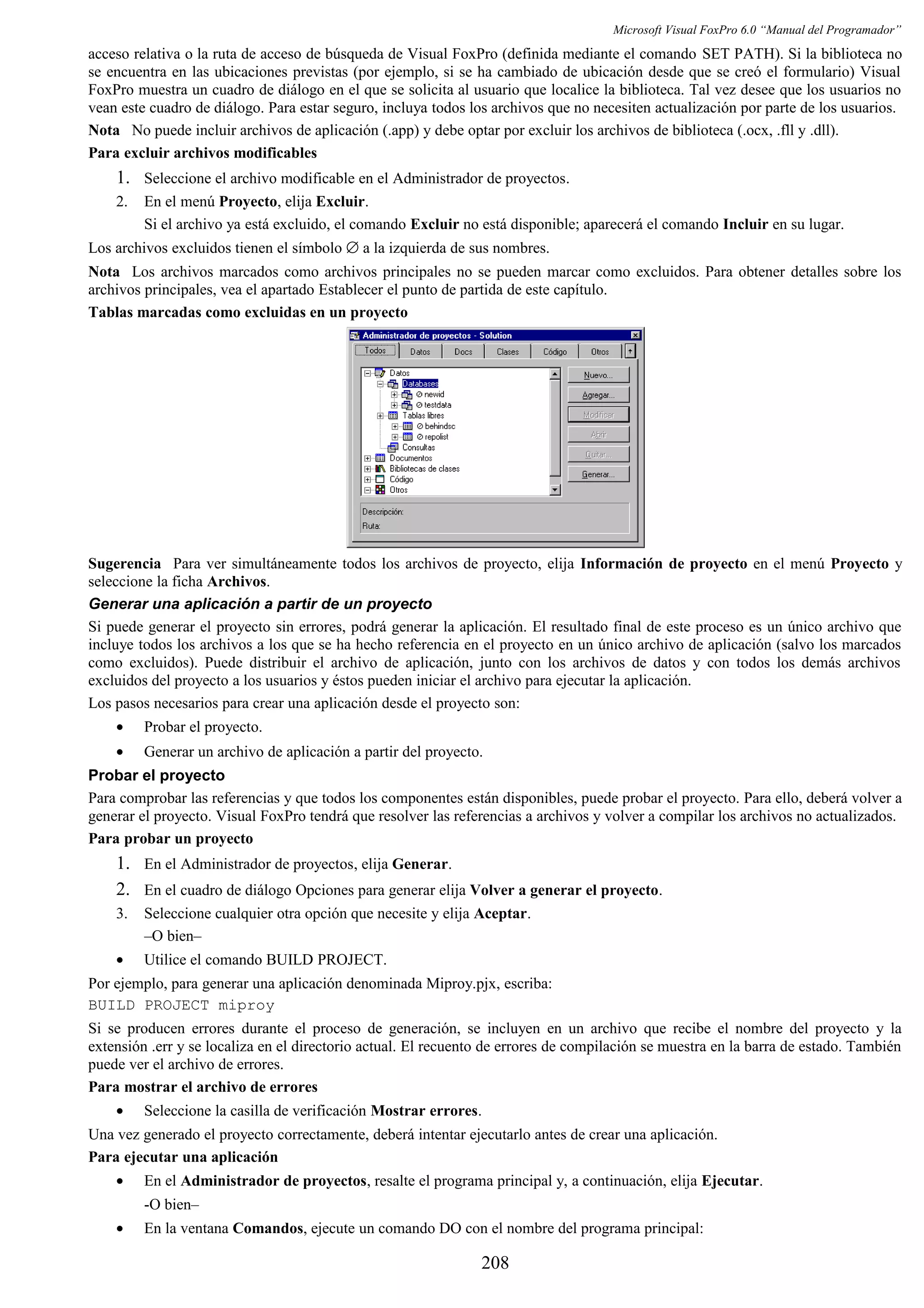 Microsoft Visual FoxPro 6.0 “Manual del Programador”
acceso relativa o la ruta de acceso de búsqueda de Visual FoxPro (definida mediante el comando SET PATH). Si la biblioteca no
se encuentra en las ubicaciones previstas (por ejemplo, si se ha cambiado de ubicación desde que se creó el formulario) Visual
FoxPro muestra un cuadro de diálogo en el que se solicita al usuario que localice la biblioteca. Tal vez desee que los usuarios no
vean este cuadro de diálogo. Para estar seguro, incluya todos los archivos que no necesiten actualización por parte de los usuarios.
Nota No puede incluir archivos de aplicación (.app) y debe optar por excluir los archivos de biblioteca (.ocx, .fll y .dll).
Para excluir archivos modificables
1. Seleccione el archivo modificable en el Administrador de proyectos.
2. En el menú Proyecto, elija Excluir.
Si el archivo ya está excluido, el comando Excluir no está disponible; aparecerá el comando Incluir en su lugar.
Los archivos excluidos tienen el símbolo ∅ a la izquierda de sus nombres.
Nota Los archivos marcados como archivos principales no se pueden marcar como excluidos. Para obtener detalles sobre los
archivos principales, vea el apartado Establecer el punto de partida de este capítulo.
Tablas marcadas como excluidas en un proyecto
Sugerencia Para ver simultáneamente todos los archivos de proyecto, elija Información de proyecto en el menú Proyecto y
seleccione la ficha Archivos.
Generar una aplicación a partir de un proyecto
Si puede generar el proyecto sin errores, podrá generar la aplicación. El resultado final de este proceso es un único archivo que
incluye todos los archivos a los que se ha hecho referencia en el proyecto en un único archivo de aplicación (salvo los marcados
como excluidos). Puede distribuir el archivo de aplicación, junto con los archivos de datos y con todos los demás archivos
excluidos del proyecto a los usuarios y éstos pueden iniciar el archivo para ejecutar la aplicación.
Los pasos necesarios para crear una aplicación desde el proyecto son:
• Probar el proyecto.
• Generar un archivo de aplicación a partir del proyecto.
Probar el proyecto
Para comprobar las referencias y que todos los componentes están disponibles, puede probar el proyecto. Para ello, deberá volver a
generar el proyecto. Visual FoxPro tendrá que resolver las referencias a archivos y volver a compilar los archivos no actualizados.
Para probar un proyecto
1. En el Administrador de proyectos, elija Generar.
2. En el cuadro de diálogo Opciones para generar elija Volver a generar el proyecto.
3. Seleccione cualquier otra opción que necesite y elija Aceptar.
–O bien–
• Utilice el comando BUILD PROJECT.
Por ejemplo, para generar una aplicación denominada Miproy.pjx, escriba:
BUILD PROJECT miproy
Si se producen errores durante el proceso de generación, se incluyen en un archivo que recibe el nombre del proyecto y la
extensión .err y se localiza en el directorio actual. El recuento de errores de compilación se muestra en la barra de estado. También
puede ver el archivo de errores.
Para mostrar el archivo de errores
• Seleccione la casilla de verificación Mostrar errores.
Una vez generado el proyecto correctamente, deberá intentar ejecutarlo antes de crear una aplicación.
Para ejecutar una aplicación
• En el Administrador de proyectos, resalte el programa principal y, a continuación, elija Ejecutar.
-O bien–
• En la ventana Comandos, ejecute un comando DO con el nombre del programa principal:
208
 