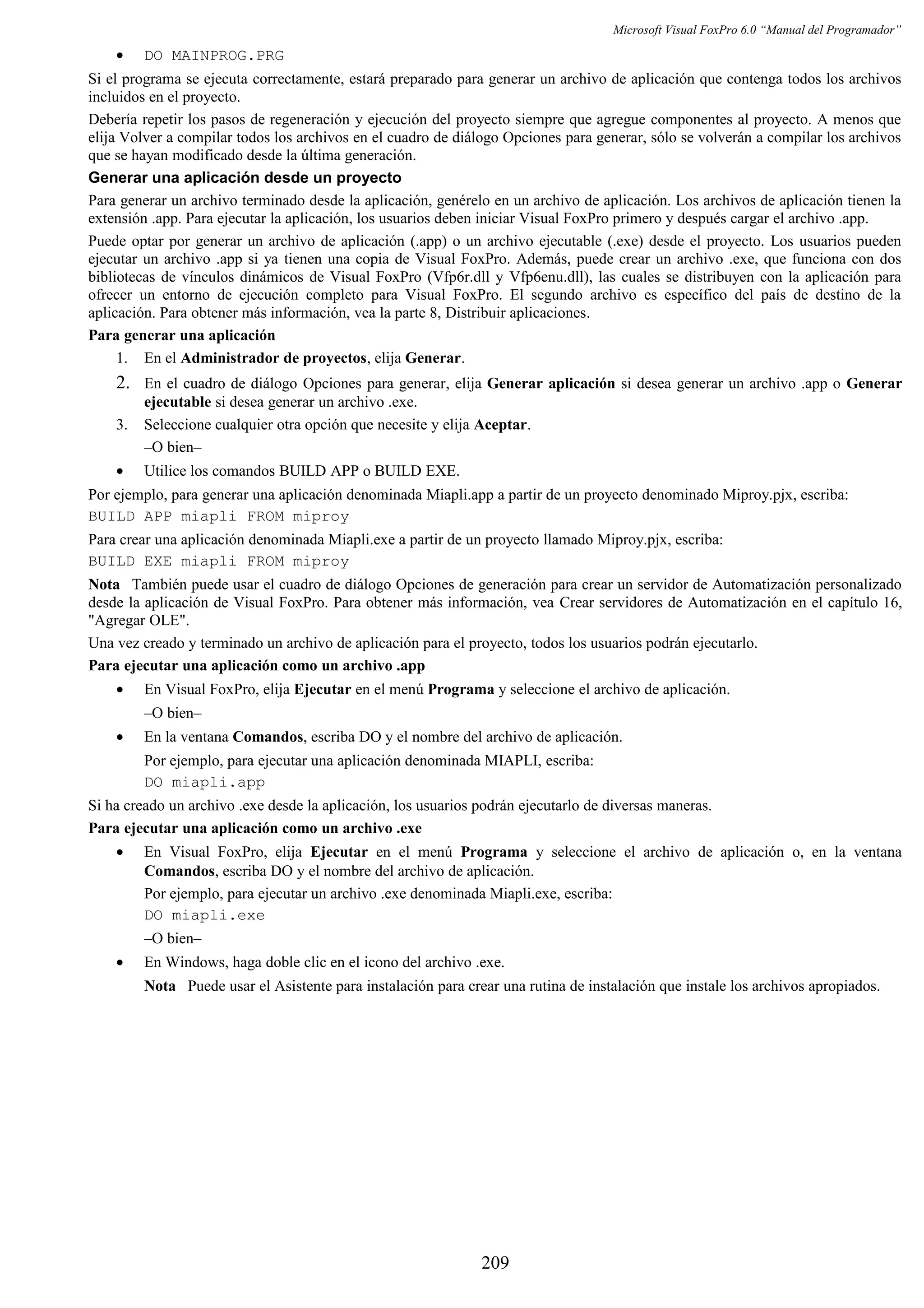 Microsoft Visual FoxPro 6.0 “Manual del Programador”
• DO MAINPROG.PRG
Si el programa se ejecuta correctamente, estará preparado para generar un archivo de aplicación que contenga todos los archivos
incluidos en el proyecto.
Debería repetir los pasos de regeneración y ejecución del proyecto siempre que agregue componentes al proyecto. A menos que
elija Volver a compilar todos los archivos en el cuadro de diálogo Opciones para generar, sólo se volverán a compilar los archivos
que se hayan modificado desde la última generación.
Generar una aplicación desde un proyecto
Para generar un archivo terminado desde la aplicación, genérelo en un archivo de aplicación. Los archivos de aplicación tienen la
extensión .app. Para ejecutar la aplicación, los usuarios deben iniciar Visual FoxPro primero y después cargar el archivo .app.
Puede optar por generar un archivo de aplicación (.app) o un archivo ejecutable (.exe) desde el proyecto. Los usuarios pueden
ejecutar un archivo .app si ya tienen una copia de Visual FoxPro. Además, puede crear un archivo .exe, que funciona con dos
bibliotecas de vínculos dinámicos de Visual FoxPro (Vfp6r.dll y Vfp6enu.dll), las cuales se distribuyen con la aplicación para
ofrecer un entorno de ejecución completo para Visual FoxPro. El segundo archivo es específico del país de destino de la
aplicación. Para obtener más información, vea la parte 8, Distribuir aplicaciones.
Para generar una aplicación
1. En el Administrador de proyectos, elija Generar.
2. En el cuadro de diálogo Opciones para generar, elija Generar aplicación si desea generar un archivo .app o Generar
ejecutable si desea generar un archivo .exe.
3. Seleccione cualquier otra opción que necesite y elija Aceptar.
–O bien–
• Utilice los comandos BUILD APP o BUILD EXE.
Por ejemplo, para generar una aplicación denominada Miapli.app a partir de un proyecto denominado Miproy.pjx, escriba:
BUILD APP miapli FROM miproy
Para crear una aplicación denominada Miapli.exe a partir de un proyecto llamado Miproy.pjx, escriba:
BUILD EXE miapli FROM miproy
Nota También puede usar el cuadro de diálogo Opciones de generación para crear un servidor de Automatización personalizado
desde la aplicación de Visual FoxPro. Para obtener más información, vea Crear servidores de Automatización en el capítulo 16,
"Agregar OLE".
Una vez creado y terminado un archivo de aplicación para el proyecto, todos los usuarios podrán ejecutarlo.
Para ejecutar una aplicación como un archivo .app
• En Visual FoxPro, elija Ejecutar en el menú Programa y seleccione el archivo de aplicación.
–O bien–
• En la ventana Comandos, escriba DO y el nombre del archivo de aplicación.
Por ejemplo, para ejecutar una aplicación denominada MIAPLI, escriba:
DO miapli.app
Si ha creado un archivo .exe desde la aplicación, los usuarios podrán ejecutarlo de diversas maneras.
Para ejecutar una aplicación como un archivo .exe
• En Visual FoxPro, elija Ejecutar en el menú Programa y seleccione el archivo de aplicación o, en la ventana
Comandos, escriba DO y el nombre del archivo de aplicación.
Por ejemplo, para ejecutar un archivo .exe denominada Miapli.exe, escriba:
DO miapli.exe
–O bien–
• En Windows, haga doble clic en el icono del archivo .exe.
Nota Puede usar el Asistente para instalación para crear una rutina de instalación que instale los archivos apropiados.
209
 