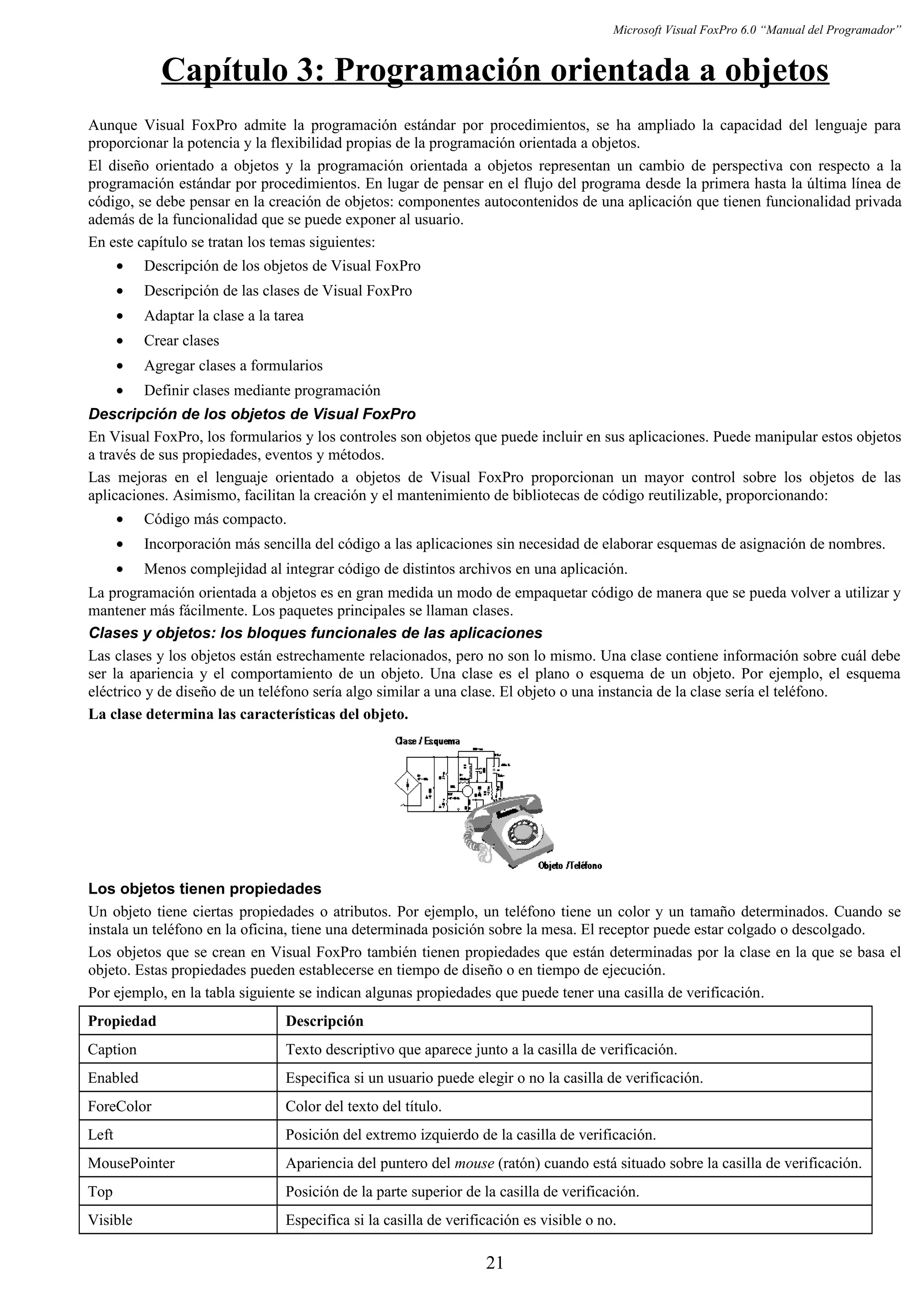 Microsoft Visual FoxPro 6.0 “Manual del Programador”
Capítulo 3: Programación orientada a objetos
Aunque Visual FoxPro admite la programación estándar por procedimientos, se ha ampliado la capacidad del lenguaje para
proporcionar la potencia y la flexibilidad propias de la programación orientada a objetos.
El diseño orientado a objetos y la programación orientada a objetos representan un cambio de perspectiva con respecto a la
programación estándar por procedimientos. En lugar de pensar en el flujo del programa desde la primera hasta la última línea de
código, se debe pensar en la creación de objetos: componentes autocontenidos de una aplicación que tienen funcionalidad privada
además de la funcionalidad que se puede exponer al usuario.
En este capítulo se tratan los temas siguientes:
• Descripción de los objetos de Visual FoxPro
• Descripción de las clases de Visual FoxPro
• Adaptar la clase a la tarea
• Crear clases
• Agregar clases a formularios
• Definir clases mediante programación
Descripción de los objetos de Visual FoxPro
En Visual FoxPro, los formularios y los controles son objetos que puede incluir en sus aplicaciones. Puede manipular estos objetos
a través de sus propiedades, eventos y métodos.
Las mejoras en el lenguaje orientado a objetos de Visual FoxPro proporcionan un mayor control sobre los objetos de las
aplicaciones. Asimismo, facilitan la creación y el mantenimiento de bibliotecas de código reutilizable, proporcionando:
• Código más compacto.
• Incorporación más sencilla del código a las aplicaciones sin necesidad de elaborar esquemas de asignación de nombres.
• Menos complejidad al integrar código de distintos archivos en una aplicación.
La programación orientada a objetos es en gran medida un modo de empaquetar código de manera que se pueda volver a utilizar y
mantener más fácilmente. Los paquetes principales se llaman clases.
Clases y objetos: los bloques funcionales de las aplicaciones
Las clases y los objetos están estrechamente relacionados, pero no son lo mismo. Una clase contiene información sobre cuál debe
ser la apariencia y el comportamiento de un objeto. Una clase es el plano o esquema de un objeto. Por ejemplo, el esquema
eléctrico y de diseño de un teléfono sería algo similar a una clase. El objeto o una instancia de la clase sería el teléfono.
La clase determina las características del objeto.
Los objetos tienen propiedades
Un objeto tiene ciertas propiedades o atributos. Por ejemplo, un teléfono tiene un color y un tamaño determinados. Cuando se
instala un teléfono en la oficina, tiene una determinada posición sobre la mesa. El receptor puede estar colgado o descolgado.
Los objetos que se crean en Visual FoxPro también tienen propiedades que están determinadas por la clase en la que se basa el
objeto. Estas propiedades pueden establecerse en tiempo de diseño o en tiempo de ejecución.
Por ejemplo, en la tabla siguiente se indican algunas propiedades que puede tener una casilla de verificación.
Propiedad Descripción
Caption Texto descriptivo que aparece junto a la casilla de verificación.
Enabled Especifica si un usuario puede elegir o no la casilla de verificación.
ForeColor Color del texto del título.
Left Posición del extremo izquierdo de la casilla de verificación.
MousePointer Apariencia del puntero del mouse (ratón) cuando está situado sobre la casilla de verificación.
Top Posición de la parte superior de la casilla de verificación.
Visible Especifica si la casilla de verificación es visible o no.
21
 