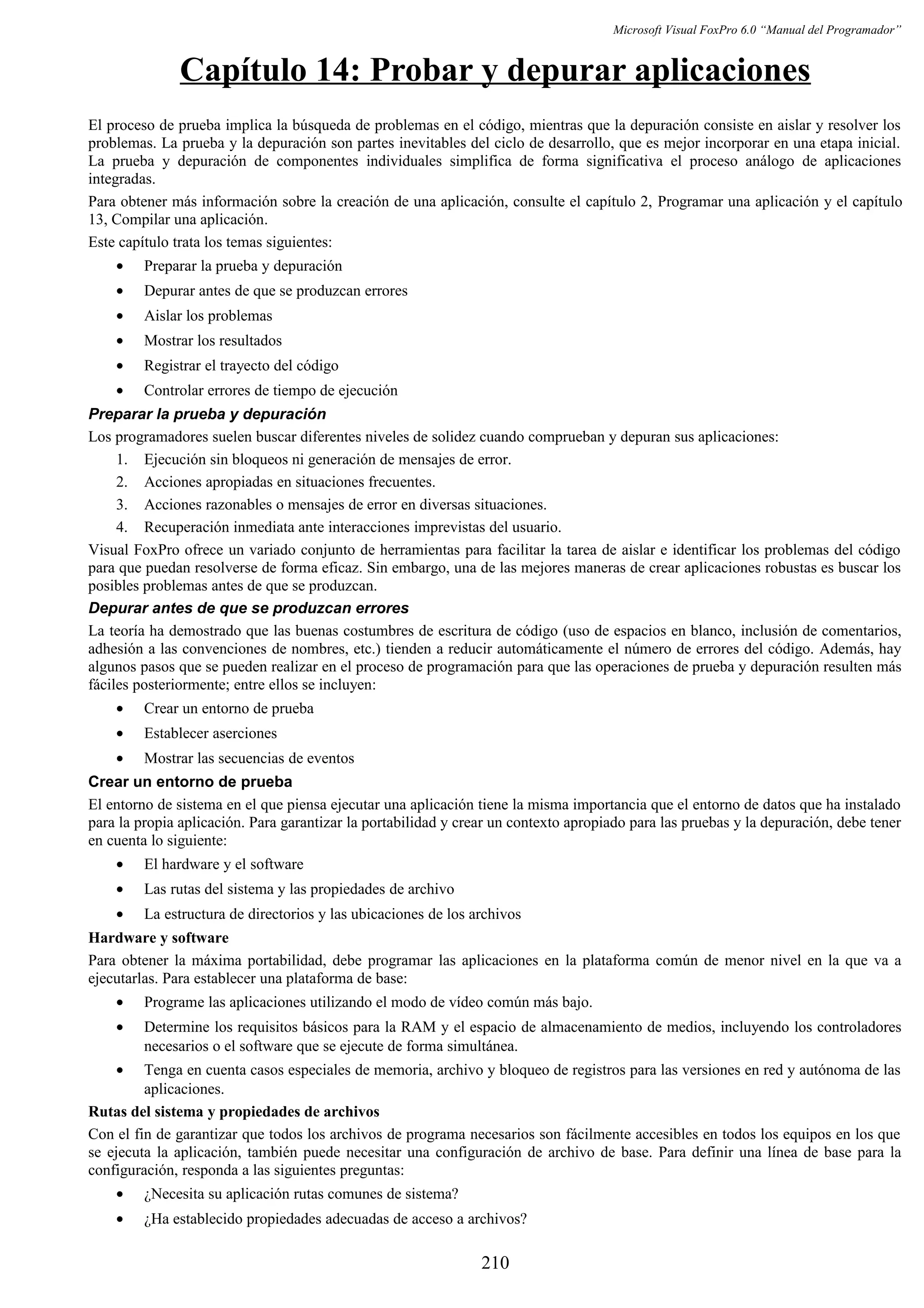 Microsoft Visual FoxPro 6.0 “Manual del Programador”
Capítulo 14: Probar y depurar aplicaciones
El proceso de prueba implica la búsqueda de problemas en el código, mientras que la depuración consiste en aislar y resolver los
problemas. La prueba y la depuración son partes inevitables del ciclo de desarrollo, que es mejor incorporar en una etapa inicial.
La prueba y depuración de componentes individuales simplifica de forma significativa el proceso análogo de aplicaciones
integradas.
Para obtener más información sobre la creación de una aplicación, consulte el capítulo 2, Programar una aplicación y el capítulo
13, Compilar una aplicación.
Este capítulo trata los temas siguientes:
• Preparar la prueba y depuración
• Depurar antes de que se produzcan errores
• Aislar los problemas
• Mostrar los resultados
• Registrar el trayecto del código
• Controlar errores de tiempo de ejecución
Preparar la prueba y depuración
Los programadores suelen buscar diferentes niveles de solidez cuando comprueban y depuran sus aplicaciones:
1. Ejecución sin bloqueos ni generación de mensajes de error.
2. Acciones apropiadas en situaciones frecuentes.
3. Acciones razonables o mensajes de error en diversas situaciones.
4. Recuperación inmediata ante interacciones imprevistas del usuario.
Visual FoxPro ofrece un variado conjunto de herramientas para facilitar la tarea de aislar e identificar los problemas del código
para que puedan resolverse de forma eficaz. Sin embargo, una de las mejores maneras de crear aplicaciones robustas es buscar los
posibles problemas antes de que se produzcan.
Depurar antes de que se produzcan errores
La teoría ha demostrado que las buenas costumbres de escritura de código (uso de espacios en blanco, inclusión de comentarios,
adhesión a las convenciones de nombres, etc.) tienden a reducir automáticamente el número de errores del código. Además, hay
algunos pasos que se pueden realizar en el proceso de programación para que las operaciones de prueba y depuración resulten más
fáciles posteriormente; entre ellos se incluyen:
• Crear un entorno de prueba
• Establecer aserciones
• Mostrar las secuencias de eventos
Crear un entorno de prueba
El entorno de sistema en el que piensa ejecutar una aplicación tiene la misma importancia que el entorno de datos que ha instalado
para la propia aplicación. Para garantizar la portabilidad y crear un contexto apropiado para las pruebas y la depuración, debe tener
en cuenta lo siguiente:
• El hardware y el software
• Las rutas del sistema y las propiedades de archivo
• La estructura de directorios y las ubicaciones de los archivos
Hardware y software
Para obtener la máxima portabilidad, debe programar las aplicaciones en la plataforma común de menor nivel en la que va a
ejecutarlas. Para establecer una plataforma de base:
• Programe las aplicaciones utilizando el modo de vídeo común más bajo.
• Determine los requisitos básicos para la RAM y el espacio de almacenamiento de medios, incluyendo los controladores
necesarios o el software que se ejecute de forma simultánea.
• Tenga en cuenta casos especiales de memoria, archivo y bloqueo de registros para las versiones en red y autónoma de las
aplicaciones.
Rutas del sistema y propiedades de archivos
Con el fin de garantizar que todos los archivos de programa necesarios son fácilmente accesibles en todos los equipos en los que
se ejecuta la aplicación, también puede necesitar una configuración de archivo de base. Para definir una línea de base para la
configuración, responda a las siguientes preguntas:
• ¿Necesita su aplicación rutas comunes de sistema?
• ¿Ha establecido propiedades adecuadas de acceso a archivos?
210
 