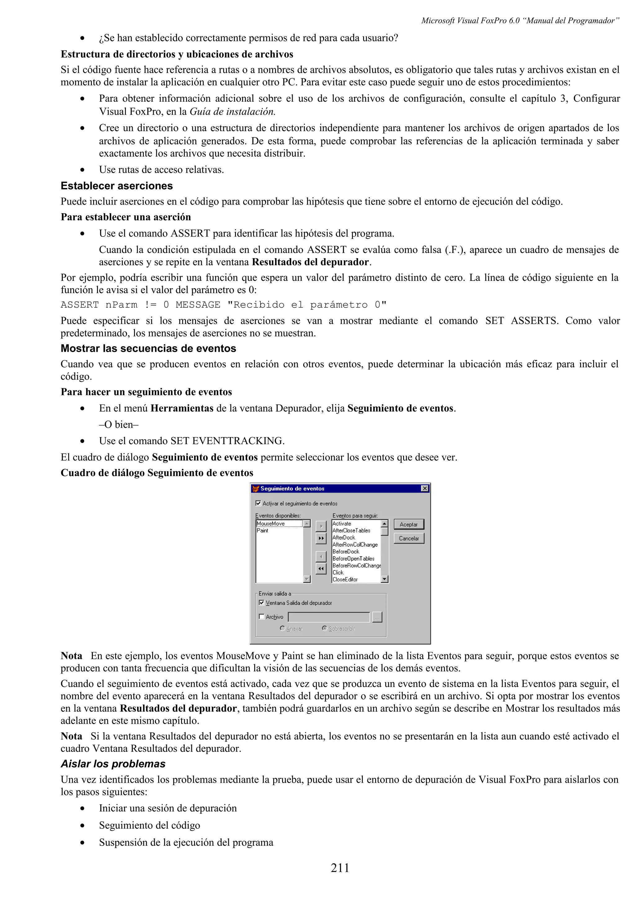 Microsoft Visual FoxPro 6.0 “Manual del Programador”
• ¿Se han establecido correctamente permisos de red para cada usuario?
Estructura de directorios y ubicaciones de archivos
Si el código fuente hace referencia a rutas o a nombres de archivos absolutos, es obligatorio que tales rutas y archivos existan en el
momento de instalar la aplicación en cualquier otro PC. Para evitar este caso puede seguir uno de estos procedimientos:
• Para obtener información adicional sobre el uso de los archivos de configuración, consulte el capítulo 3, Configurar
Visual FoxPro, en la Guía de instalación.
• Cree un directorio o una estructura de directorios independiente para mantener los archivos de origen apartados de los
archivos de aplicación generados. De esta forma, puede comprobar las referencias de la aplicación terminada y saber
exactamente los archivos que necesita distribuir.
• Use rutas de acceso relativas.
Establecer aserciones
Puede incluir aserciones en el código para comprobar las hipótesis que tiene sobre el entorno de ejecución del código.
Para establecer una aserción
• Use el comando ASSERT para identificar las hipótesis del programa.
Cuando la condición estipulada en el comando ASSERT se evalúa como falsa (.F.), aparece un cuadro de mensajes de
aserciones y se repite en la ventana Resultados del depurador.
Por ejemplo, podría escribir una función que espera un valor del parámetro distinto de cero. La línea de código siguiente en la
función le avisa si el valor del parámetro es 0:
ASSERT nParm != 0 MESSAGE "Recibido el parámetro 0"
Puede especificar si los mensajes de aserciones se van a mostrar mediante el comando SET ASSERTS. Como valor
predeterminado, los mensajes de aserciones no se muestran.
Mostrar las secuencias de eventos
Cuando vea que se producen eventos en relación con otros eventos, puede determinar la ubicación más eficaz para incluir el
código.
Para hacer un seguimiento de eventos
• En el menú Herramientas de la ventana Depurador, elija Seguimiento de eventos.
–O bien–
• Use el comando SET EVENTTRACKING.
El cuadro de diálogo Seguimiento de eventos permite seleccionar los eventos que desee ver.
Cuadro de diálogo Seguimiento de eventos
Nota En este ejemplo, los eventos MouseMove y Paint se han eliminado de la lista Eventos para seguir, porque estos eventos se
producen con tanta frecuencia que dificultan la visión de las secuencias de los demás eventos.
Cuando el seguimiento de eventos está activado, cada vez que se produzca un evento de sistema en la lista Eventos para seguir, el
nombre del evento aparecerá en la ventana Resultados del depurador o se escribirá en un archivo. Si opta por mostrar los eventos
en la ventana Resultados del depurador, también podrá guardarlos en un archivo según se describe en Mostrar los resultados más
adelante en este mismo capítulo.
Nota Si la ventana Resultados del depurador no está abierta, los eventos no se presentarán en la lista aun cuando esté activado el
cuadro Ventana Resultados del depurador.
Aislar los problemas
Una vez identificados los problemas mediante la prueba, puede usar el entorno de depuración de Visual FoxPro para aislarlos con
los pasos siguientes:
• Iniciar una sesión de depuración
• Seguimiento del código
• Suspensión de la ejecución del programa
211
 