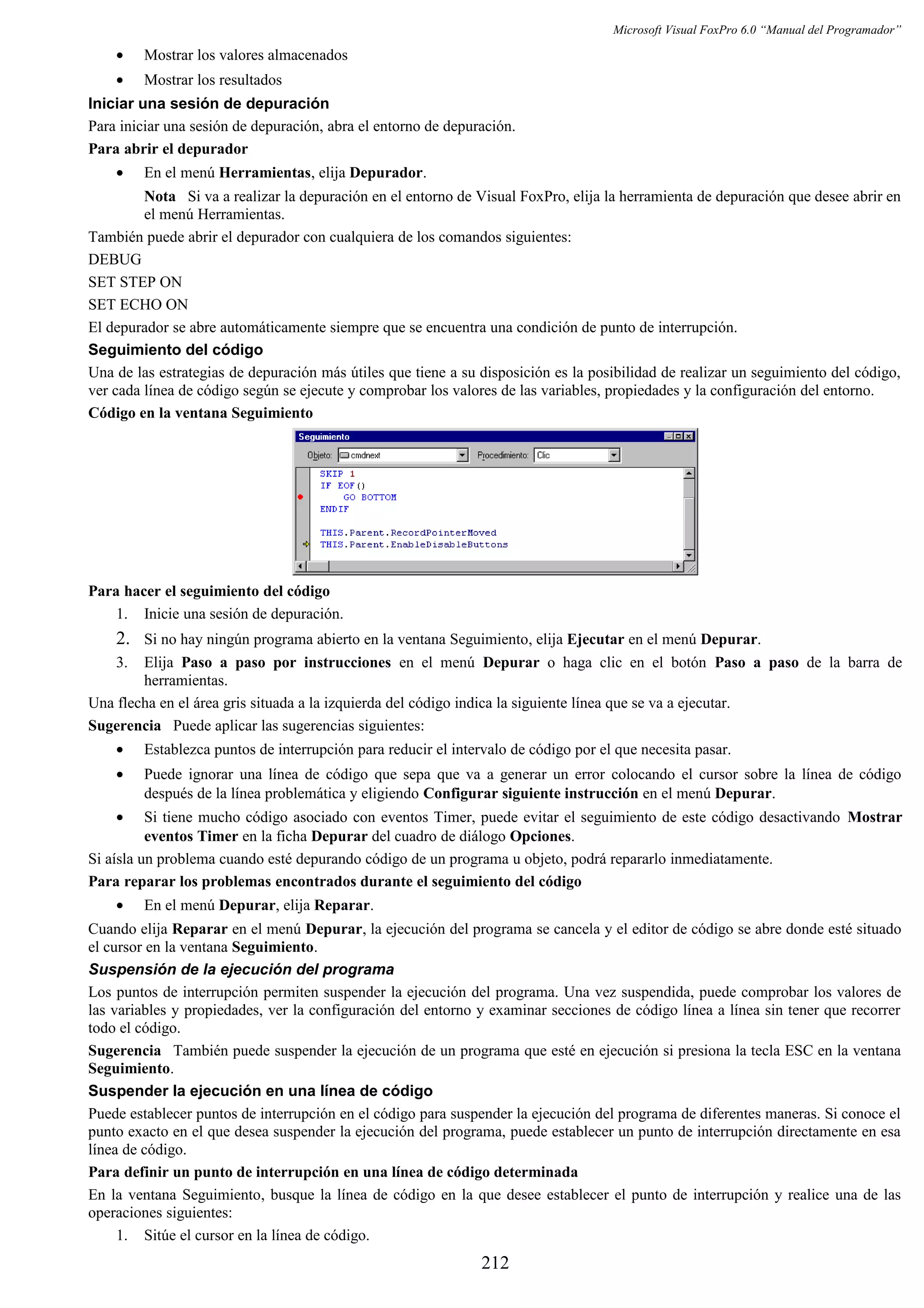 Microsoft Visual FoxPro 6.0 “Manual del Programador”
• Mostrar los valores almacenados
• Mostrar los resultados
Iniciar una sesión de depuración
Para iniciar una sesión de depuración, abra el entorno de depuración.
Para abrir el depurador
• En el menú Herramientas, elija Depurador.
Nota Si va a realizar la depuración en el entorno de Visual FoxPro, elija la herramienta de depuración que desee abrir en
el menú Herramientas.
También puede abrir el depurador con cualquiera de los comandos siguientes:
DEBUG
SET STEP ON
SET ECHO ON
El depurador se abre automáticamente siempre que se encuentra una condición de punto de interrupción.
Seguimiento del código
Una de las estrategias de depuración más útiles que tiene a su disposición es la posibilidad de realizar un seguimiento del código,
ver cada línea de código según se ejecute y comprobar los valores de las variables, propiedades y la configuración del entorno.
Código en la ventana Seguimiento
Para hacer el seguimiento del código
1. Inicie una sesión de depuración.
2. Si no hay ningún programa abierto en la ventana Seguimiento, elija Ejecutar en el menú Depurar.
3. Elija Paso a paso por instrucciones en el menú Depurar o haga clic en el botón Paso a paso de la barra de
herramientas.
Una flecha en el área gris situada a la izquierda del código indica la siguiente línea que se va a ejecutar.
Sugerencia Puede aplicar las sugerencias siguientes:
• Establezca puntos de interrupción para reducir el intervalo de código por el que necesita pasar.
• Puede ignorar una línea de código que sepa que va a generar un error colocando el cursor sobre la línea de código
después de la línea problemática y eligiendo Configurar siguiente instrucción en el menú Depurar.
• Si tiene mucho código asociado con eventos Timer, puede evitar el seguimiento de este código desactivando Mostrar
eventos Timer en la ficha Depurar del cuadro de diálogo Opciones.
Si aísla un problema cuando esté depurando código de un programa u objeto, podrá repararlo inmediatamente.
Para reparar los problemas encontrados durante el seguimiento del código
• En el menú Depurar, elija Reparar.
Cuando elija Reparar en el menú Depurar, la ejecución del programa se cancela y el editor de código se abre donde esté situado
el cursor en la ventana Seguimiento.
Suspensión de la ejecución del programa
Los puntos de interrupción permiten suspender la ejecución del programa. Una vez suspendida, puede comprobar los valores de
las variables y propiedades, ver la configuración del entorno y examinar secciones de código línea a línea sin tener que recorrer
todo el código.
Sugerencia También puede suspender la ejecución de un programa que esté en ejecución si presiona la tecla ESC en la ventana
Seguimiento.
Suspender la ejecución en una línea de código
Puede establecer puntos de interrupción en el código para suspender la ejecución del programa de diferentes maneras. Si conoce el
punto exacto en el que desea suspender la ejecución del programa, puede establecer un punto de interrupción directamente en esa
línea de código.
Para definir un punto de interrupción en una línea de código determinada
En la ventana Seguimiento, busque la línea de código en la que desee establecer el punto de interrupción y realice una de las
operaciones siguientes:
1. Sitúe el cursor en la línea de código.
212
 