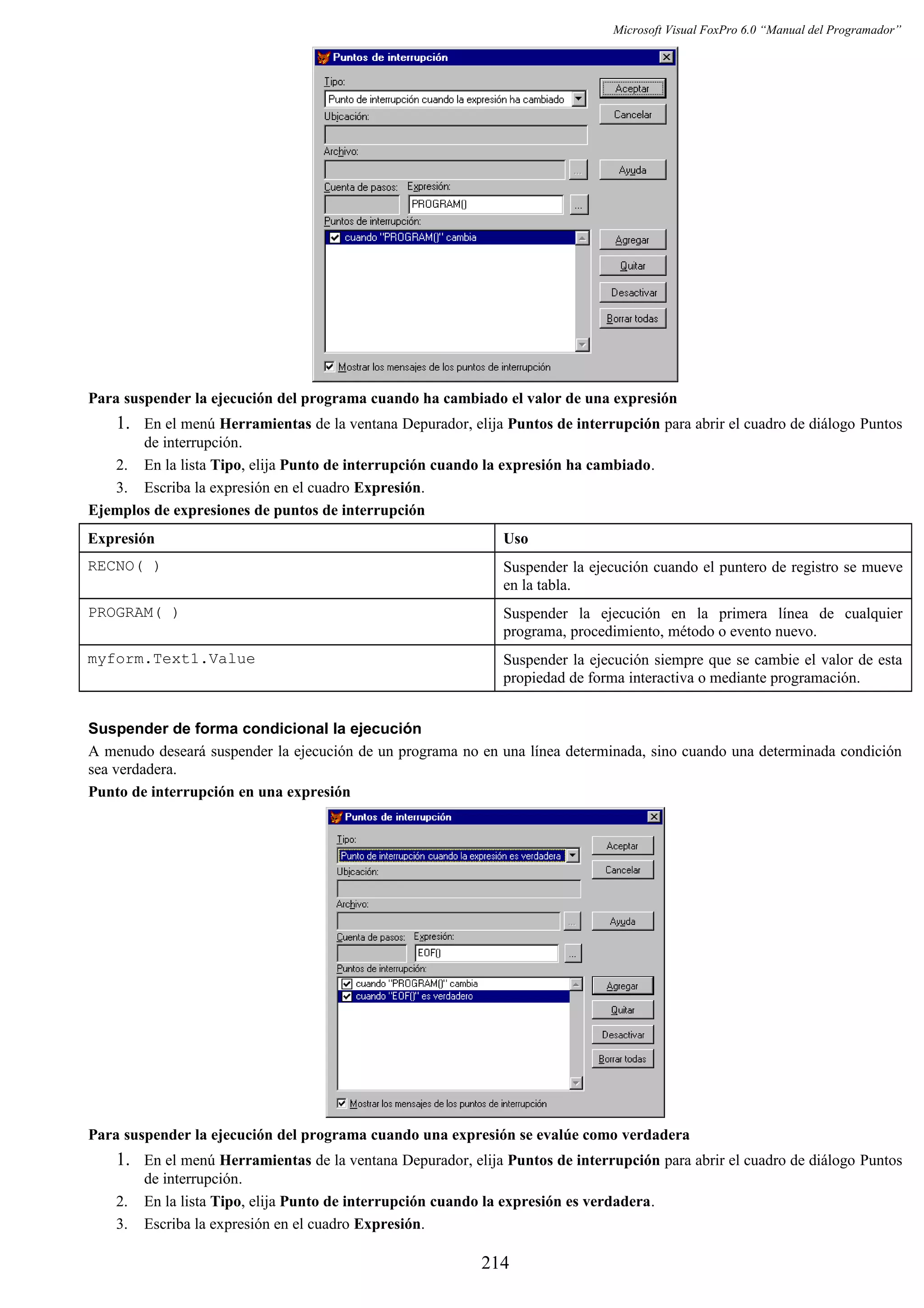 Microsoft Visual FoxPro 6.0 “Manual del Programador”
Para suspender la ejecución del programa cuando ha cambiado el valor de una expresión
1. En el menú Herramientas de la ventana Depurador, elija Puntos de interrupción para abrir el cuadro de diálogo Puntos
de interrupción.
2. En la lista Tipo, elija Punto de interrupción cuando la expresión ha cambiado.
3. Escriba la expresión en el cuadro Expresión.
Ejemplos de expresiones de puntos de interrupción
Expresión Uso
RECNO( ) Suspender la ejecución cuando el puntero de registro se mueve
en la tabla.
PROGRAM( ) Suspender la ejecución en la primera línea de cualquier
programa, procedimiento, método o evento nuevo.
myform.Text1.Value Suspender la ejecución siempre que se cambie el valor de esta
propiedad de forma interactiva o mediante programación.
Suspender de forma condicional la ejecución
A menudo deseará suspender la ejecución de un programa no en una línea determinada, sino cuando una determinada condición
sea verdadera.
Punto de interrupción en una expresión
Para suspender la ejecución del programa cuando una expresión se evalúe como verdadera
1. En el menú Herramientas de la ventana Depurador, elija Puntos de interrupción para abrir el cuadro de diálogo Puntos
de interrupción.
2. En la lista Tipo, elija Punto de interrupción cuando la expresión es verdadera.
3. Escriba la expresión en el cuadro Expresión.
214
 