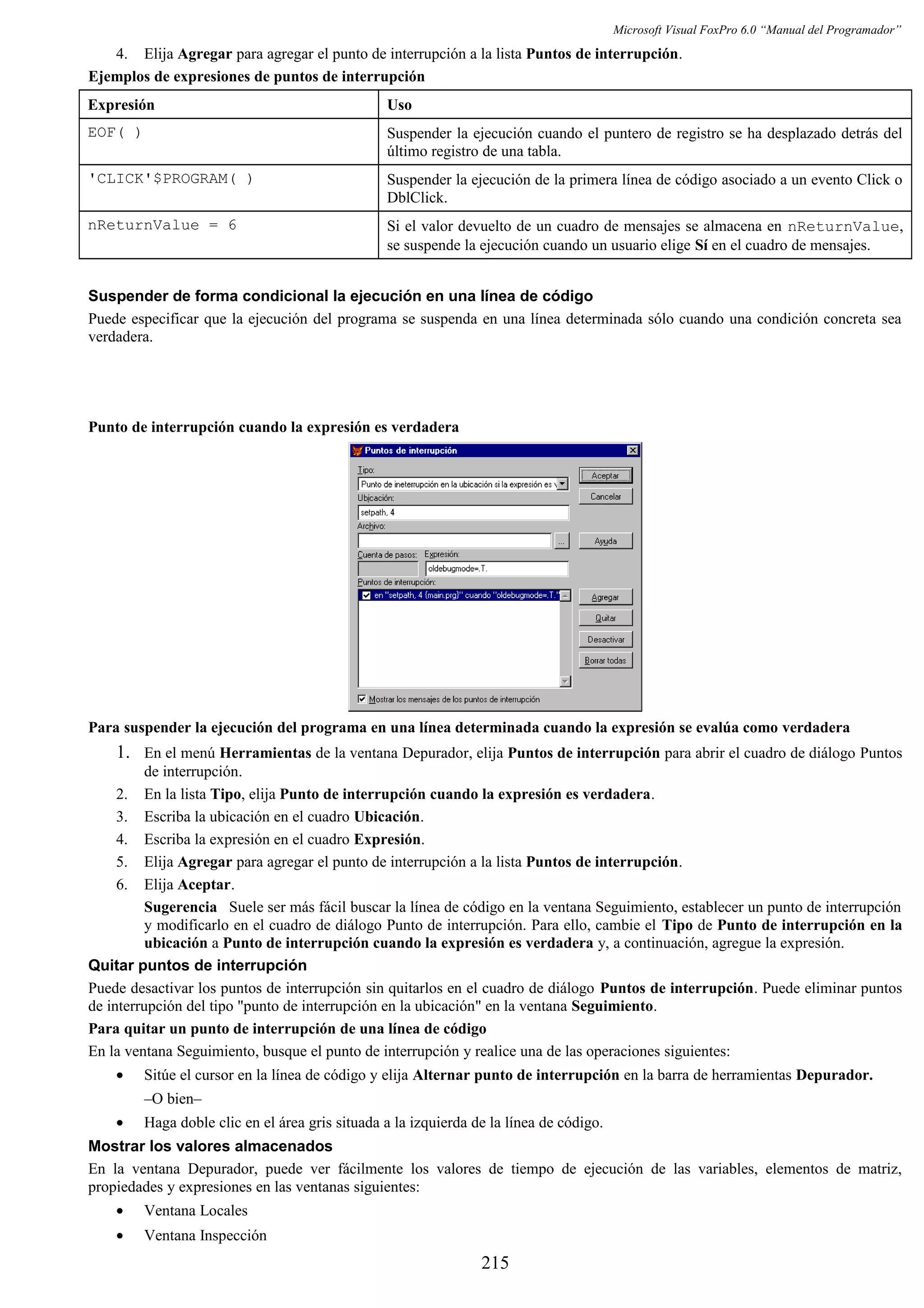 Microsoft Visual FoxPro 6.0 “Manual del Programador”
4. Elija Agregar para agregar el punto de interrupción a la lista Puntos de interrupción.
Ejemplos de expresiones de puntos de interrupción
Expresión Uso
EOF( ) Suspender la ejecución cuando el puntero de registro se ha desplazado detrás del
último registro de una tabla.
'CLICK'$PROGRAM( ) Suspender la ejecución de la primera línea de código asociado a un evento Click o
DblClick.
nReturnValue = 6 Si el valor devuelto de un cuadro de mensajes se almacena en nReturnValue,
se suspende la ejecución cuando un usuario elige Sí en el cuadro de mensajes.
Suspender de forma condicional la ejecución en una línea de código
Puede especificar que la ejecución del programa se suspenda en una línea determinada sólo cuando una condición concreta sea
verdadera.
Punto de interrupción cuando la expresión es verdadera
Para suspender la ejecución del programa en una línea determinada cuando la expresión se evalúa como verdadera
1. En el menú Herramientas de la ventana Depurador, elija Puntos de interrupción para abrir el cuadro de diálogo Puntos
de interrupción.
2. En la lista Tipo, elija Punto de interrupción cuando la expresión es verdadera.
3. Escriba la ubicación en el cuadro Ubicación.
4. Escriba la expresión en el cuadro Expresión.
5. Elija Agregar para agregar el punto de interrupción a la lista Puntos de interrupción.
6. Elija Aceptar.
Sugerencia Suele ser más fácil buscar la línea de código en la ventana Seguimiento, establecer un punto de interrupción
y modificarlo en el cuadro de diálogo Punto de interrupción. Para ello, cambie el Tipo de Punto de interrupción en la
ubicación a Punto de interrupción cuando la expresión es verdadera y, a continuación, agregue la expresión.
Quitar puntos de interrupción
Puede desactivar los puntos de interrupción sin quitarlos en el cuadro de diálogo Puntos de interrupción. Puede eliminar puntos
de interrupción del tipo "punto de interrupción en la ubicación" en la ventana Seguimiento.
Para quitar un punto de interrupción de una línea de código
En la ventana Seguimiento, busque el punto de interrupción y realice una de las operaciones siguientes:
• Sitúe el cursor en la línea de código y elija Alternar punto de interrupción en la barra de herramientas Depurador.
–O bien–
• Haga doble clic en el área gris situada a la izquierda de la línea de código.
Mostrar los valores almacenados
En la ventana Depurador, puede ver fácilmente los valores de tiempo de ejecución de las variables, elementos de matriz,
propiedades y expresiones en las ventanas siguientes:
• Ventana Locales
• Ventana Inspección
215
 
