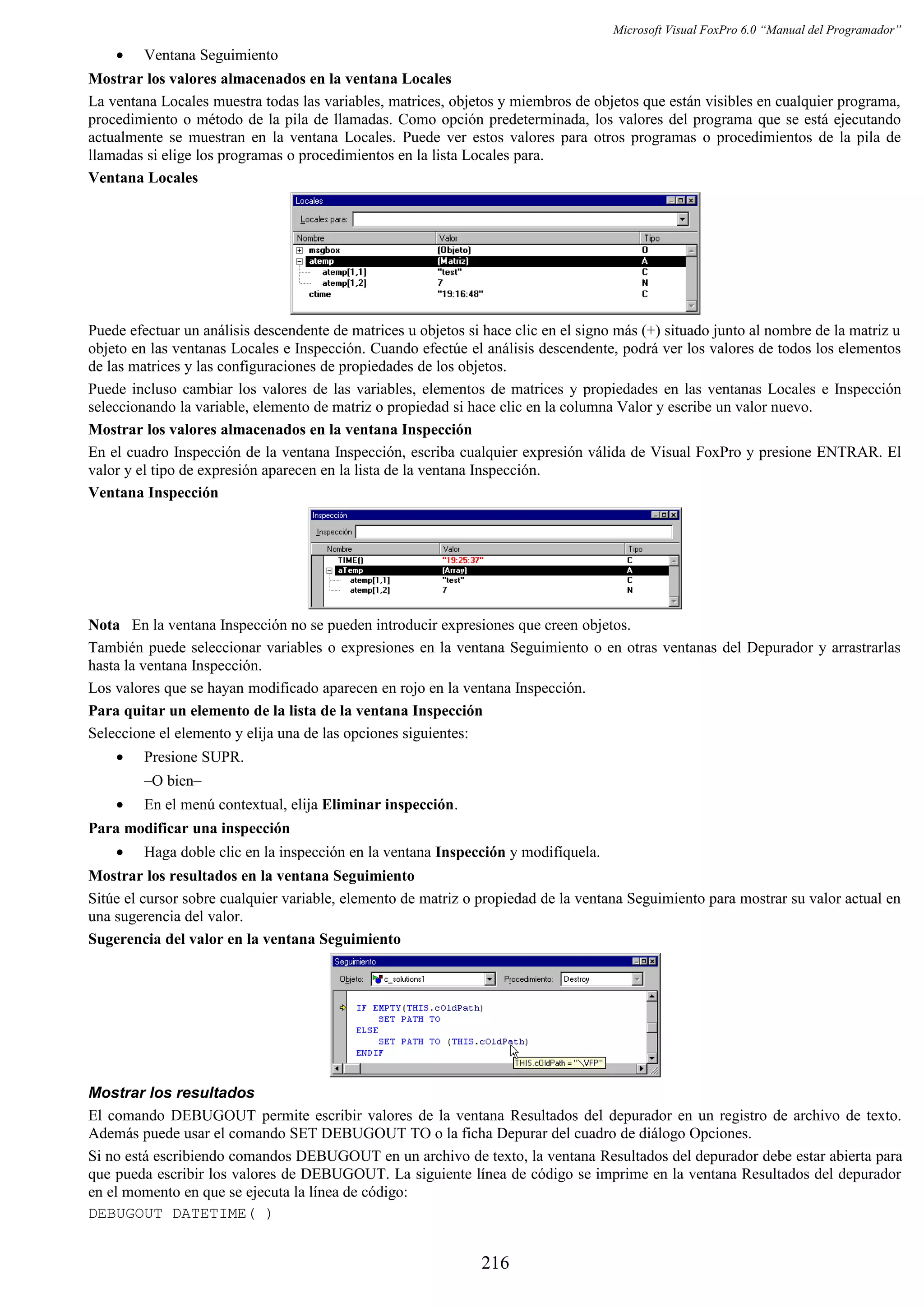 Microsoft Visual FoxPro 6.0 “Manual del Programador”
• Ventana Seguimiento
Mostrar los valores almacenados en la ventana Locales
La ventana Locales muestra todas las variables, matrices, objetos y miembros de objetos que están visibles en cualquier programa,
procedimiento o método de la pila de llamadas. Como opción predeterminada, los valores del programa que se está ejecutando
actualmente se muestran en la ventana Locales. Puede ver estos valores para otros programas o procedimientos de la pila de
llamadas si elige los programas o procedimientos en la lista Locales para.
Ventana Locales
Puede efectuar un análisis descendente de matrices u objetos si hace clic en el signo más (+) situado junto al nombre de la matriz u
objeto en las ventanas Locales e Inspección. Cuando efectúe el análisis descendente, podrá ver los valores de todos los elementos
de las matrices y las configuraciones de propiedades de los objetos.
Puede incluso cambiar los valores de las variables, elementos de matrices y propiedades en las ventanas Locales e Inspección
seleccionando la variable, elemento de matriz o propiedad si hace clic en la columna Valor y escribe un valor nuevo.
Mostrar los valores almacenados en la ventana Inspección
En el cuadro Inspección de la ventana Inspección, escriba cualquier expresión válida de Visual FoxPro y presione ENTRAR. El
valor y el tipo de expresión aparecen en la lista de la ventana Inspección.
Ventana Inspección
Nota En la ventana Inspección no se pueden introducir expresiones que creen objetos.
También puede seleccionar variables o expresiones en la ventana Seguimiento o en otras ventanas del Depurador y arrastrarlas
hasta la ventana Inspección.
Los valores que se hayan modificado aparecen en rojo en la ventana Inspección.
Para quitar un elemento de la lista de la ventana Inspección
Seleccione el elemento y elija una de las opciones siguientes:
• Presione SUPR.
–O bien–
• En el menú contextual, elija Eliminar inspección.
Para modificar una inspección
• Haga doble clic en la inspección en la ventana Inspección y modifíquela.
Mostrar los resultados en la ventana Seguimiento
Sitúe el cursor sobre cualquier variable, elemento de matriz o propiedad de la ventana Seguimiento para mostrar su valor actual en
una sugerencia del valor.
Sugerencia del valor en la ventana Seguimiento
Mostrar los resultados
El comando DEBUGOUT permite escribir valores de la ventana Resultados del depurador en un registro de archivo de texto.
Además puede usar el comando SET DEBUGOUT TO o la ficha Depurar del cuadro de diálogo Opciones.
Si no está escribiendo comandos DEBUGOUT en un archivo de texto, la ventana Resultados del depurador debe estar abierta para
que pueda escribir los valores de DEBUGOUT. La siguiente línea de código se imprime en la ventana Resultados del depurador
en el momento en que se ejecuta la línea de código:
DEBUGOUT DATETIME( )
216
 