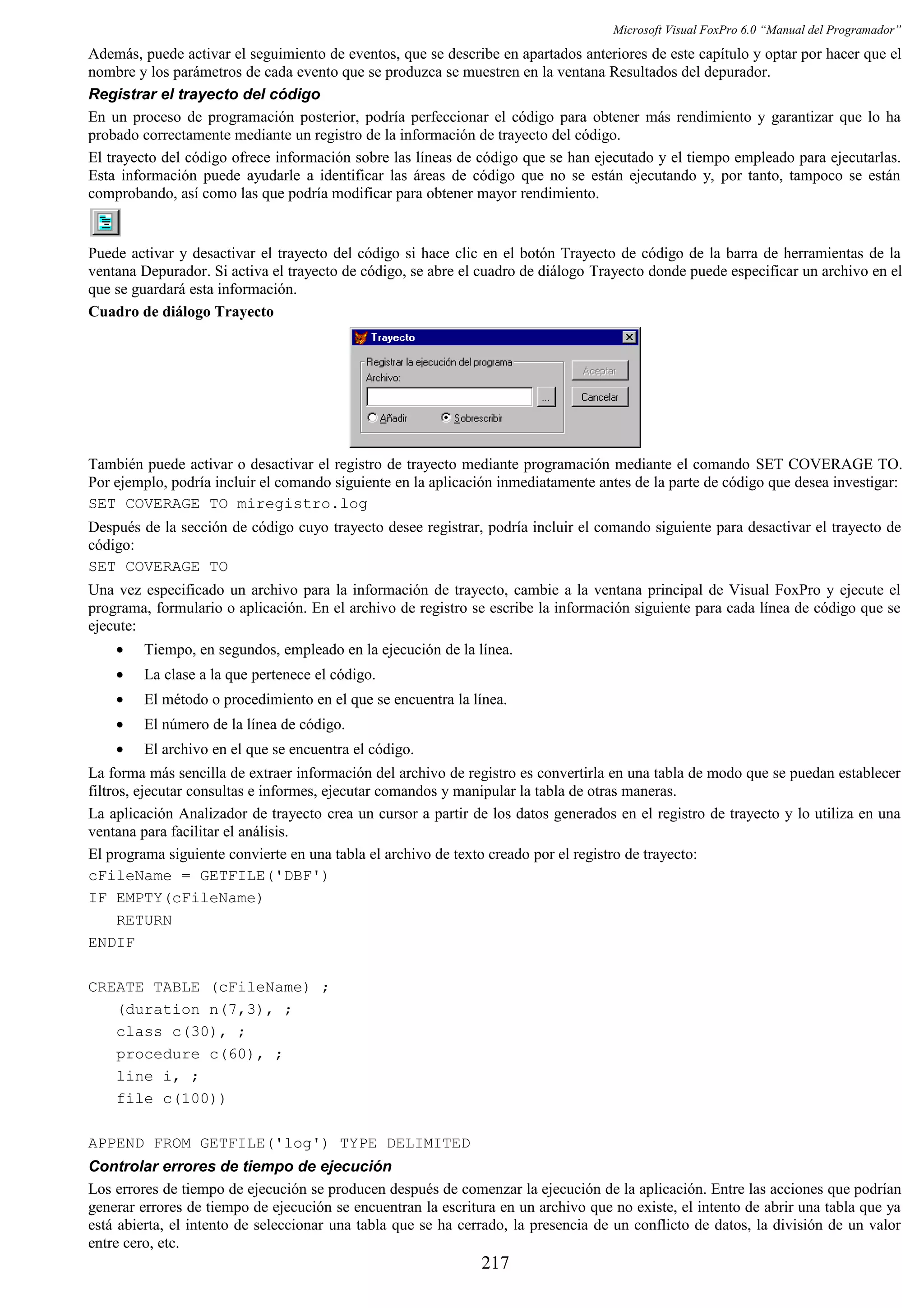 Microsoft Visual FoxPro 6.0 “Manual del Programador”
Además, puede activar el seguimiento de eventos, que se describe en apartados anteriores de este capítulo y optar por hacer que el
nombre y los parámetros de cada evento que se produzca se muestren en la ventana Resultados del depurador.
Registrar el trayecto del código
En un proceso de programación posterior, podría perfeccionar el código para obtener más rendimiento y garantizar que lo ha
probado correctamente mediante un registro de la información de trayecto del código.
El trayecto del código ofrece información sobre las líneas de código que se han ejecutado y el tiempo empleado para ejecutarlas.
Esta información puede ayudarle a identificar las áreas de código que no se están ejecutando y, por tanto, tampoco se están
comprobando, así como las que podría modificar para obtener mayor rendimiento.
Puede activar y desactivar el trayecto del código si hace clic en el botón Trayecto de código de la barra de herramientas de la
ventana Depurador. Si activa el trayecto de código, se abre el cuadro de diálogo Trayecto donde puede especificar un archivo en el
que se guardará esta información.
Cuadro de diálogo Trayecto
También puede activar o desactivar el registro de trayecto mediante programación mediante el comando SET COVERAGE TO.
Por ejemplo, podría incluir el comando siguiente en la aplicación inmediatamente antes de la parte de código que desea investigar:
SET COVERAGE TO miregistro.log
Después de la sección de código cuyo trayecto desee registrar, podría incluir el comando siguiente para desactivar el trayecto de
código:
SET COVERAGE TO
Una vez especificado un archivo para la información de trayecto, cambie a la ventana principal de Visual FoxPro y ejecute el
programa, formulario o aplicación. En el archivo de registro se escribe la información siguiente para cada línea de código que se
ejecute:
• Tiempo, en segundos, empleado en la ejecución de la línea.
• La clase a la que pertenece el código.
• El método o procedimiento en el que se encuentra la línea.
• El número de la línea de código.
• El archivo en el que se encuentra el código.
La forma más sencilla de extraer información del archivo de registro es convertirla en una tabla de modo que se puedan establecer
filtros, ejecutar consultas e informes, ejecutar comandos y manipular la tabla de otras maneras.
La aplicación Analizador de trayecto crea un cursor a partir de los datos generados en el registro de trayecto y lo utiliza en una
ventana para facilitar el análisis.
El programa siguiente convierte en una tabla el archivo de texto creado por el registro de trayecto:
cFileName = GETFILE('DBF')
IF EMPTY(cFileName)
RETURN
ENDIF
CREATE TABLE (cFileName) ;
(duration n(7,3), ;
class c(30), ;
procedure c(60), ;
line i, ;
file c(100))
APPEND FROM GETFILE('log') TYPE DELIMITED
Controlar errores de tiempo de ejecución
Los errores de tiempo de ejecución se producen después de comenzar la ejecución de la aplicación. Entre las acciones que podrían
generar errores de tiempo de ejecución se encuentran la escritura en un archivo que no existe, el intento de abrir una tabla que ya
está abierta, el intento de seleccionar una tabla que se ha cerrado, la presencia de un conflicto de datos, la división de un valor
entre cero, etc.
217
 