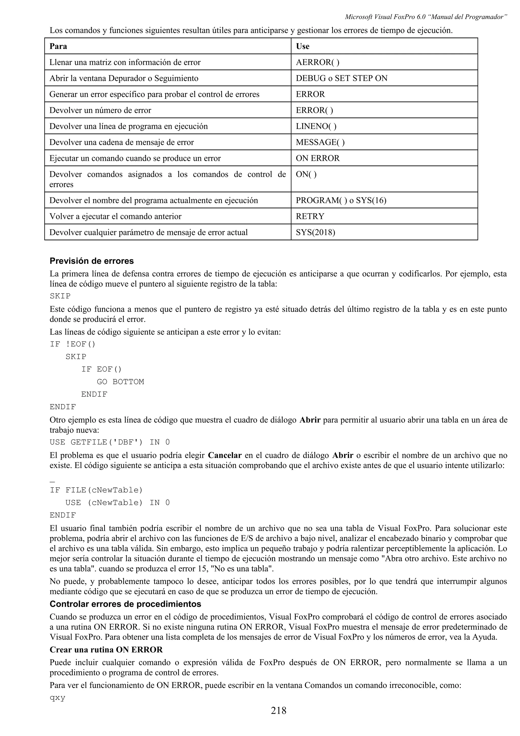 Microsoft Visual FoxPro 6.0 “Manual del Programador”
Los comandos y funciones siguientes resultan útiles para anticiparse y gestionar los errores de tiempo de ejecución.
Para Use
Llenar una matriz con información de error AERROR( )
Abrir la ventana Depurador o Seguimiento DEBUG o SET STEP ON
Generar un error específico para probar el control de errores ERROR
Devolver un número de error ERROR( )
Devolver una línea de programa en ejecución LINENO( )
Devolver una cadena de mensaje de error MESSAGE( )
Ejecutar un comando cuando se produce un error ON ERROR
Devolver comandos asignados a los comandos de control de
errores
ON( )
Devolver el nombre del programa actualmente en ejecución PROGRAM( ) o SYS(16)
Volver a ejecutar el comando anterior RETRY
Devolver cualquier parámetro de mensaje de error actual SYS(2018)
Previsión de errores
La primera línea de defensa contra errores de tiempo de ejecución es anticiparse a que ocurran y codificarlos. Por ejemplo, esta
línea de código mueve el puntero al siguiente registro de la tabla:
SKIP
Este código funciona a menos que el puntero de registro ya esté situado detrás del último registro de la tabla y es en este punto
donde se producirá el error.
Las líneas de código siguiente se anticipan a este error y lo evitan:
IF !EOF()
SKIP
IF EOF()
GO BOTTOM
ENDIF
ENDIF
Otro ejemplo es esta línea de código que muestra el cuadro de diálogo Abrir para permitir al usuario abrir una tabla en un área de
trabajo nueva:
USE GETFILE('DBF') IN 0
El problema es que el usuario podría elegir Cancelar en el cuadro de diálogo Abrir o escribir el nombre de un archivo que no
existe. El código siguiente se anticipa a esta situación comprobando que el archivo existe antes de que el usuario intente utilizarlo:
_
IF FILE(cNewTable)
USE (cNewTable) IN 0
ENDIF
El usuario final también podría escribir el nombre de un archivo que no sea una tabla de Visual FoxPro. Para solucionar este
problema, podría abrir el archivo con las funciones de E/S de archivo a bajo nivel, analizar el encabezado binario y comprobar que
el archivo es una tabla válida. Sin embargo, esto implica un pequeño trabajo y podría ralentizar perceptiblemente la aplicación. Lo
mejor sería controlar la situación durante el tiempo de ejecución mostrando un mensaje como "Abra otro archivo. Este archivo no
es una tabla". cuando se produzca el error 15, "No es una tabla".
No puede, y probablemente tampoco lo desee, anticipar todos los errores posibles, por lo que tendrá que interrumpir algunos
mediante código que se ejecutará en caso de que se produzca un error de tiempo de ejecución.
Controlar errores de procedimientos
Cuando se produzca un error en el código de procedimientos, Visual FoxPro comprobará el código de control de errores asociado
a una rutina ON ERROR. Si no existe ninguna rutina ON ERROR, Visual FoxPro muestra el mensaje de error predeterminado de
Visual FoxPro. Para obtener una lista completa de los mensajes de error de Visual FoxPro y los números de error, vea la Ayuda.
Crear una rutina ON ERROR
Puede incluir cualquier comando o expresión válida de FoxPro después de ON ERROR, pero normalmente se llama a un
procedimiento o programa de control de errores.
Para ver el funcionamiento de ON ERROR, puede escribir en la ventana Comandos un comando irreconocible, como:
qxy
218
 