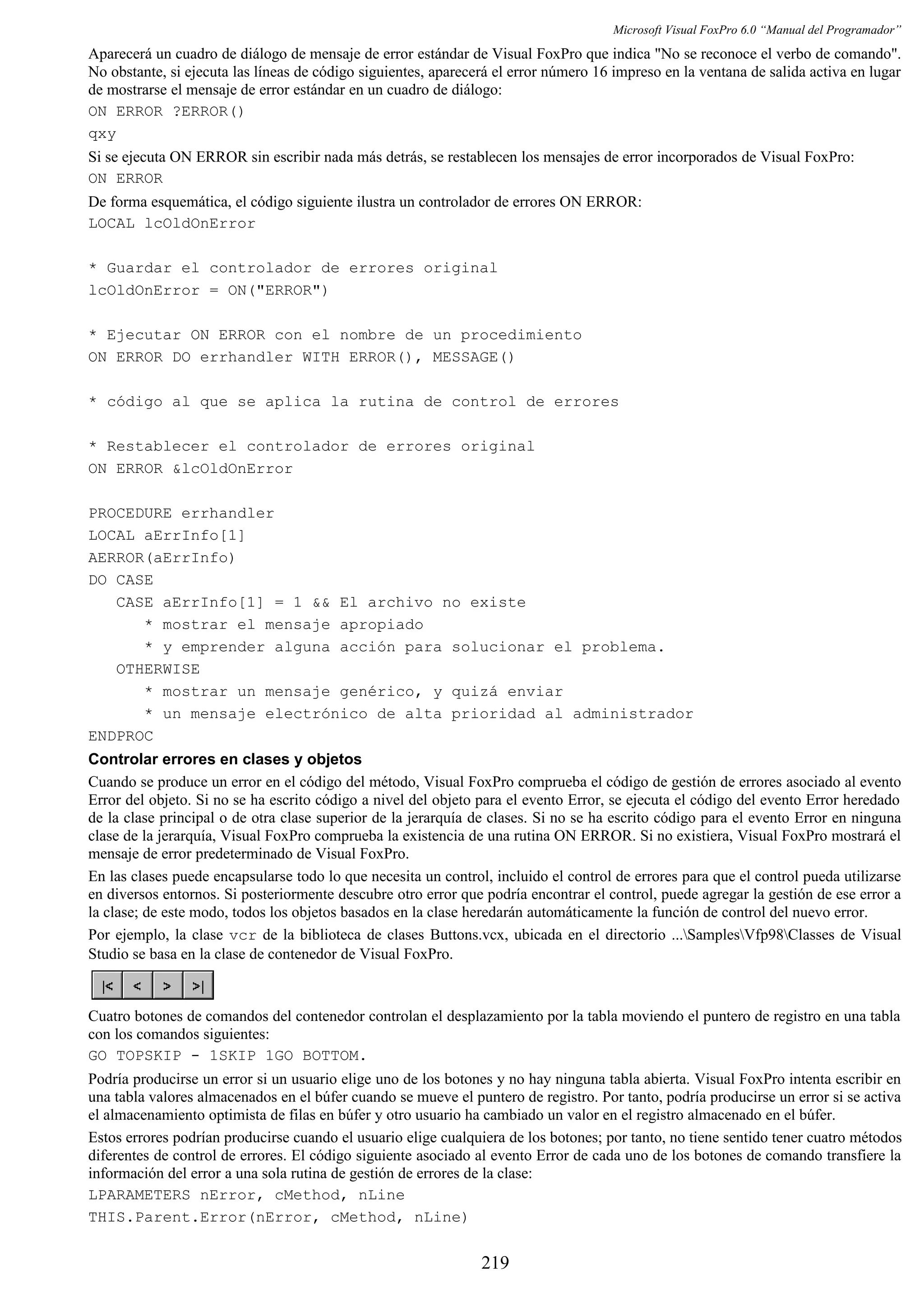Microsoft Visual FoxPro 6.0 “Manual del Programador”
Aparecerá un cuadro de diálogo de mensaje de error estándar de Visual FoxPro que indica "No se reconoce el verbo de comando".
No obstante, si ejecuta las líneas de código siguientes, aparecerá el error número 16 impreso en la ventana de salida activa en lugar
de mostrarse el mensaje de error estándar en un cuadro de diálogo:
ON ERROR ?ERROR()
qxy
Si se ejecuta ON ERROR sin escribir nada más detrás, se restablecen los mensajes de error incorporados de Visual FoxPro:
ON ERROR
De forma esquemática, el código siguiente ilustra un controlador de errores ON ERROR:
LOCAL lcOldOnError
* Guardar el controlador de errores original
lcOldOnError = ON("ERROR")
* Ejecutar ON ERROR con el nombre de un procedimiento
ON ERROR DO errhandler WITH ERROR(), MESSAGE()
* código al que se aplica la rutina de control de errores
* Restablecer el controlador de errores original
ON ERROR &lcOldOnError
PROCEDURE errhandler
LOCAL aErrInfo[1]
AERROR(aErrInfo)
DO CASE
CASE aErrInfo[1] = 1 && El archivo no existe
* mostrar el mensaje apropiado
* y emprender alguna acción para solucionar el problema.
OTHERWISE
* mostrar un mensaje genérico, y quizá enviar
* un mensaje electrónico de alta prioridad al administrador
ENDPROC
Controlar errores en clases y objetos
Cuando se produce un error en el código del método, Visual FoxPro comprueba el código de gestión de errores asociado al evento
Error del objeto. Si no se ha escrito código a nivel del objeto para el evento Error, se ejecuta el código del evento Error heredado
de la clase principal o de otra clase superior de la jerarquía de clases. Si no se ha escrito código para el evento Error en ninguna
clase de la jerarquía, Visual FoxPro comprueba la existencia de una rutina ON ERROR. Si no existiera, Visual FoxPro mostrará el
mensaje de error predeterminado de Visual FoxPro.
En las clases puede encapsularse todo lo que necesita un control, incluido el control de errores para que el control pueda utilizarse
en diversos entornos. Si posteriormente descubre otro error que podría encontrar el control, puede agregar la gestión de ese error a
la clase; de este modo, todos los objetos basados en la clase heredarán automáticamente la función de control del nuevo error.
Por ejemplo, la clase vcr de la biblioteca de clases Buttons.vcx, ubicada en el directorio ...SamplesVfp98Classes de Visual
Studio se basa en la clase de contenedor de Visual FoxPro.
Cuatro botones de comandos del contenedor controlan el desplazamiento por la tabla moviendo el puntero de registro en una tabla
con los comandos siguientes:
GO TOPSKIP - 1SKIP 1GO BOTTOM.
Podría producirse un error si un usuario elige uno de los botones y no hay ninguna tabla abierta. Visual FoxPro intenta escribir en
una tabla valores almacenados en el búfer cuando se mueve el puntero de registro. Por tanto, podría producirse un error si se activa
el almacenamiento optimista de filas en búfer y otro usuario ha cambiado un valor en el registro almacenado en el búfer.
Estos errores podrían producirse cuando el usuario elige cualquiera de los botones; por tanto, no tiene sentido tener cuatro métodos
diferentes de control de errores. El código siguiente asociado al evento Error de cada uno de los botones de comando transfiere la
información del error a una sola rutina de gestión de errores de la clase:
LPARAMETERS nError, cMethod, nLine
THIS.Parent.Error(nError, cMethod, nLine)
219
 