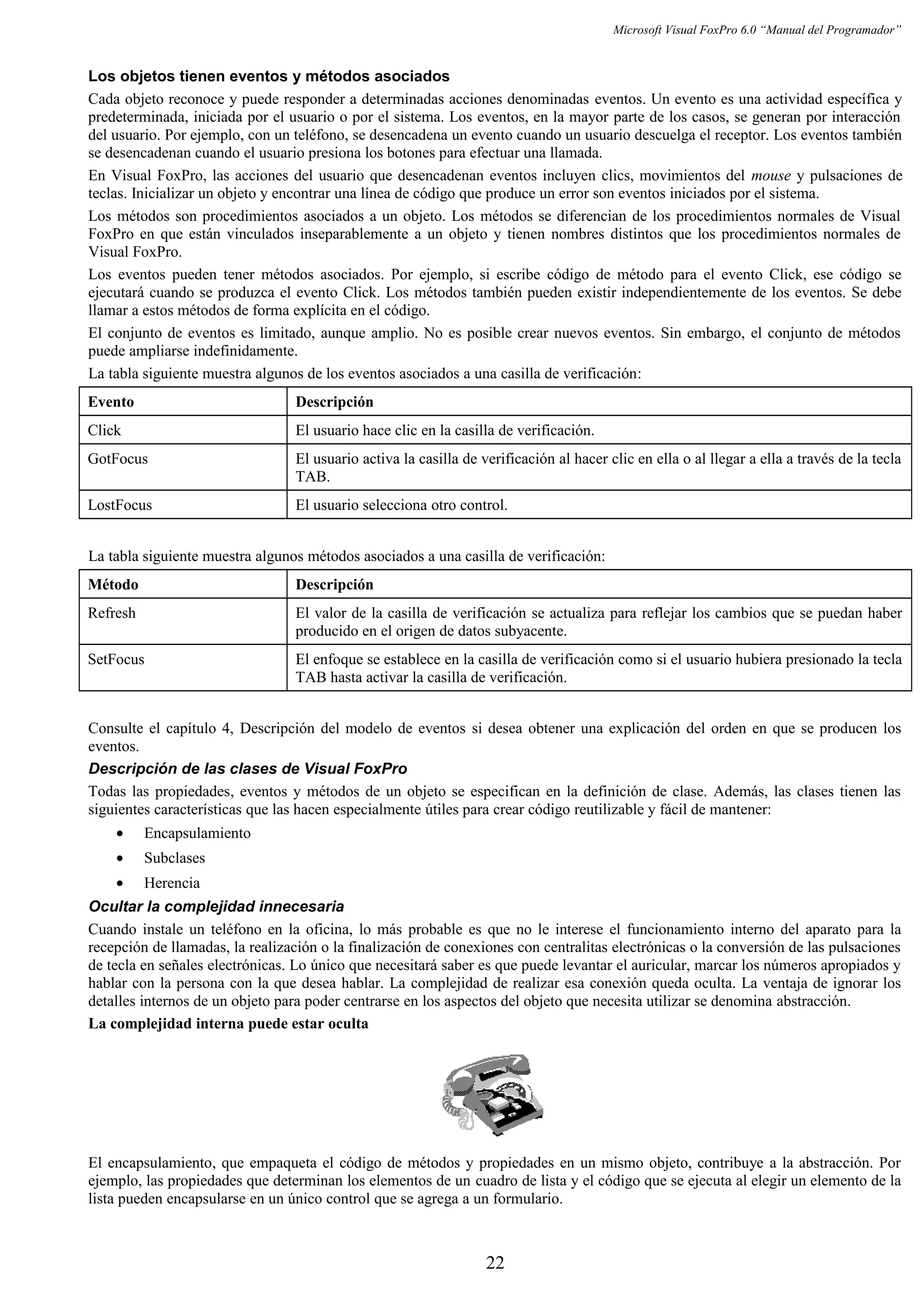 Microsoft Visual FoxPro 6.0 “Manual del Programador”
Los objetos tienen eventos y métodos asociados
Cada objeto reconoce y puede responder a determinadas acciones denominadas eventos. Un evento es una actividad específica y
predeterminada, iniciada por el usuario o por el sistema. Los eventos, en la mayor parte de los casos, se generan por interacción
del usuario. Por ejemplo, con un teléfono, se desencadena un evento cuando un usuario descuelga el receptor. Los eventos también
se desencadenan cuando el usuario presiona los botones para efectuar una llamada.
En Visual FoxPro, las acciones del usuario que desencadenan eventos incluyen clics, movimientos del mouse y pulsaciones de
teclas. Inicializar un objeto y encontrar una línea de código que produce un error son eventos iniciados por el sistema.
Los métodos son procedimientos asociados a un objeto. Los métodos se diferencian de los procedimientos normales de Visual
FoxPro en que están vinculados inseparablemente a un objeto y tienen nombres distintos que los procedimientos normales de
Visual FoxPro.
Los eventos pueden tener métodos asociados. Por ejemplo, si escribe código de método para el evento Click, ese código se
ejecutará cuando se produzca el evento Click. Los métodos también pueden existir independientemente de los eventos. Se debe
llamar a estos métodos de forma explícita en el código.
El conjunto de eventos es limitado, aunque amplio. No es posible crear nuevos eventos. Sin embargo, el conjunto de métodos
puede ampliarse indefinidamente.
La tabla siguiente muestra algunos de los eventos asociados a una casilla de verificación:
Evento Descripción
Click El usuario hace clic en la casilla de verificación.
GotFocus El usuario activa la casilla de verificación al hacer clic en ella o al llegar a ella a través de la tecla
TAB.
LostFocus El usuario selecciona otro control.
La tabla siguiente muestra algunos métodos asociados a una casilla de verificación:
Método Descripción
Refresh El valor de la casilla de verificación se actualiza para reflejar los cambios que se puedan haber
producido en el origen de datos subyacente.
SetFocus El enfoque se establece en la casilla de verificación como si el usuario hubiera presionado la tecla
TAB hasta activar la casilla de verificación.
Consulte el capítulo 4, Descripción del modelo de eventos si desea obtener una explicación del orden en que se producen los
eventos.
Descripción de las clases de Visual FoxPro
Todas las propiedades, eventos y métodos de un objeto se especifican en la definición de clase. Además, las clases tienen las
siguientes características que las hacen especialmente útiles para crear código reutilizable y fácil de mantener:
• Encapsulamiento
• Subclases
• Herencia
Ocultar la complejidad innecesaria
Cuando instale un teléfono en la oficina, lo más probable es que no le interese el funcionamiento interno del aparato para la
recepción de llamadas, la realización o la finalización de conexiones con centralitas electrónicas o la conversión de las pulsaciones
de tecla en señales electrónicas. Lo único que necesitará saber es que puede levantar el auricular, marcar los números apropiados y
hablar con la persona con la que desea hablar. La complejidad de realizar esa conexión queda oculta. La ventaja de ignorar los
detalles internos de un objeto para poder centrarse en los aspectos del objeto que necesita utilizar se denomina abstracción.
La complejidad interna puede estar oculta
El encapsulamiento, que empaqueta el código de métodos y propiedades en un mismo objeto, contribuye a la abstracción. Por
ejemplo, las propiedades que determinan los elementos de un cuadro de lista y el código que se ejecuta al elegir un elemento de la
lista pueden encapsularse en un único control que se agrega a un formulario.
22
 