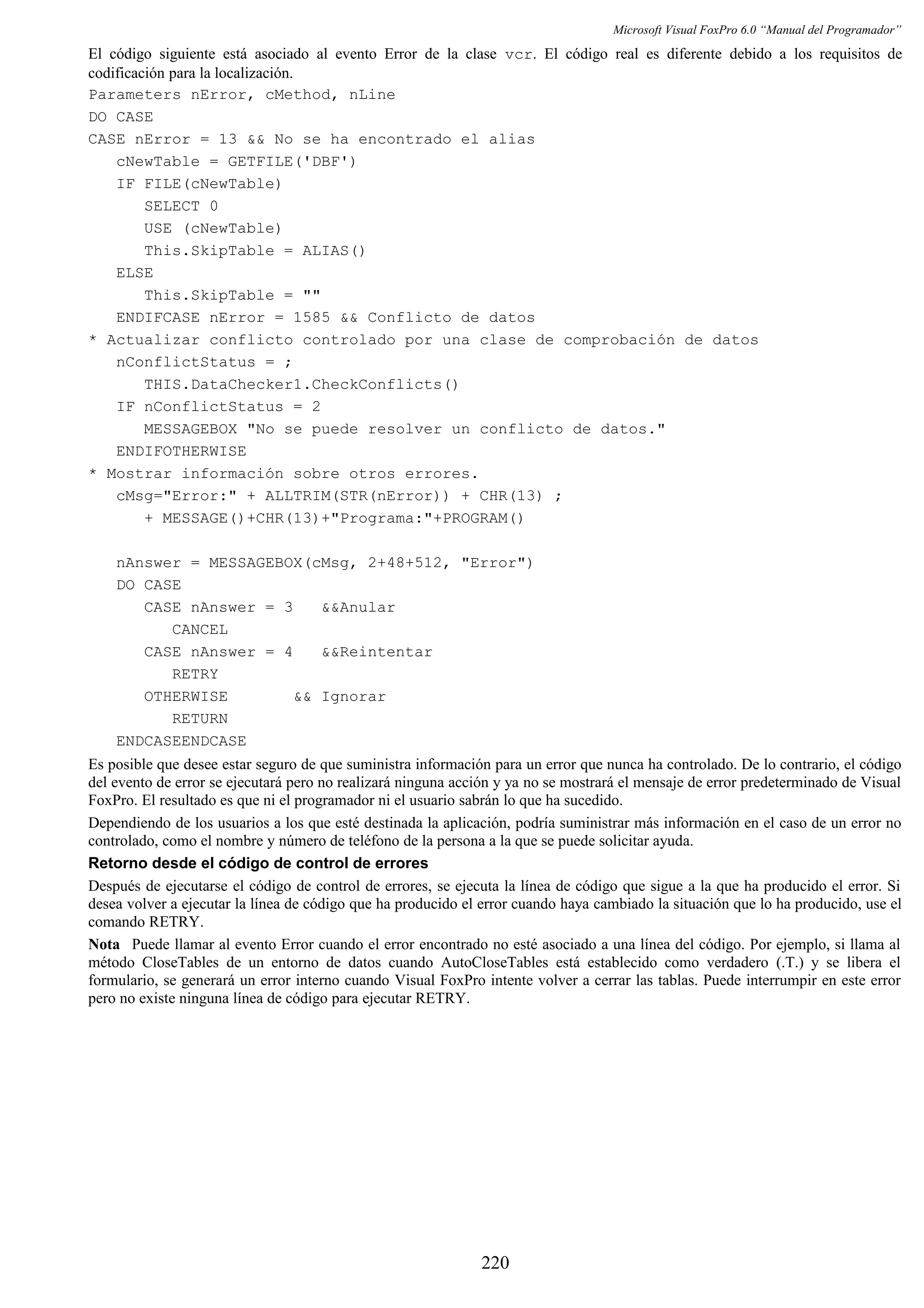 Microsoft Visual FoxPro 6.0 “Manual del Programador”
El código siguiente está asociado al evento Error de la clase vcr. El código real es diferente debido a los requisitos de
codificación para la localización.
Parameters nError, cMethod, nLine
DO CASE
CASE nError = 13 && No se ha encontrado el alias
cNewTable = GETFILE('DBF')
IF FILE(cNewTable)
SELECT 0
USE (cNewTable)
This.SkipTable = ALIAS()
ELSE
This.SkipTable = ""
ENDIFCASE nError = 1585 && Conflicto de datos
* Actualizar conflicto controlado por una clase de comprobación de datos
nConflictStatus = ;
THIS.DataChecker1.CheckConflicts()
IF nConflictStatus = 2
MESSAGEBOX "No se puede resolver un conflicto de datos."
ENDIFOTHERWISE
* Mostrar información sobre otros errores.
cMsg="Error:" + ALLTRIM(STR(nError)) + CHR(13) ;
+ MESSAGE()+CHR(13)+"Programa:"+PROGRAM()
nAnswer = MESSAGEBOX(cMsg, 2+48+512, "Error")
DO CASE
CASE nAnswer = 3 &&Anular
CANCEL
CASE nAnswer = 4 &&Reintentar
RETRY
OTHERWISE && Ignorar
RETURN
ENDCASEENDCASE
Es posible que desee estar seguro de que suministra información para un error que nunca ha controlado. De lo contrario, el código
del evento de error se ejecutará pero no realizará ninguna acción y ya no se mostrará el mensaje de error predeterminado de Visual
FoxPro. El resultado es que ni el programador ni el usuario sabrán lo que ha sucedido.
Dependiendo de los usuarios a los que esté destinada la aplicación, podría suministrar más información en el caso de un error no
controlado, como el nombre y número de teléfono de la persona a la que se puede solicitar ayuda.
Retorno desde el código de control de errores
Después de ejecutarse el código de control de errores, se ejecuta la línea de código que sigue a la que ha producido el error. Si
desea volver a ejecutar la línea de código que ha producido el error cuando haya cambiado la situación que lo ha producido, use el
comando RETRY.
Nota Puede llamar al evento Error cuando el error encontrado no esté asociado a una línea del código. Por ejemplo, si llama al
método CloseTables de un entorno de datos cuando AutoCloseTables está establecido como verdadero (.T.) y se libera el
formulario, se generará un error interno cuando Visual FoxPro intente volver a cerrar las tablas. Puede interrumpir en este error
pero no existe ninguna línea de código para ejecutar RETRY.
220
 