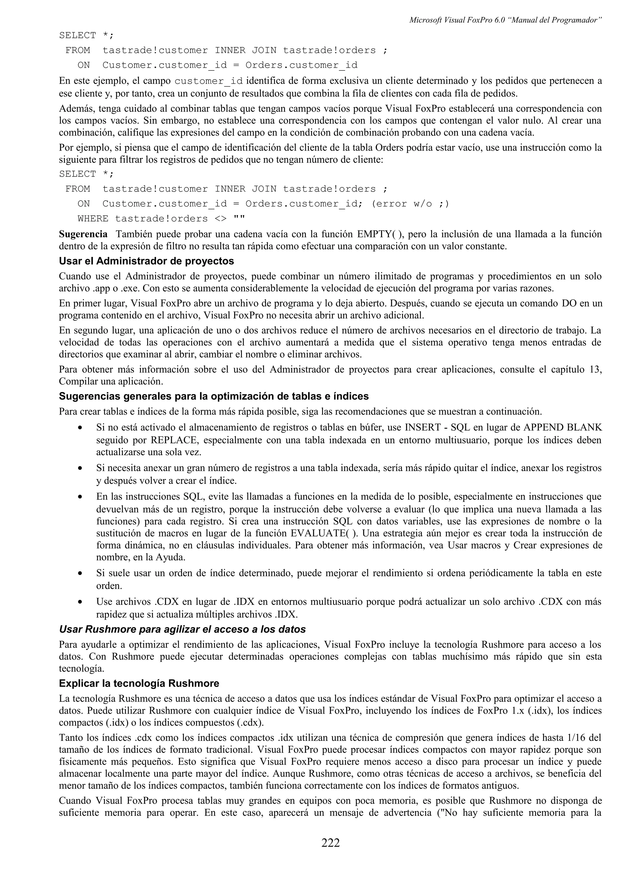 Microsoft Visual FoxPro 6.0 “Manual del Programador”
SELECT *;
FROM tastrade!customer INNER JOIN tastrade!orders ;
ON Customer.customer_id = Orders.customer_id
En este ejemplo, el campo customer_id identifica de forma exclusiva un cliente determinado y los pedidos que pertenecen a
ese cliente y, por tanto, crea un conjunto de resultados que combina la fila de clientes con cada fila de pedidos.
Además, tenga cuidado al combinar tablas que tengan campos vacíos porque Visual FoxPro establecerá una correspondencia con
los campos vacíos. Sin embargo, no establece una correspondencia con los campos que contengan el valor nulo. Al crear una
combinación, califique las expresiones del campo en la condición de combinación probando con una cadena vacía.
Por ejemplo, si piensa que el campo de identificación del cliente de la tabla Orders podría estar vacío, use una instrucción como la
siguiente para filtrar los registros de pedidos que no tengan número de cliente:
SELECT *;
FROM tastrade!customer INNER JOIN tastrade!orders ;
ON Customer.customer_id = Orders.customer_id; (error w/o ;)
WHERE tastrade!orders <> ""
Sugerencia También puede probar una cadena vacía con la función EMPTY( ), pero la inclusión de una llamada a la función
dentro de la expresión de filtro no resulta tan rápida como efectuar una comparación con un valor constante.
Usar el Administrador de proyectos
Cuando use el Administrador de proyectos, puede combinar un número ilimitado de programas y procedimientos en un solo
archivo .app o .exe. Con esto se aumenta considerablemente la velocidad de ejecución del programa por varias razones.
En primer lugar, Visual FoxPro abre un archivo de programa y lo deja abierto. Después, cuando se ejecuta un comando DO en un
programa contenido en el archivo, Visual FoxPro no necesita abrir un archivo adicional.
En segundo lugar, una aplicación de uno o dos archivos reduce el número de archivos necesarios en el directorio de trabajo. La
velocidad de todas las operaciones con el archivo aumentará a medida que el sistema operativo tenga menos entradas de
directorios que examinar al abrir, cambiar el nombre o eliminar archivos.
Para obtener más información sobre el uso del Administrador de proyectos para crear aplicaciones, consulte el capítulo 13,
Compilar una aplicación.
Sugerencias generales para la optimización de tablas e índices
Para crear tablas e índices de la forma más rápida posible, siga las recomendaciones que se muestran a continuación.
• Si no está activado el almacenamiento de registros o tablas en búfer, use INSERT - SQL en lugar de APPEND BLANK
seguido por REPLACE, especialmente con una tabla indexada en un entorno multiusuario, porque los índices deben
actualizarse una sola vez.
• Si necesita anexar un gran número de registros a una tabla indexada, sería más rápido quitar el índice, anexar los registros
y después volver a crear el índice.
• En las instrucciones SQL, evite las llamadas a funciones en la medida de lo posible, especialmente en instrucciones que
devuelvan más de un registro, porque la instrucción debe volverse a evaluar (lo que implica una nueva llamada a las
funciones) para cada registro. Si crea una instrucción SQL con datos variables, use las expresiones de nombre o la
sustitución de macros en lugar de la función EVALUATE( ). Una estrategia aún mejor es crear toda la instrucción de
forma dinámica, no en cláusulas individuales. Para obtener más información, vea Usar macros y Crear expresiones de
nombre, en la Ayuda.
• Si suele usar un orden de índice determinado, puede mejorar el rendimiento si ordena periódicamente la tabla en este
orden.
• Use archivos .CDX en lugar de .IDX en entornos multiusuario porque podrá actualizar un solo archivo .CDX con más
rapidez que si actualiza múltiples archivos .IDX.
Usar Rushmore para agilizar el acceso a los datos
Para ayudarle a optimizar el rendimiento de las aplicaciones, Visual FoxPro incluye la tecnología Rushmore para acceso a los
datos. Con Rushmore puede ejecutar determinadas operaciones complejas con tablas muchísimo más rápido que sin esta
tecnología.
Explicar la tecnología Rushmore
La tecnología Rushmore es una técnica de acceso a datos que usa los índices estándar de Visual FoxPro para optimizar el acceso a
datos. Puede utilizar Rushmore con cualquier índice de Visual FoxPro, incluyendo los índices de FoxPro 1.x (.idx), los índices
compactos (.idx) o los índices compuestos (.cdx).
Tanto los índices .cdx como los índices compactos .idx utilizan una técnica de compresión que genera índices de hasta 1/16 del
tamaño de los índices de formato tradicional. Visual FoxPro puede procesar índices compactos con mayor rapidez porque son
físicamente más pequeños. Esto significa que Visual FoxPro requiere menos acceso a disco para procesar un índice y puede
almacenar localmente una parte mayor del índice. Aunque Rushmore, como otras técnicas de acceso a archivos, se beneficia del
menor tamaño de los índices compactos, también funciona correctamente con los índices de formatos antiguos.
Cuando Visual FoxPro procesa tablas muy grandes en equipos con poca memoria, es posible que Rushmore no disponga de
suficiente memoria para operar. En este caso, aparecerá un mensaje de advertencia ("No hay suficiente memoria para la
222
 