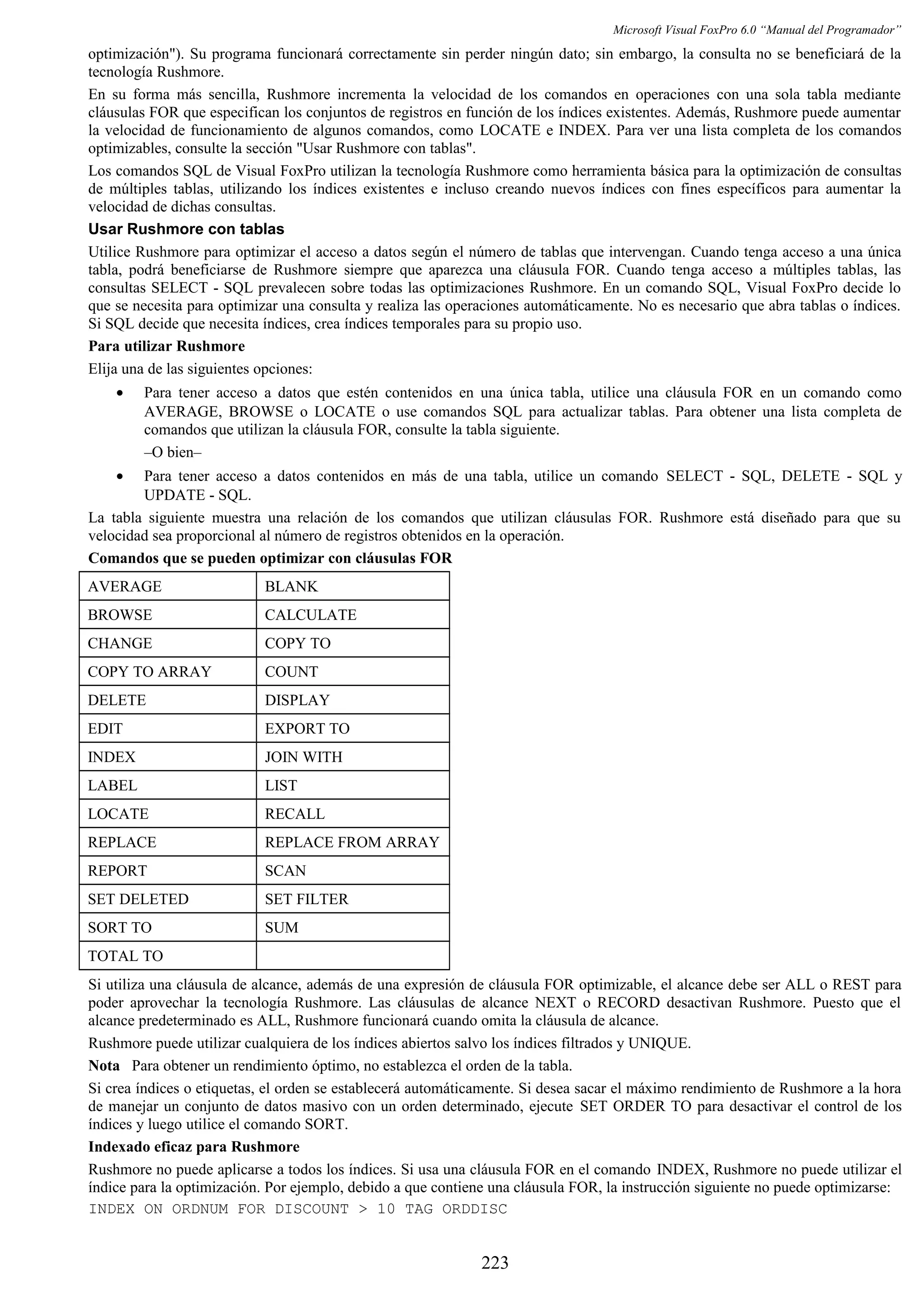 Microsoft Visual FoxPro 6.0 “Manual del Programador”
optimización"). Su programa funcionará correctamente sin perder ningún dato; sin embargo, la consulta no se beneficiará de la
tecnología Rushmore.
En su forma más sencilla, Rushmore incrementa la velocidad de los comandos en operaciones con una sola tabla mediante
cláusulas FOR que especifican los conjuntos de registros en función de los índices existentes. Además, Rushmore puede aumentar
la velocidad de funcionamiento de algunos comandos, como LOCATE e INDEX. Para ver una lista completa de los comandos
optimizables, consulte la sección "Usar Rushmore con tablas".
Los comandos SQL de Visual FoxPro utilizan la tecnología Rushmore como herramienta básica para la optimización de consultas
de múltiples tablas, utilizando los índices existentes e incluso creando nuevos índices con fines específicos para aumentar la
velocidad de dichas consultas.
Usar Rushmore con tablas
Utilice Rushmore para optimizar el acceso a datos según el número de tablas que intervengan. Cuando tenga acceso a una única
tabla, podrá beneficiarse de Rushmore siempre que aparezca una cláusula FOR. Cuando tenga acceso a múltiples tablas, las
consultas SELECT - SQL prevalecen sobre todas las optimizaciones Rushmore. En un comando SQL, Visual FoxPro decide lo
que se necesita para optimizar una consulta y realiza las operaciones automáticamente. No es necesario que abra tablas o índices.
Si SQL decide que necesita índices, crea índices temporales para su propio uso.
Para utilizar Rushmore
Elija una de las siguientes opciones:
• Para tener acceso a datos que estén contenidos en una única tabla, utilice una cláusula FOR en un comando como
AVERAGE, BROWSE o LOCATE o use comandos SQL para actualizar tablas. Para obtener una lista completa de
comandos que utilizan la cláusula FOR, consulte la tabla siguiente.
–O bien–
• Para tener acceso a datos contenidos en más de una tabla, utilice un comando SELECT - SQL, DELETE - SQL y
UPDATE - SQL.
La tabla siguiente muestra una relación de los comandos que utilizan cláusulas FOR. Rushmore está diseñado para que su
velocidad sea proporcional al número de registros obtenidos en la operación.
Comandos que se pueden optimizar con cláusulas FOR
AVERAGE BLANK
BROWSE CALCULATE
CHANGE COPY TO
COPY TO ARRAY COUNT
DELETE DISPLAY
EDIT EXPORT TO
INDEX JOIN WITH
LABEL LIST
LOCATE RECALL
REPLACE REPLACE FROM ARRAY
REPORT SCAN
SET DELETED SET FILTER
SORT TO SUM
TOTAL TO
Si utiliza una cláusula de alcance, además de una expresión de cláusula FOR optimizable, el alcance debe ser ALL o REST para
poder aprovechar la tecnología Rushmore. Las cláusulas de alcance NEXT o RECORD desactivan Rushmore. Puesto que el
alcance predeterminado es ALL, Rushmore funcionará cuando omita la cláusula de alcance.
Rushmore puede utilizar cualquiera de los índices abiertos salvo los índices filtrados y UNIQUE.
Nota Para obtener un rendimiento óptimo, no establezca el orden de la tabla.
Si crea índices o etiquetas, el orden se establecerá automáticamente. Si desea sacar el máximo rendimiento de Rushmore a la hora
de manejar un conjunto de datos masivo con un orden determinado, ejecute SET ORDER TO para desactivar el control de los
índices y luego utilice el comando SORT.
Indexado eficaz para Rushmore
Rushmore no puede aplicarse a todos los índices. Si usa una cláusula FOR en el comando INDEX, Rushmore no puede utilizar el
índice para la optimización. Por ejemplo, debido a que contiene una cláusula FOR, la instrucción siguiente no puede optimizarse:
INDEX ON ORDNUM FOR DISCOUNT > 10 TAG ORDDISC
223
 
