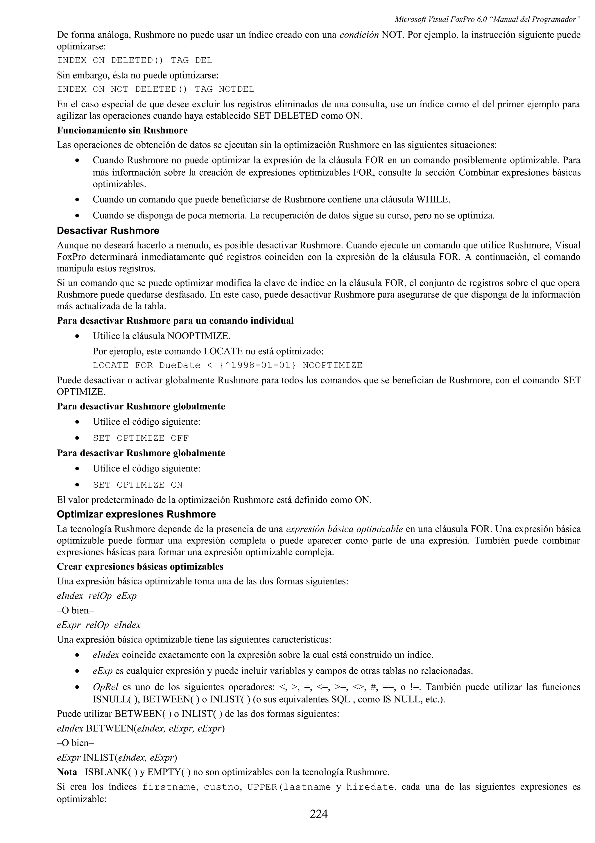 Microsoft Visual FoxPro 6.0 “Manual del Programador”
De forma análoga, Rushmore no puede usar un índice creado con una condición NOT. Por ejemplo, la instrucción siguiente puede
optimizarse:
INDEX ON DELETED() TAG DEL
Sin embargo, ésta no puede optimizarse:
INDEX ON NOT DELETED() TAG NOTDEL
En el caso especial de que desee excluir los registros eliminados de una consulta, use un índice como el del primer ejemplo para
agilizar las operaciones cuando haya establecido SET DELETED como ON.
Funcionamiento sin Rushmore
Las operaciones de obtención de datos se ejecutan sin la optimización Rushmore en las siguientes situaciones:
• Cuando Rushmore no puede optimizar la expresión de la cláusula FOR en un comando posiblemente optimizable. Para
más información sobre la creación de expresiones optimizables FOR, consulte la sección Combinar expresiones básicas
optimizables.
• Cuando un comando que puede beneficiarse de Rushmore contiene una cláusula WHILE.
• Cuando se disponga de poca memoria. La recuperación de datos sigue su curso, pero no se optimiza.
Desactivar Rushmore
Aunque no deseará hacerlo a menudo, es posible desactivar Rushmore. Cuando ejecute un comando que utilice Rushmore, Visual
FoxPro determinará inmediatamente qué registros coinciden con la expresión de la cláusula FOR. A continuación, el comando
manipula estos registros.
Si un comando que se puede optimizar modifica la clave de índice en la cláusula FOR, el conjunto de registros sobre el que opera
Rushmore puede quedarse desfasado. En este caso, puede desactivar Rushmore para asegurarse de que disponga de la información
más actualizada de la tabla.
Para desactivar Rushmore para un comando individual
• Utilice la cláusula NOOPTIMIZE.
Por ejemplo, este comando LOCATE no está optimizado:
LOCATE FOR DueDate < {^1998-01-01} NOOPTIMIZE
Puede desactivar o activar globalmente Rushmore para todos los comandos que se benefician de Rushmore, con el comando SET
OPTIMIZE.
Para desactivar Rushmore globalmente
• Utilice el código siguiente:
• SET OPTIMIZE OFF
Para desactivar Rushmore globalmente
• Utilice el código siguiente:
• SET OPTIMIZE ON
El valor predeterminado de la optimización Rushmore está definido como ON.
Optimizar expresiones Rushmore
La tecnología Rushmore depende de la presencia de una expresión básica optimizable en una cláusula FOR. Una expresión básica
optimizable puede formar una expresión completa o puede aparecer como parte de una expresión. También puede combinar
expresiones básicas para formar una expresión optimizable compleja.
Crear expresiones básicas optimizables
Una expresión básica optimizable toma una de las dos formas siguientes:
eIndex relOp eExp
–O bien–
eExpr relOp eIndex
Una expresión básica optimizable tiene las siguientes características:
• eIndex coincide exactamente con la expresión sobre la cual está construido un índice.
• eExp es cualquier expresión y puede incluir variables y campos de otras tablas no relacionadas.
• OpRel es uno de los siguientes operadores: <, >, =, <=, >=, <>, #, ==, o !=. También puede utilizar las funciones
ISNULL( ), BETWEEN( ) o INLIST( ) (o sus equivalentes SQL , como IS NULL, etc.).
Puede utilizar BETWEEN( ) o INLIST( ) de las dos formas siguientes:
eIndex BETWEEN(eIndex, eExpr, eExpr)
–O bien–
eExpr INLIST(eIndex, eExpr)
Nota ISBLANK( ) y EMPTY( ) no son optimizables con la tecnología Rushmore.
Si crea los índices firstname, custno, UPPER(lastname y hiredate, cada una de las siguientes expresiones es
optimizable:
224
 