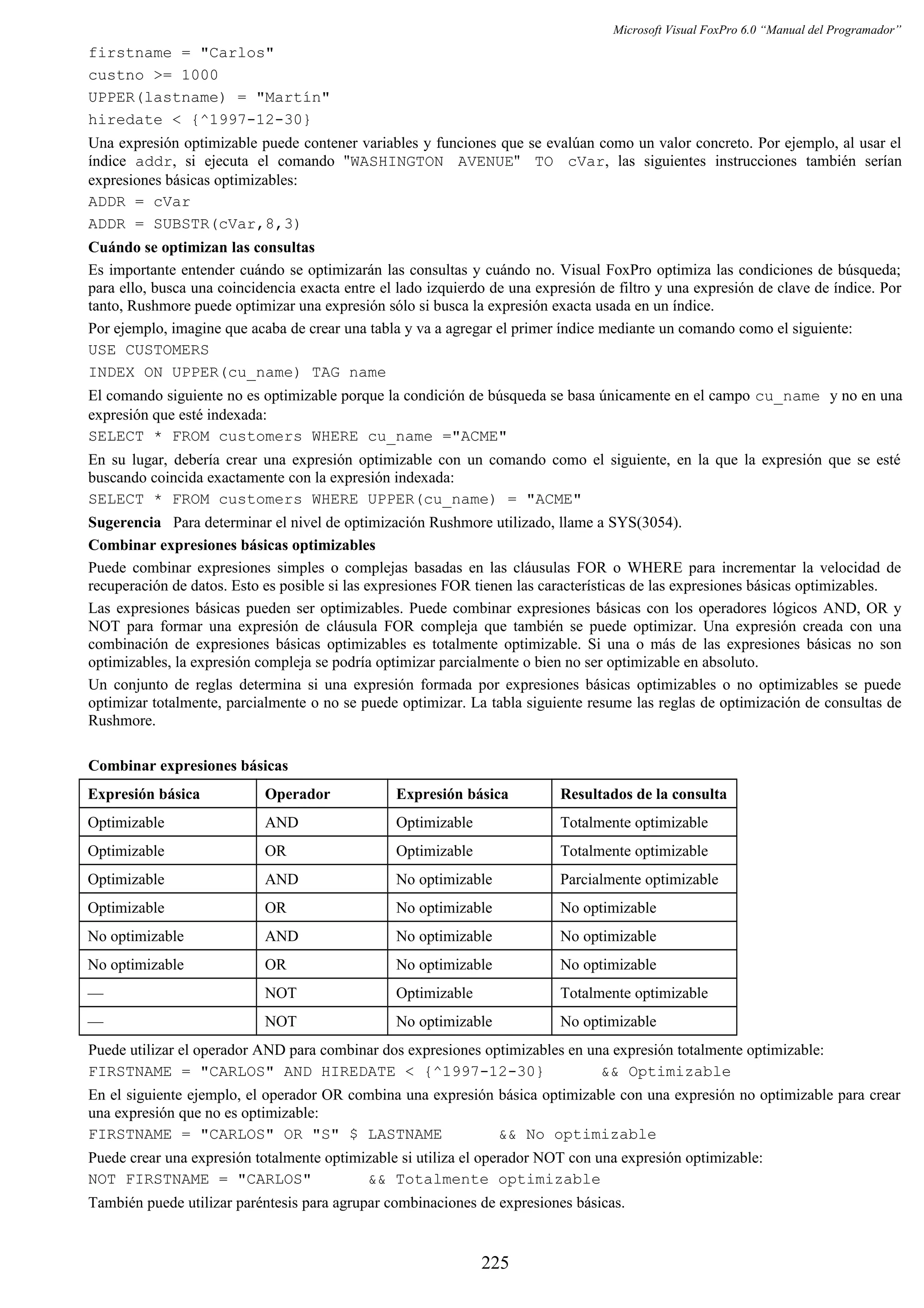Microsoft Visual FoxPro 6.0 “Manual del Programador”
firstname = "Carlos"
custno >= 1000
UPPER(lastname) = "Martín"
hiredate < {^1997-12-30}
Una expresión optimizable puede contener variables y funciones que se evalúan como un valor concreto. Por ejemplo, al usar el
índice addr, si ejecuta el comando "WASHINGTON AVENUE" TO cVar, las siguientes instrucciones también serían
expresiones básicas optimizables:
ADDR = cVar
ADDR = SUBSTR(cVar,8,3)
Cuándo se optimizan las consultas
Es importante entender cuándo se optimizarán las consultas y cuándo no. Visual FoxPro optimiza las condiciones de búsqueda;
para ello, busca una coincidencia exacta entre el lado izquierdo de una expresión de filtro y una expresión de clave de índice. Por
tanto, Rushmore puede optimizar una expresión sólo si busca la expresión exacta usada en un índice.
Por ejemplo, imagine que acaba de crear una tabla y va a agregar el primer índice mediante un comando como el siguiente:
USE CUSTOMERS
INDEX ON UPPER(cu_name) TAG name
El comando siguiente no es optimizable porque la condición de búsqueda se basa únicamente en el campo cu_name y no en una
expresión que esté indexada:
SELECT * FROM customers WHERE cu_name ="ACME"
En su lugar, debería crear una expresión optimizable con un comando como el siguiente, en la que la expresión que se esté
buscando coincida exactamente con la expresión indexada:
SELECT * FROM customers WHERE UPPER(cu_name) = "ACME"
Sugerencia Para determinar el nivel de optimización Rushmore utilizado, llame a SYS(3054).
Combinar expresiones básicas optimizables
Puede combinar expresiones simples o complejas basadas en las cláusulas FOR o WHERE para incrementar la velocidad de
recuperación de datos. Esto es posible si las expresiones FOR tienen las características de las expresiones básicas optimizables.
Las expresiones básicas pueden ser optimizables. Puede combinar expresiones básicas con los operadores lógicos AND, OR y
NOT para formar una expresión de cláusula FOR compleja que también se puede optimizar. Una expresión creada con una
combinación de expresiones básicas optimizables es totalmente optimizable. Si una o más de las expresiones básicas no son
optimizables, la expresión compleja se podría optimizar parcialmente o bien no ser optimizable en absoluto.
Un conjunto de reglas determina si una expresión formada por expresiones básicas optimizables o no optimizables se puede
optimizar totalmente, parcialmente o no se puede optimizar. La tabla siguiente resume las reglas de optimización de consultas de
Rushmore.
Combinar expresiones básicas
Expresión básica Operador Expresión básica Resultados de la consulta
Optimizable AND Optimizable Totalmente optimizable
Optimizable OR Optimizable Totalmente optimizable
Optimizable AND No optimizable Parcialmente optimizable
Optimizable OR No optimizable No optimizable
No optimizable AND No optimizable No optimizable
No optimizable OR No optimizable No optimizable
— NOT Optimizable Totalmente optimizable
— NOT No optimizable No optimizable
Puede utilizar el operador AND para combinar dos expresiones optimizables en una expresión totalmente optimizable:
FIRSTNAME = "CARLOS" AND HIREDATE < {^1997-12-30} && Optimizable
En el siguiente ejemplo, el operador OR combina una expresión básica optimizable con una expresión no optimizable para crear
una expresión que no es optimizable:
FIRSTNAME = "CARLOS" OR "S" $ LASTNAME && No optimizable
Puede crear una expresión totalmente optimizable si utiliza el operador NOT con una expresión optimizable:
NOT FIRSTNAME = "CARLOS" && Totalmente optimizable
También puede utilizar paréntesis para agrupar combinaciones de expresiones básicas.
225
 