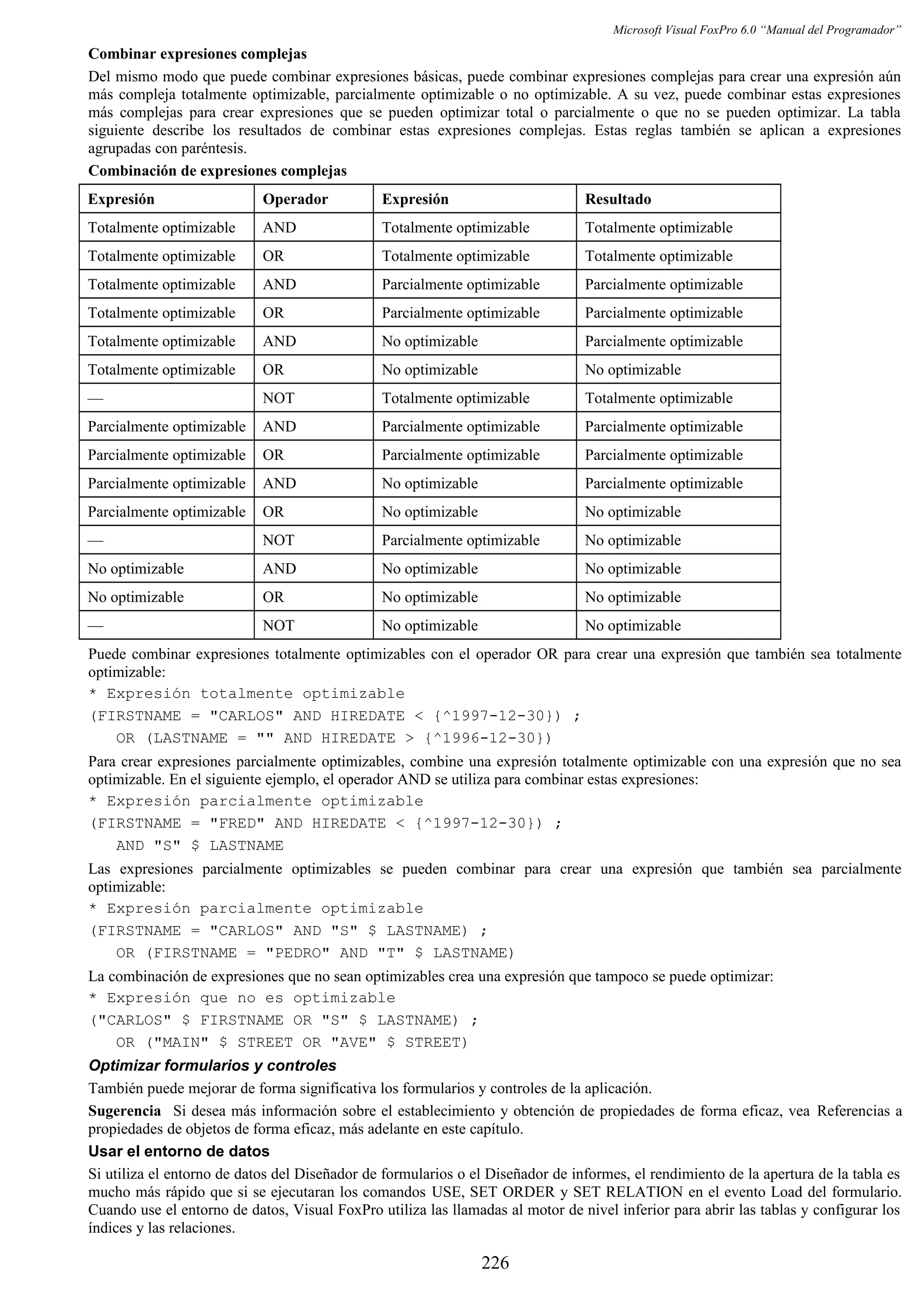 Microsoft Visual FoxPro 6.0 “Manual del Programador”
Combinar expresiones complejas
Del mismo modo que puede combinar expresiones básicas, puede combinar expresiones complejas para crear una expresión aún
más compleja totalmente optimizable, parcialmente optimizable o no optimizable. A su vez, puede combinar estas expresiones
más complejas para crear expresiones que se pueden optimizar total o parcialmente o que no se pueden optimizar. La tabla
siguiente describe los resultados de combinar estas expresiones complejas. Estas reglas también se aplican a expresiones
agrupadas con paréntesis.
Combinación de expresiones complejas
Expresión Operador Expresión Resultado
Totalmente optimizable AND Totalmente optimizable Totalmente optimizable
Totalmente optimizable OR Totalmente optimizable Totalmente optimizable
Totalmente optimizable AND Parcialmente optimizable Parcialmente optimizable
Totalmente optimizable OR Parcialmente optimizable Parcialmente optimizable
Totalmente optimizable AND No optimizable Parcialmente optimizable
Totalmente optimizable OR No optimizable No optimizable
— NOT Totalmente optimizable Totalmente optimizable
Parcialmente optimizable AND Parcialmente optimizable Parcialmente optimizable
Parcialmente optimizable OR Parcialmente optimizable Parcialmente optimizable
Parcialmente optimizable AND No optimizable Parcialmente optimizable
Parcialmente optimizable OR No optimizable No optimizable
— NOT Parcialmente optimizable No optimizable
No optimizable AND No optimizable No optimizable
No optimizable OR No optimizable No optimizable
— NOT No optimizable No optimizable
Puede combinar expresiones totalmente optimizables con el operador OR para crear una expresión que también sea totalmente
optimizable:
* Expresión totalmente optimizable
(FIRSTNAME = "CARLOS" AND HIREDATE < {^1997-12-30}) ;
OR (LASTNAME = "" AND HIREDATE > {^1996-12-30})
Para crear expresiones parcialmente optimizables, combine una expresión totalmente optimizable con una expresión que no sea
optimizable. En el siguiente ejemplo, el operador AND se utiliza para combinar estas expresiones:
* Expresión parcialmente optimizable
(FIRSTNAME = "FRED" AND HIREDATE < {^1997-12-30}) ;
AND "S" $ LASTNAME
Las expresiones parcialmente optimizables se pueden combinar para crear una expresión que también sea parcialmente
optimizable:
* Expresión parcialmente optimizable
(FIRSTNAME = "CARLOS" AND "S" $ LASTNAME) ;
OR (FIRSTNAME = "PEDRO" AND "T" $ LASTNAME)
La combinación de expresiones que no sean optimizables crea una expresión que tampoco se puede optimizar:
* Expresión que no es optimizable
("CARLOS" $ FIRSTNAME OR "S" $ LASTNAME) ;
OR ("MAIN" $ STREET OR "AVE" $ STREET)
Optimizar formularios y controles
También puede mejorar de forma significativa los formularios y controles de la aplicación.
Sugerencia Si desea más información sobre el establecimiento y obtención de propiedades de forma eficaz, vea Referencias a
propiedades de objetos de forma eficaz, más adelante en este capítulo.
Usar el entorno de datos
Si utiliza el entorno de datos del Diseñador de formularios o el Diseñador de informes, el rendimiento de la apertura de la tabla es
mucho más rápido que si se ejecutaran los comandos USE, SET ORDER y SET RELATION en el evento Load del formulario.
Cuando use el entorno de datos, Visual FoxPro utiliza las llamadas al motor de nivel inferior para abrir las tablas y configurar los
índices y las relaciones.
226
 