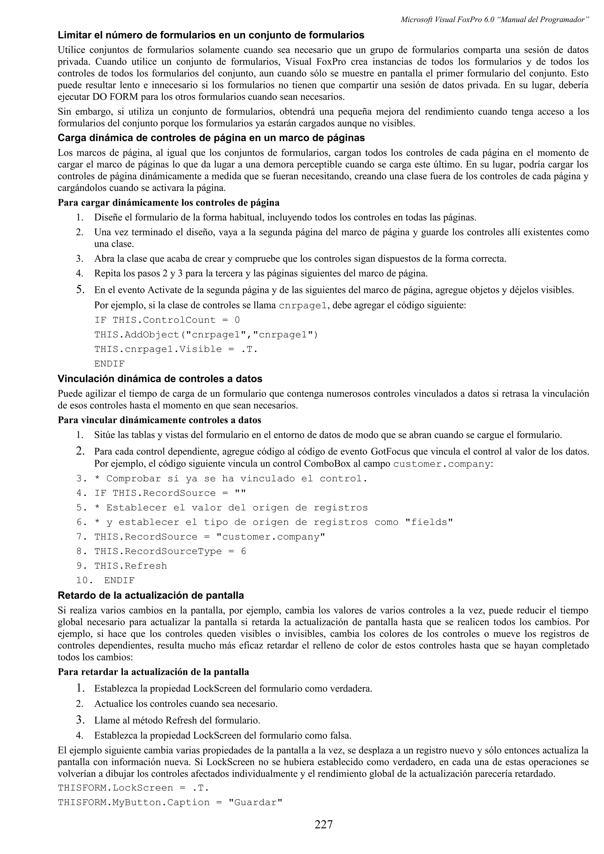 Microsoft Visual FoxPro 6.0 “Manual del Programador”
Limitar el número de formularios en un conjunto de formularios
Utilice conjuntos de formularios solamente cuando sea necesario que un grupo de formularios comparta una sesión de datos
privada. Cuando utilice un conjunto de formularios, Visual FoxPro crea instancias de todos los formularios y de todos los
controles de todos los formularios del conjunto, aun cuando sólo se muestre en pantalla el primer formulario del conjunto. Esto
puede resultar lento e innecesario si los formularios no tienen que compartir una sesión de datos privada. En su lugar, debería
ejecutar DO FORM para los otros formularios cuando sean necesarios.
Sin embargo, si utiliza un conjunto de formularios, obtendrá una pequeña mejora del rendimiento cuando tenga acceso a los
formularios del conjunto porque los formularios ya estarán cargados aunque no visibles.
Carga dinámica de controles de página en un marco de páginas
Los marcos de página, al igual que los conjuntos de formularios, cargan todos los controles de cada página en el momento de
cargar el marco de páginas lo que da lugar a una demora perceptible cuando se carga este último. En su lugar, podría cargar los
controles de página dinámicamente a medida que se fueran necesitando, creando una clase fuera de los controles de cada página y
cargándolos cuando se activara la página.
Para cargar dinámicamente los controles de página
1. Diseñe el formulario de la forma habitual, incluyendo todos los controles en todas las páginas.
2. Una vez terminado el diseño, vaya a la segunda página del marco de página y guarde los controles allí existentes como
una clase.
3. Abra la clase que acaba de crear y compruebe que los controles sigan dispuestos de la forma correcta.
4. Repita los pasos 2 y 3 para la tercera y las páginas siguientes del marco de página.
5. En el evento Activate de la segunda página y de las siguientes del marco de página, agregue objetos y déjelos visibles.
Por ejemplo, si la clase de controles se llama cnrpage1, debe agregar el código siguiente:
IF THIS.ControlCount = 0
THIS.AddObject("cnrpage1","cnrpage1")
THIS.cnrpage1.Visible = .T.
ENDIF
Vinculación dinámica de controles a datos
Puede agilizar el tiempo de carga de un formulario que contenga numerosos controles vinculados a datos si retrasa la vinculación
de esos controles hasta el momento en que sean necesarios.
Para vincular dinámicamente controles a datos
1. Sitúe las tablas y vistas del formulario en el entorno de datos de modo que se abran cuando se cargue el formulario.
2. Para cada control dependiente, agregue código al código de evento GotFocus que vincula el control al valor de los datos.
Por ejemplo, el código siguiente vincula un control ComboBox al campo customer.company:
3. * Comprobar si ya se ha vinculado el control.
4. IF THIS.RecordSource = ""
5. * Establecer el valor del origen de registros
6. * y establecer el tipo de origen de registros como "fields"
7. THIS.RecordSource = "customer.company"
8. THIS.RecordSourceType = 6
9. THIS.Refresh
10. ENDIF
Retardo de la actualización de pantalla
Si realiza varios cambios en la pantalla, por ejemplo, cambia los valores de varios controles a la vez, puede reducir el tiempo
global necesario para actualizar la pantalla si retarda la actualización de pantalla hasta que se realicen todos los cambios. Por
ejemplo, si hace que los controles queden visibles o invisibles, cambia los colores de los controles o mueve los registros de
controles dependientes, resulta mucho más eficaz retardar el relleno de color de estos controles hasta que se hayan completado
todos los cambios:
Para retardar la actualización de la pantalla
1. Establezca la propiedad LockScreen del formulario como verdadera.
2. Actualice los controles cuando sea necesario.
3. Llame al método Refresh del formulario.
4. Establezca la propiedad LockScreen del formulario como falsa.
El ejemplo siguiente cambia varias propiedades de la pantalla a la vez, se desplaza a un registro nuevo y sólo entonces actualiza la
pantalla con información nueva. Si LockScreen no se hubiera establecido como verdadero, en cada una de estas operaciones se
volverían a dibujar los controles afectados individualmente y el rendimiento global de la actualización parecería retardado.
THISFORM.LockScreen = .T.
THISFORM.MyButton.Caption = "Guardar"
227
 