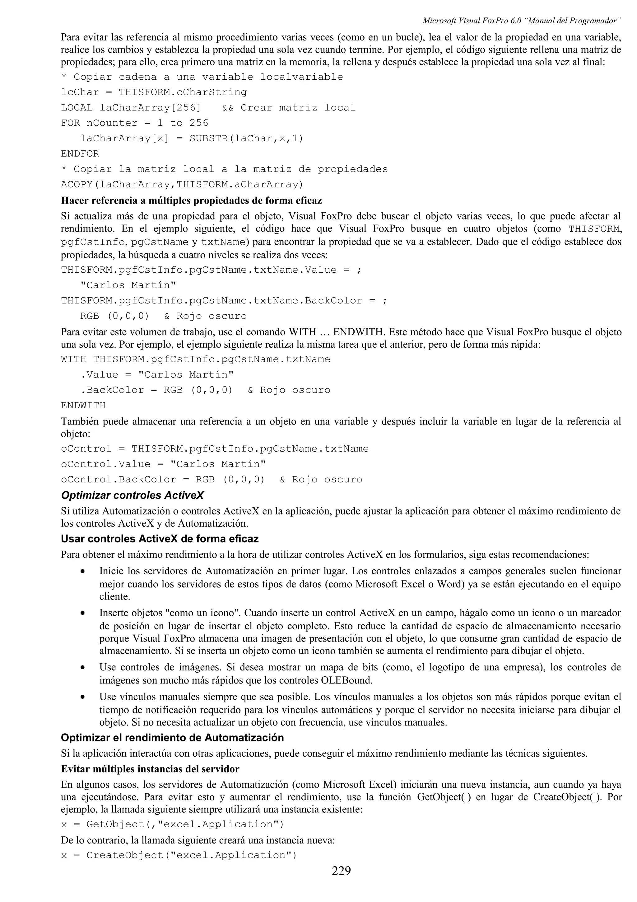 Microsoft Visual FoxPro 6.0 “Manual del Programador”
Para evitar las referencia al mismo procedimiento varias veces (como en un bucle), lea el valor de la propiedad en una variable,
realice los cambios y establezca la propiedad una sola vez cuando termine. Por ejemplo, el código siguiente rellena una matriz de
propiedades; para ello, crea primero una matriz en la memoria, la rellena y después establece la propiedad una sola vez al final:
* Copiar cadena a una variable localvariable
lcChar = THISFORM.cCharString
LOCAL laCharArray[256] && Crear matriz local
FOR nCounter = 1 to 256
laCharArray[x] = SUBSTR(laChar,x,1)
ENDFOR
* Copiar la matriz local a la matriz de propiedades
ACOPY(laCharArray,THISFORM.aCharArray)
Hacer referencia a múltiples propiedades de forma eficaz
Si actualiza más de una propiedad para el objeto, Visual FoxPro debe buscar el objeto varias veces, lo que puede afectar al
rendimiento. En el ejemplo siguiente, el código hace que Visual FoxPro busque en cuatro objetos (como THISFORM,
pgfCstInfo, pgCstName y txtName) para encontrar la propiedad que se va a establecer. Dado que el código establece dos
propiedades, la búsqueda a cuatro niveles se realiza dos veces:
THISFORM.pgfCstInfo.pgCstName.txtName.Value = ;
"Carlos Martín"
THISFORM.pgfCstInfo.pgCstName.txtName.BackColor = ;
RGB (0,0,0) & Rojo oscuro
Para evitar este volumen de trabajo, use el comando WITH … ENDWITH. Este método hace que Visual FoxPro busque el objeto
una sola vez. Por ejemplo, el ejemplo siguiente realiza la misma tarea que el anterior, pero de forma más rápida:
WITH THISFORM.pgfCstInfo.pgCstName.txtName
.Value = "Carlos Martín"
.BackColor = RGB (0,0,0) & Rojo oscuro
ENDWITH
También puede almacenar una referencia a un objeto en una variable y después incluir la variable en lugar de la referencia al
objeto:
oControl = THISFORM.pgfCstInfo.pgCstName.txtName
oControl.Value = "Carlos Martín"
oControl.BackColor = RGB (0,0,0) & Rojo oscuro
Optimizar controles ActiveX
Si utiliza Automatización o controles ActiveX en la aplicación, puede ajustar la aplicación para obtener el máximo rendimiento de
los controles ActiveX y de Automatización.
Usar controles ActiveX de forma eficaz
Para obtener el máximo rendimiento a la hora de utilizar controles ActiveX en los formularios, siga estas recomendaciones:
• Inicie los servidores de Automatización en primer lugar. Los controles enlazados a campos generales suelen funcionar
mejor cuando los servidores de estos tipos de datos (como Microsoft Excel o Word) ya se están ejecutando en el equipo
cliente.
• Inserte objetos "como un icono". Cuando inserte un control ActiveX en un campo, hágalo como un icono o un marcador
de posición en lugar de insertar el objeto completo. Esto reduce la cantidad de espacio de almacenamiento necesario
porque Visual FoxPro almacena una imagen de presentación con el objeto, lo que consume gran cantidad de espacio de
almacenamiento. Si se inserta un objeto como un icono también se aumenta el rendimiento para dibujar el objeto.
• Use controles de imágenes. Si desea mostrar un mapa de bits (como, el logotipo de una empresa), los controles de
imágenes son mucho más rápidos que los controles OLEBound.
• Use vínculos manuales siempre que sea posible. Los vínculos manuales a los objetos son más rápidos porque evitan el
tiempo de notificación requerido para los vínculos automáticos y porque el servidor no necesita iniciarse para dibujar el
objeto. Si no necesita actualizar un objeto con frecuencia, use vínculos manuales.
Optimizar el rendimiento de Automatización
Si la aplicación interactúa con otras aplicaciones, puede conseguir el máximo rendimiento mediante las técnicas siguientes.
Evitar múltiples instancias del servidor
En algunos casos, los servidores de Automatización (como Microsoft Excel) iniciarán una nueva instancia, aun cuando ya haya
una ejecutándose. Para evitar esto y aumentar el rendimiento, use la función GetObject( ) en lugar de CreateObject( ). Por
ejemplo, la llamada siguiente siempre utilizará una instancia existente:
x = GetObject(,"excel.Application")
De lo contrario, la llamada siguiente creará una instancia nueva:
x = CreateObject("excel.Application")
229
 