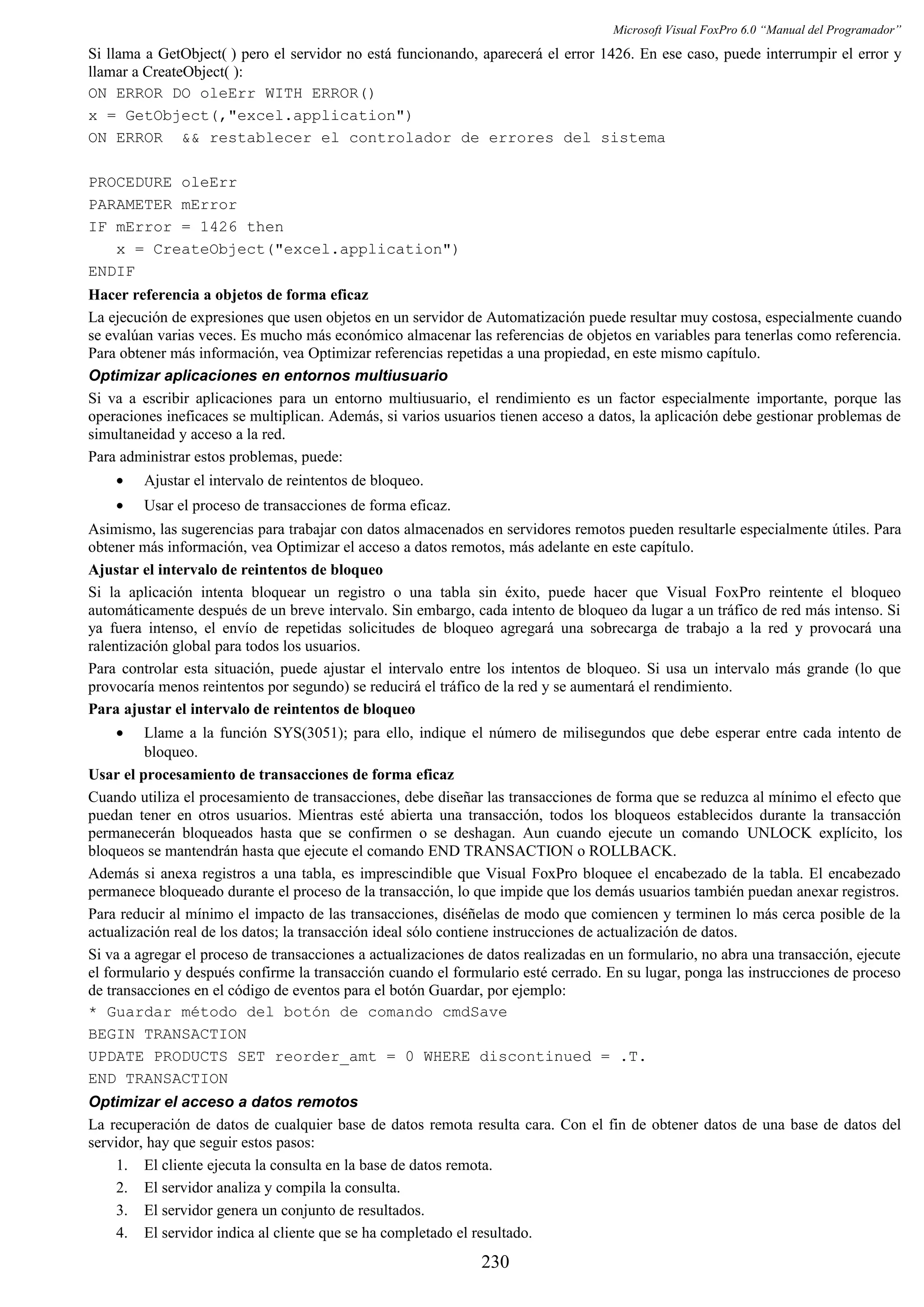Microsoft Visual FoxPro 6.0 “Manual del Programador”
Si llama a GetObject( ) pero el servidor no está funcionando, aparecerá el error 1426. En ese caso, puede interrumpir el error y
llamar a CreateObject( ):
ON ERROR DO oleErr WITH ERROR()
x = GetObject(,"excel.application")
ON ERROR && restablecer el controlador de errores del sistema
PROCEDURE oleErr
PARAMETER mError
IF mError = 1426 then
x = CreateObject("excel.application")
ENDIF
Hacer referencia a objetos de forma eficaz
La ejecución de expresiones que usen objetos en un servidor de Automatización puede resultar muy costosa, especialmente cuando
se evalúan varias veces. Es mucho más económico almacenar las referencias de objetos en variables para tenerlas como referencia.
Para obtener más información, vea Optimizar referencias repetidas a una propiedad, en este mismo capítulo.
Optimizar aplicaciones en entornos multiusuario
Si va a escribir aplicaciones para un entorno multiusuario, el rendimiento es un factor especialmente importante, porque las
operaciones ineficaces se multiplican. Además, si varios usuarios tienen acceso a datos, la aplicación debe gestionar problemas de
simultaneidad y acceso a la red.
Para administrar estos problemas, puede:
• Ajustar el intervalo de reintentos de bloqueo.
• Usar el proceso de transacciones de forma eficaz.
Asimismo, las sugerencias para trabajar con datos almacenados en servidores remotos pueden resultarle especialmente útiles. Para
obtener más información, vea Optimizar el acceso a datos remotos, más adelante en este capítulo.
Ajustar el intervalo de reintentos de bloqueo
Si la aplicación intenta bloquear un registro o una tabla sin éxito, puede hacer que Visual FoxPro reintente el bloqueo
automáticamente después de un breve intervalo. Sin embargo, cada intento de bloqueo da lugar a un tráfico de red más intenso. Si
ya fuera intenso, el envío de repetidas solicitudes de bloqueo agregará una sobrecarga de trabajo a la red y provocará una
ralentización global para todos los usuarios.
Para controlar esta situación, puede ajustar el intervalo entre los intentos de bloqueo. Si usa un intervalo más grande (lo que
provocaría menos reintentos por segundo) se reducirá el tráfico de la red y se aumentará el rendimiento.
Para ajustar el intervalo de reintentos de bloqueo
• Llame a la función SYS(3051); para ello, indique el número de milisegundos que debe esperar entre cada intento de
bloqueo.
Usar el procesamiento de transacciones de forma eficaz
Cuando utiliza el procesamiento de transacciones, debe diseñar las transacciones de forma que se reduzca al mínimo el efecto que
puedan tener en otros usuarios. Mientras esté abierta una transacción, todos los bloqueos establecidos durante la transacción
permanecerán bloqueados hasta que se confirmen o se deshagan. Aun cuando ejecute un comando UNLOCK explícito, los
bloqueos se mantendrán hasta que ejecute el comando END TRANSACTION o ROLLBACK.
Además si anexa registros a una tabla, es imprescindible que Visual FoxPro bloquee el encabezado de la tabla. El encabezado
permanece bloqueado durante el proceso de la transacción, lo que impide que los demás usuarios también puedan anexar registros.
Para reducir al mínimo el impacto de las transacciones, diséñelas de modo que comiencen y terminen lo más cerca posible de la
actualización real de los datos; la transacción ideal sólo contiene instrucciones de actualización de datos.
Si va a agregar el proceso de transacciones a actualizaciones de datos realizadas en un formulario, no abra una transacción, ejecute
el formulario y después confirme la transacción cuando el formulario esté cerrado. En su lugar, ponga las instrucciones de proceso
de transacciones en el código de eventos para el botón Guardar, por ejemplo:
* Guardar método del botón de comando cmdSave
BEGIN TRANSACTION
UPDATE PRODUCTS SET reorder_amt = 0 WHERE discontinued = .T.
END TRANSACTION
Optimizar el acceso a datos remotos
La recuperación de datos de cualquier base de datos remota resulta cara. Con el fin de obtener datos de una base de datos del
servidor, hay que seguir estos pasos:
1. El cliente ejecuta la consulta en la base de datos remota.
2. El servidor analiza y compila la consulta.
3. El servidor genera un conjunto de resultados.
4. El servidor indica al cliente que se ha completado el resultado.
230
 