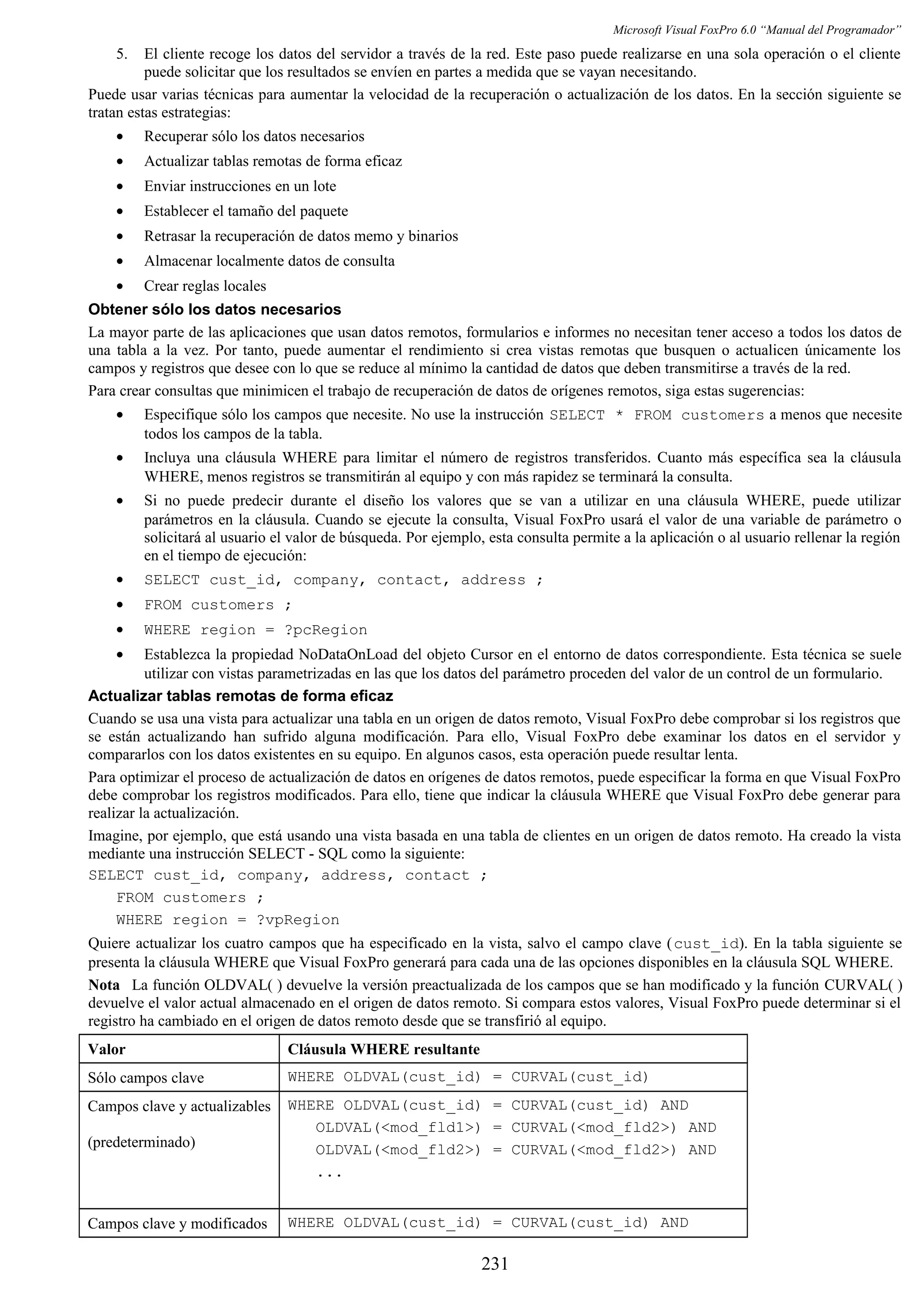 Microsoft Visual FoxPro 6.0 “Manual del Programador”
5. El cliente recoge los datos del servidor a través de la red. Este paso puede realizarse en una sola operación o el cliente
puede solicitar que los resultados se envíen en partes a medida que se vayan necesitando.
Puede usar varias técnicas para aumentar la velocidad de la recuperación o actualización de los datos. En la sección siguiente se
tratan estas estrategias:
• Recuperar sólo los datos necesarios
• Actualizar tablas remotas de forma eficaz
• Enviar instrucciones en un lote
• Establecer el tamaño del paquete
• Retrasar la recuperación de datos memo y binarios
• Almacenar localmente datos de consulta
• Crear reglas locales
Obtener sólo los datos necesarios
La mayor parte de las aplicaciones que usan datos remotos, formularios e informes no necesitan tener acceso a todos los datos de
una tabla a la vez. Por tanto, puede aumentar el rendimiento si crea vistas remotas que busquen o actualicen únicamente los
campos y registros que desee con lo que se reduce al mínimo la cantidad de datos que deben transmitirse a través de la red.
Para crear consultas que minimicen el trabajo de recuperación de datos de orígenes remotos, siga estas sugerencias:
• Especifique sólo los campos que necesite. No use la instrucción SELECT * FROM customers a menos que necesite
todos los campos de la tabla.
• Incluya una cláusula WHERE para limitar el número de registros transferidos. Cuanto más específica sea la cláusula
WHERE, menos registros se transmitirán al equipo y con más rapidez se terminará la consulta.
• Si no puede predecir durante el diseño los valores que se van a utilizar en una cláusula WHERE, puede utilizar
parámetros en la cláusula. Cuando se ejecute la consulta, Visual FoxPro usará el valor de una variable de parámetro o
solicitará al usuario el valor de búsqueda. Por ejemplo, esta consulta permite a la aplicación o al usuario rellenar la región
en el tiempo de ejecución:
• SELECT cust_id, company, contact, address ;
• FROM customers ;
• WHERE region = ?pcRegion
• Establezca la propiedad NoDataOnLoad del objeto Cursor en el entorno de datos correspondiente. Esta técnica se suele
utilizar con vistas parametrizadas en las que los datos del parámetro proceden del valor de un control de un formulario.
Actualizar tablas remotas de forma eficaz
Cuando se usa una vista para actualizar una tabla en un origen de datos remoto, Visual FoxPro debe comprobar si los registros que
se están actualizando han sufrido alguna modificación. Para ello, Visual FoxPro debe examinar los datos en el servidor y
compararlos con los datos existentes en su equipo. En algunos casos, esta operación puede resultar lenta.
Para optimizar el proceso de actualización de datos en orígenes de datos remotos, puede especificar la forma en que Visual FoxPro
debe comprobar los registros modificados. Para ello, tiene que indicar la cláusula WHERE que Visual FoxPro debe generar para
realizar la actualización.
Imagine, por ejemplo, que está usando una vista basada en una tabla de clientes en un origen de datos remoto. Ha creado la vista
mediante una instrucción SELECT - SQL como la siguiente:
SELECT cust_id, company, address, contact ;
FROM customers ;
WHERE region = ?vpRegion
Quiere actualizar los cuatro campos que ha especificado en la vista, salvo el campo clave (cust_id). En la tabla siguiente se
presenta la cláusula WHERE que Visual FoxPro generará para cada una de las opciones disponibles en la cláusula SQL WHERE.
Nota La función OLDVAL( ) devuelve la versión preactualizada de los campos que se han modificado y la función CURVAL( )
devuelve el valor actual almacenado en el origen de datos remoto. Si compara estos valores, Visual FoxPro puede determinar si el
registro ha cambiado en el origen de datos remoto desde que se transfirió al equipo.
Valor Cláusula WHERE resultante
Sólo campos clave WHERE OLDVAL(cust_id) = CURVAL(cust_id)
Campos clave y actualizables
(predeterminado)
WHERE OLDVAL(cust_id) = CURVAL(cust_id) AND
OLDVAL(<mod_fld1>) = CURVAL(<mod_fld2>) AND
OLDVAL(<mod_fld2>) = CURVAL(<mod_fld2>) AND
...
Campos clave y modificados WHERE OLDVAL(cust_id) = CURVAL(cust_id) AND
231
 