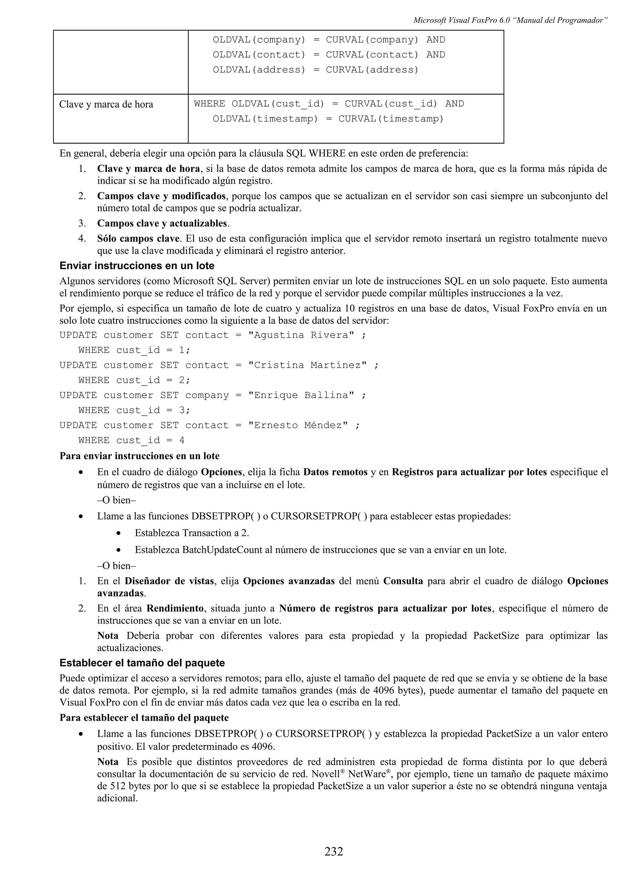 Microsoft Visual FoxPro 6.0 “Manual del Programador”
OLDVAL(company) = CURVAL(company) AND
OLDVAL(contact) = CURVAL(contact) AND
OLDVAL(address) = CURVAL(address)
Clave y marca de hora WHERE OLDVAL(cust_id) = CURVAL(cust_id) AND
OLDVAL(timestamp) = CURVAL(timestamp)
En general, debería elegir una opción para la cláusula SQL WHERE en este orden de preferencia:
1. Clave y marca de hora, si la base de datos remota admite los campos de marca de hora, que es la forma más rápida de
indicar si se ha modificado algún registro.
2. Campos clave y modificados, porque los campos que se actualizan en el servidor son casi siempre un subconjunto del
número total de campos que se podría actualizar.
3. Campos clave y actualizables.
4. Sólo campos clave. El uso de esta configuración implica que el servidor remoto insertará un registro totalmente nuevo
que use la clave modificada y eliminará el registro anterior.
Enviar instrucciones en un lote
Algunos servidores (como Microsoft SQL Server) permiten enviar un lote de instrucciones SQL en un solo paquete. Esto aumenta
el rendimiento porque se reduce el tráfico de la red y porque el servidor puede compilar múltiples instrucciones a la vez.
Por ejemplo, si especifica un tamaño de lote de cuatro y actualiza 10 registros en una base de datos, Visual FoxPro envía en un
solo lote cuatro instrucciones como la siguiente a la base de datos del servidor:
UPDATE customer SET contact = "Agustina Rivera" ;
WHERE cust_id = 1;
UPDATE customer SET contact = "Cristina Martínez" ;
WHERE cust_id = 2;
UPDATE customer SET company = "Enrique Ballina" ;
WHERE cust_id = 3;
UPDATE customer SET contact = "Ernesto Méndez" ;
WHERE cust_id = 4
Para enviar instrucciones en un lote
• En el cuadro de diálogo Opciones, elija la ficha Datos remotos y en Registros para actualizar por lotes especifique el
número de registros que van a incluirse en el lote.
–O bien–
• Llame a las funciones DBSETPROP( ) o CURSORSETPROP( ) para establecer estas propiedades:
• Establezca Transaction a 2.
• Establezca BatchUpdateCount al número de instrucciones que se van a enviar en un lote.
–O bien–
1. En el Diseñador de vistas, elija Opciones avanzadas del menú Consulta para abrir el cuadro de diálogo Opciones
avanzadas.
2. En el área Rendimiento, situada junto a Número de registros para actualizar por lotes, especifique el número de
instrucciones que se van a enviar en un lote.
Nota Debería probar con diferentes valores para esta propiedad y la propiedad PacketSize para optimizar las
actualizaciones.
Establecer el tamaño del paquete
Puede optimizar el acceso a servidores remotos; para ello, ajuste el tamaño del paquete de red que se envía y se obtiene de la base
de datos remota. Por ejemplo, si la red admite tamaños grandes (más de 4096 bytes), puede aumentar el tamaño del paquete en
Visual FoxPro con el fin de enviar más datos cada vez que lea o escriba en la red.
Para establecer el tamaño del paquete
• Llame a las funciones DBSETPROP( ) o CURSORSETPROP( ) y establezca la propiedad PacketSize a un valor entero
positivo. El valor predeterminado es 4096.
Nota Es posible que distintos proveedores de red administren esta propiedad de forma distinta por lo que deberá
consultar la documentación de su servicio de red. Novell®
NetWare®
, por ejemplo, tiene un tamaño de paquete máximo
de 512 bytes por lo que si se establece la propiedad PacketSize a un valor superior a éste no se obtendrá ninguna ventaja
adicional.
232
 