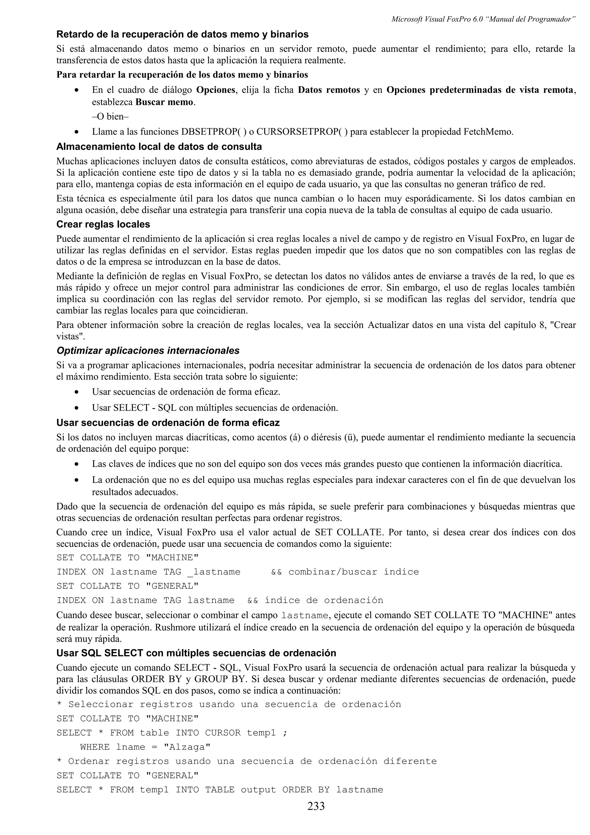 Microsoft Visual FoxPro 6.0 “Manual del Programador”
Retardo de la recuperación de datos memo y binarios
Si está almacenando datos memo o binarios en un servidor remoto, puede aumentar el rendimiento; para ello, retarde la
transferencia de estos datos hasta que la aplicación la requiera realmente.
Para retardar la recuperación de los datos memo y binarios
• En el cuadro de diálogo Opciones, elija la ficha Datos remotos y en Opciones predeterminadas de vista remota,
establezca Buscar memo.
–O bien–
• Llame a las funciones DBSETPROP( ) o CURSORSETPROP( ) para establecer la propiedad FetchMemo.
Almacenamiento local de datos de consulta
Muchas aplicaciones incluyen datos de consulta estáticos, como abreviaturas de estados, códigos postales y cargos de empleados.
Si la aplicación contiene este tipo de datos y si la tabla no es demasiado grande, podría aumentar la velocidad de la aplicación;
para ello, mantenga copias de esta información en el equipo de cada usuario, ya que las consultas no generan tráfico de red.
Esta técnica es especialmente útil para los datos que nunca cambian o lo hacen muy esporádicamente. Si los datos cambian en
alguna ocasión, debe diseñar una estrategia para transferir una copia nueva de la tabla de consultas al equipo de cada usuario.
Crear reglas locales
Puede aumentar el rendimiento de la aplicación si crea reglas locales a nivel de campo y de registro en Visual FoxPro, en lugar de
utilizar las reglas definidas en el servidor. Estas reglas pueden impedir que los datos que no son compatibles con las reglas de
datos o de la empresa se introduzcan en la base de datos.
Mediante la definición de reglas en Visual FoxPro, se detectan los datos no válidos antes de enviarse a través de la red, lo que es
más rápido y ofrece un mejor control para administrar las condiciones de error. Sin embargo, el uso de reglas locales también
implica su coordinación con las reglas del servidor remoto. Por ejemplo, si se modifican las reglas del servidor, tendría que
cambiar las reglas locales para que coincidieran.
Para obtener información sobre la creación de reglas locales, vea la sección Actualizar datos en una vista del capítulo 8, "Crear
vistas".
Optimizar aplicaciones internacionales
Si va a programar aplicaciones internacionales, podría necesitar administrar la secuencia de ordenación de los datos para obtener
el máximo rendimiento. Esta sección trata sobre lo siguiente:
• Usar secuencias de ordenación de forma eficaz.
• Usar SELECT - SQL con múltiples secuencias de ordenación.
Usar secuencias de ordenación de forma eficaz
Si los datos no incluyen marcas diacríticas, como acentos (á) o diéresis (ü), puede aumentar el rendimiento mediante la secuencia
de ordenación del equipo porque:
• Las claves de índices que no son del equipo son dos veces más grandes puesto que contienen la información diacrítica.
• La ordenación que no es del equipo usa muchas reglas especiales para indexar caracteres con el fin de que devuelvan los
resultados adecuados.
Dado que la secuencia de ordenación del equipo es más rápida, se suele preferir para combinaciones y búsquedas mientras que
otras secuencias de ordenación resultan perfectas para ordenar registros.
Cuando cree un índice, Visual FoxPro usa el valor actual de SET COLLATE. Por tanto, si desea crear dos índices con dos
secuencias de ordenación, puede usar una secuencia de comandos como la siguiente:
SET COLLATE TO "MACHINE"
INDEX ON lastname TAG _lastname && combinar/buscar índice
SET COLLATE TO "GENERAL"
INDEX ON lastname TAG lastname && índice de ordenación
Cuando desee buscar, seleccionar o combinar el campo lastname, ejecute el comando SET COLLATE TO "MACHINE" antes
de realizar la operación. Rushmore utilizará el índice creado en la secuencia de ordenación del equipo y la operación de búsqueda
será muy rápida.
Usar SQL SELECT con múltiples secuencias de ordenación
Cuando ejecute un comando SELECT - SQL, Visual FoxPro usará la secuencia de ordenación actual para realizar la búsqueda y
para las cláusulas ORDER BY y GROUP BY. Si desea buscar y ordenar mediante diferentes secuencias de ordenación, puede
dividir los comandos SQL en dos pasos, como se indica a continuación:
* Seleccionar registros usando una secuencia de ordenación
SET COLLATE TO "MACHINE"
SELECT * FROM table INTO CURSOR temp1 ;
WHERE lname = "Alzaga"
* Ordenar registros usando una secuencia de ordenación diferente
SET COLLATE TO "GENERAL"
SELECT * FROM temp1 INTO TABLE output ORDER BY lastname
233
 