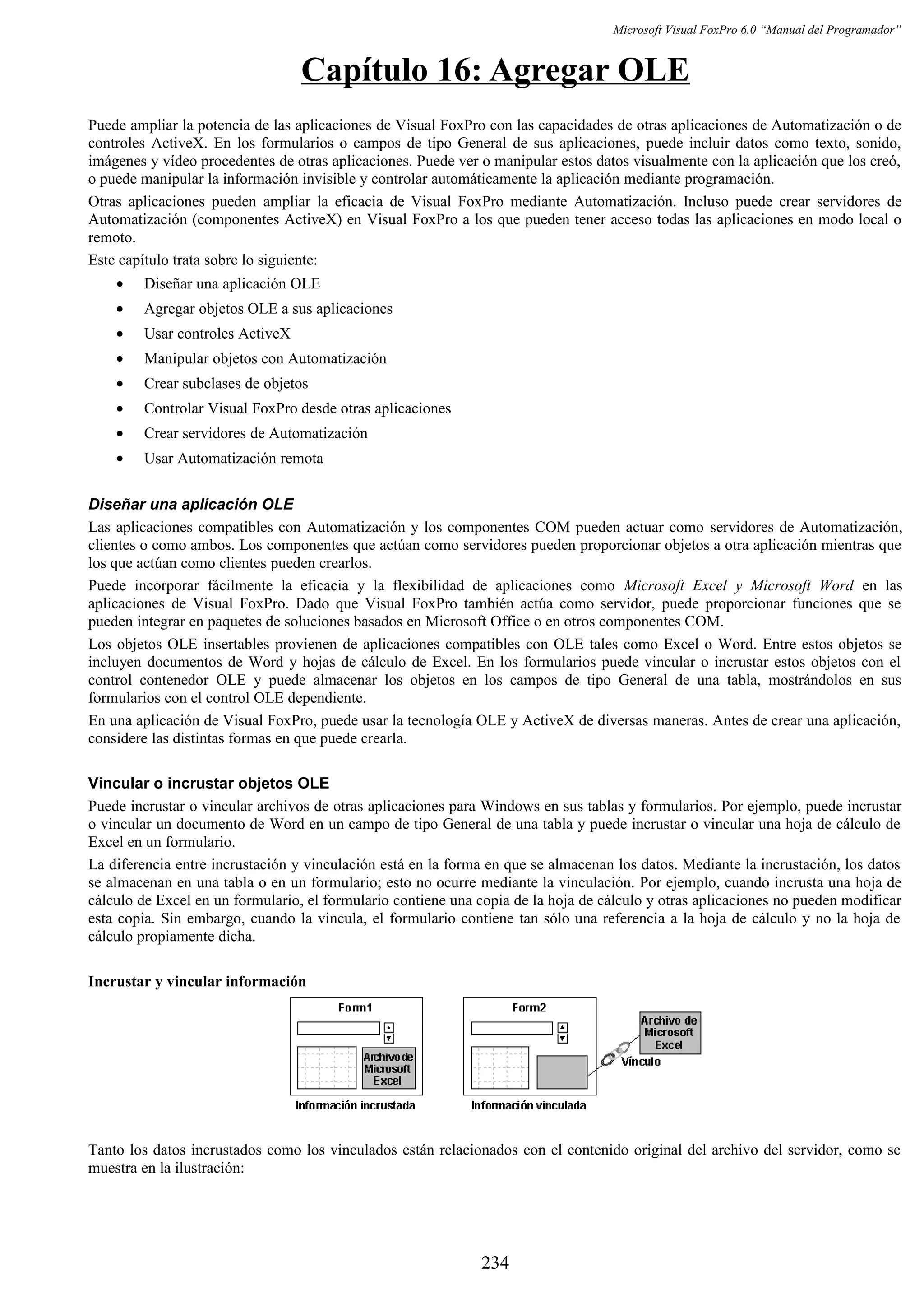 Microsoft Visual FoxPro 6.0 “Manual del Programador”
Capítulo 16: Agregar OLE
Puede ampliar la potencia de las aplicaciones de Visual FoxPro con las capacidades de otras aplicaciones de Automatización o de
controles ActiveX. En los formularios o campos de tipo General de sus aplicaciones, puede incluir datos como texto, sonido,
imágenes y vídeo procedentes de otras aplicaciones. Puede ver o manipular estos datos visualmente con la aplicación que los creó,
o puede manipular la información invisible y controlar automáticamente la aplicación mediante programación.
Otras aplicaciones pueden ampliar la eficacia de Visual FoxPro mediante Automatización. Incluso puede crear servidores de
Automatización (componentes ActiveX) en Visual FoxPro a los que pueden tener acceso todas las aplicaciones en modo local o
remoto.
Este capítulo trata sobre lo siguiente:
• Diseñar una aplicación OLE
• Agregar objetos OLE a sus aplicaciones
• Usar controles ActiveX
• Manipular objetos con Automatización
• Crear subclases de objetos
• Controlar Visual FoxPro desde otras aplicaciones
• Crear servidores de Automatización
• Usar Automatización remota
Diseñar una aplicación OLE
Las aplicaciones compatibles con Automatización y los componentes COM pueden actuar como servidores de Automatización,
clientes o como ambos. Los componentes que actúan como servidores pueden proporcionar objetos a otra aplicación mientras que
los que actúan como clientes pueden crearlos.
Puede incorporar fácilmente la eficacia y la flexibilidad de aplicaciones como Microsoft Excel y Microsoft Word en las
aplicaciones de Visual FoxPro. Dado que Visual FoxPro también actúa como servidor, puede proporcionar funciones que se
pueden integrar en paquetes de soluciones basados en Microsoft Office o en otros componentes COM.
Los objetos OLE insertables provienen de aplicaciones compatibles con OLE tales como Excel o Word. Entre estos objetos se
incluyen documentos de Word y hojas de cálculo de Excel. En los formularios puede vincular o incrustar estos objetos con el
control contenedor OLE y puede almacenar los objetos en los campos de tipo General de una tabla, mostrándolos en sus
formularios con el control OLE dependiente.
En una aplicación de Visual FoxPro, puede usar la tecnología OLE y ActiveX de diversas maneras. Antes de crear una aplicación,
considere las distintas formas en que puede crearla.
Vincular o incrustar objetos OLE
Puede incrustar o vincular archivos de otras aplicaciones para Windows en sus tablas y formularios. Por ejemplo, puede incrustar
o vincular un documento de Word en un campo de tipo General de una tabla y puede incrustar o vincular una hoja de cálculo de
Excel en un formulario.
La diferencia entre incrustación y vinculación está en la forma en que se almacenan los datos. Mediante la incrustación, los datos
se almacenan en una tabla o en un formulario; esto no ocurre mediante la vinculación. Por ejemplo, cuando incrusta una hoja de
cálculo de Excel en un formulario, el formulario contiene una copia de la hoja de cálculo y otras aplicaciones no pueden modificar
esta copia. Sin embargo, cuando la vincula, el formulario contiene tan sólo una referencia a la hoja de cálculo y no la hoja de
cálculo propiamente dicha.
Incrustar y vincular información
Tanto los datos incrustados como los vinculados están relacionados con el contenido original del archivo del servidor, como se
muestra en la ilustración:
234
 