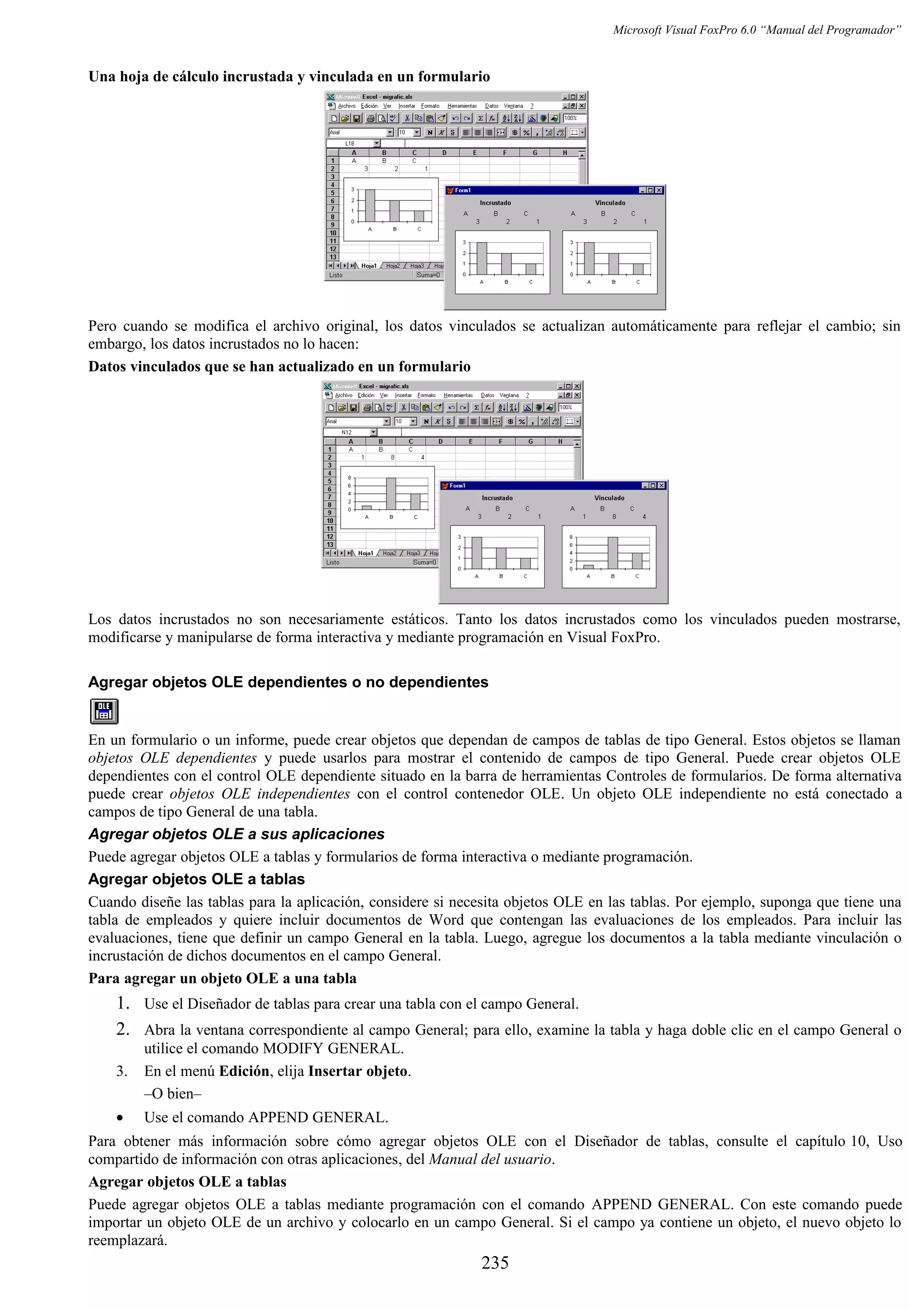 Microsoft Visual FoxPro 6.0 “Manual del Programador”
Una hoja de cálculo incrustada y vinculada en un formulario
Pero cuando se modifica el archivo original, los datos vinculados se actualizan automáticamente para reflejar el cambio; sin
embargo, los datos incrustados no lo hacen:
Datos vinculados que se han actualizado en un formulario
Los datos incrustados no son necesariamente estáticos. Tanto los datos incrustados como los vinculados pueden mostrarse,
modificarse y manipularse de forma interactiva y mediante programación en Visual FoxPro.
Agregar objetos OLE dependientes o no dependientes
En un formulario o un informe, puede crear objetos que dependan de campos de tablas de tipo General. Estos objetos se llaman
objetos OLE dependientes y puede usarlos para mostrar el contenido de campos de tipo General. Puede crear objetos OLE
dependientes con el control OLE dependiente situado en la barra de herramientas Controles de formularios. De forma alternativa
puede crear objetos OLE independientes con el control contenedor OLE. Un objeto OLE independiente no está conectado a
campos de tipo General de una tabla.
Agregar objetos OLE a sus aplicaciones
Puede agregar objetos OLE a tablas y formularios de forma interactiva o mediante programación.
Agregar objetos OLE a tablas
Cuando diseñe las tablas para la aplicación, considere si necesita objetos OLE en las tablas. Por ejemplo, suponga que tiene una
tabla de empleados y quiere incluir documentos de Word que contengan las evaluaciones de los empleados. Para incluir las
evaluaciones, tiene que definir un campo General en la tabla. Luego, agregue los documentos a la tabla mediante vinculación o
incrustación de dichos documentos en el campo General.
Para agregar un objeto OLE a una tabla
1. Use el Diseñador de tablas para crear una tabla con el campo General.
2. Abra la ventana correspondiente al campo General; para ello, examine la tabla y haga doble clic en el campo General o
utilice el comando MODIFY GENERAL.
3. En el menú Edición, elija Insertar objeto.
–O bien–
• Use el comando APPEND GENERAL.
Para obtener más información sobre cómo agregar objetos OLE con el Diseñador de tablas, consulte el capítulo 10, Uso
compartido de información con otras aplicaciones, del Manual del usuario.
Agregar objetos OLE a tablas
Puede agregar objetos OLE a tablas mediante programación con el comando APPEND GENERAL. Con este comando puede
importar un objeto OLE de un archivo y colocarlo en un campo General. Si el campo ya contiene un objeto, el nuevo objeto lo
reemplazará.
235
 