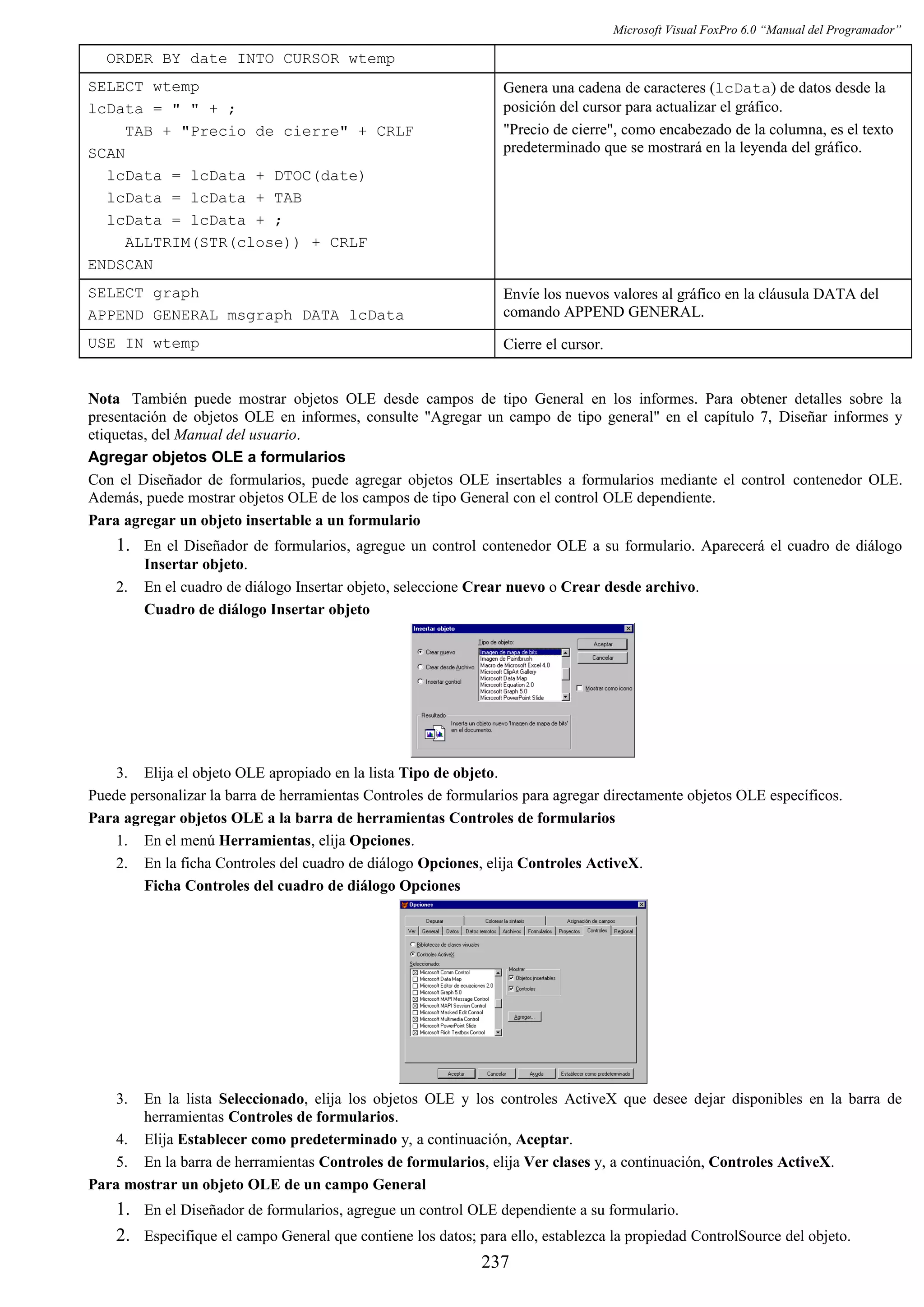 Microsoft Visual FoxPro 6.0 “Manual del Programador”
ORDER BY date INTO CURSOR wtemp
SELECT wtemp
lcData = " " + ;
TAB + "Precio de cierre" + CRLF
SCAN
lcData = lcData + DTOC(date)
lcData = lcData + TAB
lcData = lcData + ;
ALLTRIM(STR(close)) + CRLF
ENDSCAN
Genera una cadena de caracteres (lcData) de datos desde la
posición del cursor para actualizar el gráfico.
"Precio de cierre", como encabezado de la columna, es el texto
predeterminado que se mostrará en la leyenda del gráfico.
SELECT graph
APPEND GENERAL msgraph DATA lcData
Envíe los nuevos valores al gráfico en la cláusula DATA del
comando APPEND GENERAL.
USE IN wtemp Cierre el cursor.
Nota También puede mostrar objetos OLE desde campos de tipo General en los informes. Para obtener detalles sobre la
presentación de objetos OLE en informes, consulte "Agregar un campo de tipo general" en el capítulo 7, Diseñar informes y
etiquetas, del Manual del usuario.
Agregar objetos OLE a formularios
Con el Diseñador de formularios, puede agregar objetos OLE insertables a formularios mediante el control contenedor OLE.
Además, puede mostrar objetos OLE de los campos de tipo General con el control OLE dependiente.
Para agregar un objeto insertable a un formulario
1. En el Diseñador de formularios, agregue un control contenedor OLE a su formulario. Aparecerá el cuadro de diálogo
Insertar objeto.
2. En el cuadro de diálogo Insertar objeto, seleccione Crear nuevo o Crear desde archivo.
Cuadro de diálogo Insertar objeto
3. Elija el objeto OLE apropiado en la lista Tipo de objeto.
Puede personalizar la barra de herramientas Controles de formularios para agregar directamente objetos OLE específicos.
Para agregar objetos OLE a la barra de herramientas Controles de formularios
1. En el menú Herramientas, elija Opciones.
2. En la ficha Controles del cuadro de diálogo Opciones, elija Controles ActiveX.
Ficha Controles del cuadro de diálogo Opciones
3. En la lista Seleccionado, elija los objetos OLE y los controles ActiveX que desee dejar disponibles en la barra de
herramientas Controles de formularios.
4. Elija Establecer como predeterminado y, a continuación, Aceptar.
5. En la barra de herramientas Controles de formularios, elija Ver clases y, a continuación, Controles ActiveX.
Para mostrar un objeto OLE de un campo General
1. En el Diseñador de formularios, agregue un control OLE dependiente a su formulario.
2. Especifique el campo General que contiene los datos; para ello, establezca la propiedad ControlSource del objeto.
237
 