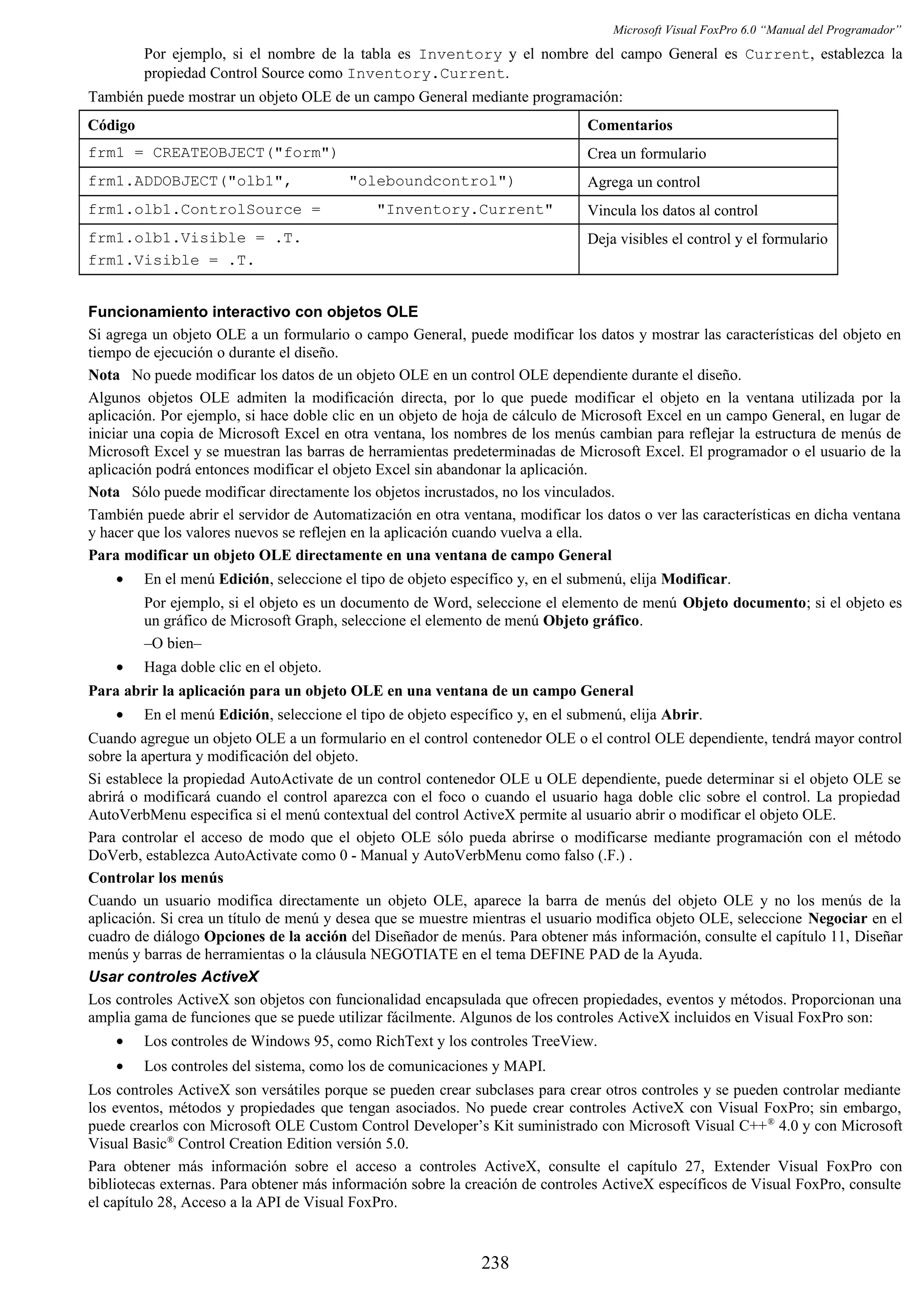 Microsoft Visual FoxPro 6.0 “Manual del Programador”
Por ejemplo, si el nombre de la tabla es Inventory y el nombre del campo General es Current, establezca la
propiedad Control Source como Inventory.Current.
También puede mostrar un objeto OLE de un campo General mediante programación:
Código Comentarios
frm1 = CREATEOBJECT("form") Crea un formulario
frm1.ADDOBJECT("olb1", "oleboundcontrol") Agrega un control
frm1.olb1.ControlSource = "Inventory.Current" Vincula los datos al control
frm1.olb1.Visible = .T.
frm1.Visible = .T.
Deja visibles el control y el formulario
Funcionamiento interactivo con objetos OLE
Si agrega un objeto OLE a un formulario o campo General, puede modificar los datos y mostrar las características del objeto en
tiempo de ejecución o durante el diseño.
Nota No puede modificar los datos de un objeto OLE en un control OLE dependiente durante el diseño.
Algunos objetos OLE admiten la modificación directa, por lo que puede modificar el objeto en la ventana utilizada por la
aplicación. Por ejemplo, si hace doble clic en un objeto de hoja de cálculo de Microsoft Excel en un campo General, en lugar de
iniciar una copia de Microsoft Excel en otra ventana, los nombres de los menús cambian para reflejar la estructura de menús de
Microsoft Excel y se muestran las barras de herramientas predeterminadas de Microsoft Excel. El programador o el usuario de la
aplicación podrá entonces modificar el objeto Excel sin abandonar la aplicación.
Nota Sólo puede modificar directamente los objetos incrustados, no los vinculados.
También puede abrir el servidor de Automatización en otra ventana, modificar los datos o ver las características en dicha ventana
y hacer que los valores nuevos se reflejen en la aplicación cuando vuelva a ella.
Para modificar un objeto OLE directamente en una ventana de campo General
• En el menú Edición, seleccione el tipo de objeto específico y, en el submenú, elija Modificar.
Por ejemplo, si el objeto es un documento de Word, seleccione el elemento de menú Objeto documento; si el objeto es
un gráfico de Microsoft Graph, seleccione el elemento de menú Objeto gráfico.
–O bien–
• Haga doble clic en el objeto.
Para abrir la aplicación para un objeto OLE en una ventana de un campo General
• En el menú Edición, seleccione el tipo de objeto específico y, en el submenú, elija Abrir.
Cuando agregue un objeto OLE a un formulario en el control contenedor OLE o el control OLE dependiente, tendrá mayor control
sobre la apertura y modificación del objeto.
Si establece la propiedad AutoActivate de un control contenedor OLE u OLE dependiente, puede determinar si el objeto OLE se
abrirá o modificará cuando el control aparezca con el foco o cuando el usuario haga doble clic sobre el control. La propiedad
AutoVerbMenu especifica si el menú contextual del control ActiveX permite al usuario abrir o modificar el objeto OLE.
Para controlar el acceso de modo que el objeto OLE sólo pueda abrirse o modificarse mediante programación con el método
DoVerb, establezca AutoActivate como 0 - Manual y AutoVerbMenu como falso (.F.) .
Controlar los menús
Cuando un usuario modifica directamente un objeto OLE, aparece la barra de menús del objeto OLE y no los menús de la
aplicación. Si crea un título de menú y desea que se muestre mientras el usuario modifica objeto OLE, seleccione Negociar en el
cuadro de diálogo Opciones de la acción del Diseñador de menús. Para obtener más información, consulte el capítulo 11, Diseñar
menús y barras de herramientas o la cláusula NEGOTIATE en el tema DEFINE PAD de la Ayuda.
Usar controles ActiveX
Los controles ActiveX son objetos con funcionalidad encapsulada que ofrecen propiedades, eventos y métodos. Proporcionan una
amplia gama de funciones que se puede utilizar fácilmente. Algunos de los controles ActiveX incluidos en Visual FoxPro son:
• Los controles de Windows 95, como RichText y los controles TreeView.
• Los controles del sistema, como los de comunicaciones y MAPI.
Los controles ActiveX son versátiles porque se pueden crear subclases para crear otros controles y se pueden controlar mediante
los eventos, métodos y propiedades que tengan asociados. No puede crear controles ActiveX con Visual FoxPro; sin embargo,
puede crearlos con Microsoft OLE Custom Control Developer’s Kit suministrado con Microsoft Visual C++®
4.0 y con Microsoft
Visual Basic®
Control Creation Edition versión 5.0.
Para obtener más información sobre el acceso a controles ActiveX, consulte el capítulo 27, Extender Visual FoxPro con
bibliotecas externas. Para obtener más información sobre la creación de controles ActiveX específicos de Visual FoxPro, consulte
el capítulo 28, Acceso a la API de Visual FoxPro.
238
 