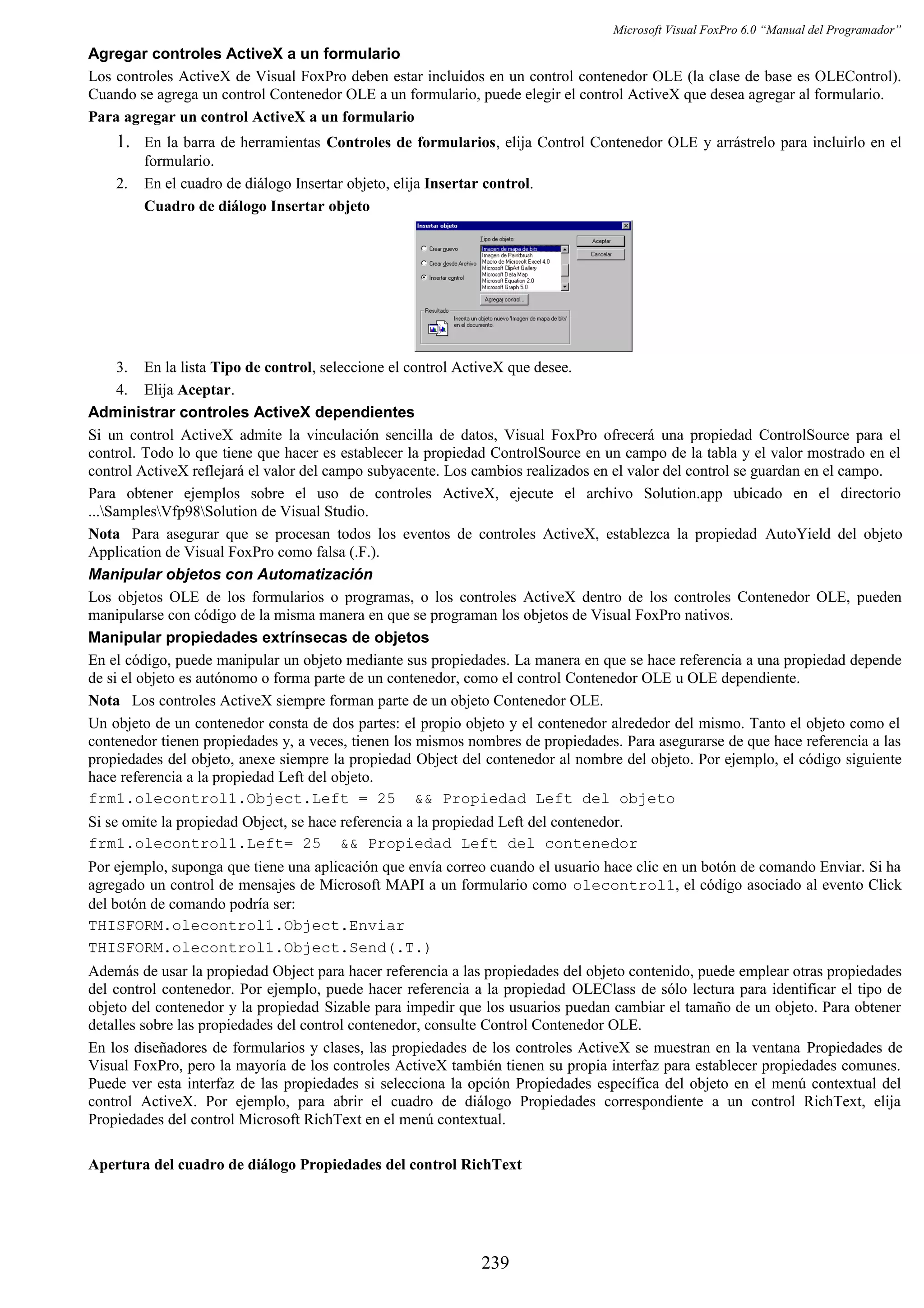 Microsoft Visual FoxPro 6.0 “Manual del Programador”
Agregar controles ActiveX a un formulario
Los controles ActiveX de Visual FoxPro deben estar incluidos en un control contenedor OLE (la clase de base es OLEControl).
Cuando se agrega un control Contenedor OLE a un formulario, puede elegir el control ActiveX que desea agregar al formulario.
Para agregar un control ActiveX a un formulario
1. En la barra de herramientas Controles de formularios, elija Control Contenedor OLE y arrástrelo para incluirlo en el
formulario.
2. En el cuadro de diálogo Insertar objeto, elija Insertar control.
Cuadro de diálogo Insertar objeto
3. En la lista Tipo de control, seleccione el control ActiveX que desee.
4. Elija Aceptar.
Administrar controles ActiveX dependientes
Si un control ActiveX admite la vinculación sencilla de datos, Visual FoxPro ofrecerá una propiedad ControlSource para el
control. Todo lo que tiene que hacer es establecer la propiedad ControlSource en un campo de la tabla y el valor mostrado en el
control ActiveX reflejará el valor del campo subyacente. Los cambios realizados en el valor del control se guardan en el campo.
Para obtener ejemplos sobre el uso de controles ActiveX, ejecute el archivo Solution.app ubicado en el directorio
...SamplesVfp98Solution de Visual Studio.
Nota Para asegurar que se procesan todos los eventos de controles ActiveX, establezca la propiedad AutoYield del objeto
Application de Visual FoxPro como falsa (.F.).
Manipular objetos con Automatización
Los objetos OLE de los formularios o programas, o los controles ActiveX dentro de los controles Contenedor OLE, pueden
manipularse con código de la misma manera en que se programan los objetos de Visual FoxPro nativos.
Manipular propiedades extrínsecas de objetos
En el código, puede manipular un objeto mediante sus propiedades. La manera en que se hace referencia a una propiedad depende
de si el objeto es autónomo o forma parte de un contenedor, como el control Contenedor OLE u OLE dependiente.
Nota Los controles ActiveX siempre forman parte de un objeto Contenedor OLE.
Un objeto de un contenedor consta de dos partes: el propio objeto y el contenedor alrededor del mismo. Tanto el objeto como el
contenedor tienen propiedades y, a veces, tienen los mismos nombres de propiedades. Para asegurarse de que hace referencia a las
propiedades del objeto, anexe siempre la propiedad Object del contenedor al nombre del objeto. Por ejemplo, el código siguiente
hace referencia a la propiedad Left del objeto.
frm1.olecontrol1.Object.Left = 25 && Propiedad Left del objeto
Si se omite la propiedad Object, se hace referencia a la propiedad Left del contenedor.
frm1.olecontrol1.Left= 25 && Propiedad Left del contenedor
Por ejemplo, suponga que tiene una aplicación que envía correo cuando el usuario hace clic en un botón de comando Enviar. Si ha
agregado un control de mensajes de Microsoft MAPI a un formulario como olecontrol1, el código asociado al evento Click
del botón de comando podría ser:
THISFORM.olecontrol1.Object.Enviar
THISFORM.olecontrol1.Object.Send(.T.)
Además de usar la propiedad Object para hacer referencia a las propiedades del objeto contenido, puede emplear otras propiedades
del control contenedor. Por ejemplo, puede hacer referencia a la propiedad OLEClass de sólo lectura para identificar el tipo de
objeto del contenedor y la propiedad Sizable para impedir que los usuarios puedan cambiar el tamaño de un objeto. Para obtener
detalles sobre las propiedades del control contenedor, consulte Control Contenedor OLE.
En los diseñadores de formularios y clases, las propiedades de los controles ActiveX se muestran en la ventana Propiedades de
Visual FoxPro, pero la mayoría de los controles ActiveX también tienen su propia interfaz para establecer propiedades comunes.
Puede ver esta interfaz de las propiedades si selecciona la opción Propiedades específica del objeto en el menú contextual del
control ActiveX. Por ejemplo, para abrir el cuadro de diálogo Propiedades correspondiente a un control RichText, elija
Propiedades del control Microsoft RichText en el menú contextual.
Apertura del cuadro de diálogo Propiedades del control RichText
239
 