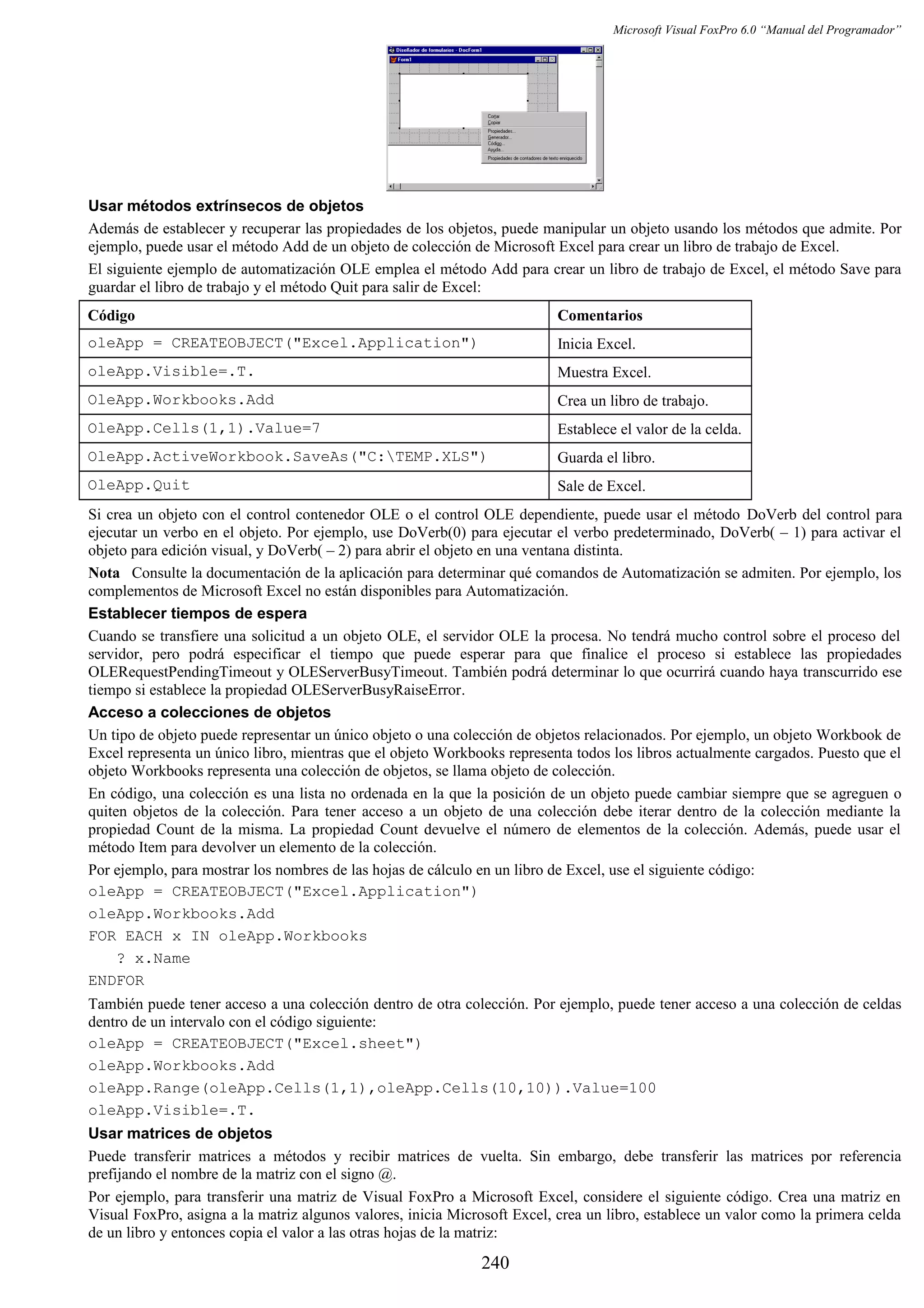 Microsoft Visual FoxPro 6.0 “Manual del Programador”
Usar métodos extrínsecos de objetos
Además de establecer y recuperar las propiedades de los objetos, puede manipular un objeto usando los métodos que admite. Por
ejemplo, puede usar el método Add de un objeto de colección de Microsoft Excel para crear un libro de trabajo de Excel.
El siguiente ejemplo de automatización OLE emplea el método Add para crear un libro de trabajo de Excel, el método Save para
guardar el libro de trabajo y el método Quit para salir de Excel:
Código Comentarios
oleApp = CREATEOBJECT("Excel.Application") Inicia Excel.
oleApp.Visible=.T. Muestra Excel.
OleApp.Workbooks.Add Crea un libro de trabajo.
OleApp.Cells(1,1).Value=7 Establece el valor de la celda.
OleApp.ActiveWorkbook.SaveAs("C:TEMP.XLS") Guarda el libro.
OleApp.Quit Sale de Excel.
Si crea un objeto con el control contenedor OLE o el control OLE dependiente, puede usar el método DoVerb del control para
ejecutar un verbo en el objeto. Por ejemplo, use DoVerb(0) para ejecutar el verbo predeterminado, DoVerb( – 1) para activar el
objeto para edición visual, y DoVerb( – 2) para abrir el objeto en una ventana distinta.
Nota Consulte la documentación de la aplicación para determinar qué comandos de Automatización se admiten. Por ejemplo, los
complementos de Microsoft Excel no están disponibles para Automatización.
Establecer tiempos de espera
Cuando se transfiere una solicitud a un objeto OLE, el servidor OLE la procesa. No tendrá mucho control sobre el proceso del
servidor, pero podrá especificar el tiempo que puede esperar para que finalice el proceso si establece las propiedades
OLERequestPendingTimeout y OLEServerBusyTimeout. También podrá determinar lo que ocurrirá cuando haya transcurrido ese
tiempo si establece la propiedad OLEServerBusyRaiseError.
Acceso a colecciones de objetos
Un tipo de objeto puede representar un único objeto o una colección de objetos relacionados. Por ejemplo, un objeto Workbook de
Excel representa un único libro, mientras que el objeto Workbooks representa todos los libros actualmente cargados. Puesto que el
objeto Workbooks representa una colección de objetos, se llama objeto de colección.
En código, una colección es una lista no ordenada en la que la posición de un objeto puede cambiar siempre que se agreguen o
quiten objetos de la colección. Para tener acceso a un objeto de una colección debe iterar dentro de la colección mediante la
propiedad Count de la misma. La propiedad Count devuelve el número de elementos de la colección. Además, puede usar el
método Item para devolver un elemento de la colección.
Por ejemplo, para mostrar los nombres de las hojas de cálculo en un libro de Excel, use el siguiente código:
oleApp = CREATEOBJECT("Excel.Application")
oleApp.Workbooks.Add
FOR EACH x IN oleApp.Workbooks
? x.Name
ENDFOR
También puede tener acceso a una colección dentro de otra colección. Por ejemplo, puede tener acceso a una colección de celdas
dentro de un intervalo con el código siguiente:
oleApp = CREATEOBJECT("Excel.sheet")
oleApp.Workbooks.Add
oleApp.Range(oleApp.Cells(1,1),oleApp.Cells(10,10)).Value=100
oleApp.Visible=.T.
Usar matrices de objetos
Puede transferir matrices a métodos y recibir matrices de vuelta. Sin embargo, debe transferir las matrices por referencia
prefijando el nombre de la matriz con el signo @.
Por ejemplo, para transferir una matriz de Visual FoxPro a Microsoft Excel, considere el siguiente código. Crea una matriz en
Visual FoxPro, asigna a la matriz algunos valores, inicia Microsoft Excel, crea un libro, establece un valor como la primera celda
de un libro y entonces copia el valor a las otras hojas de la matriz:
240
 