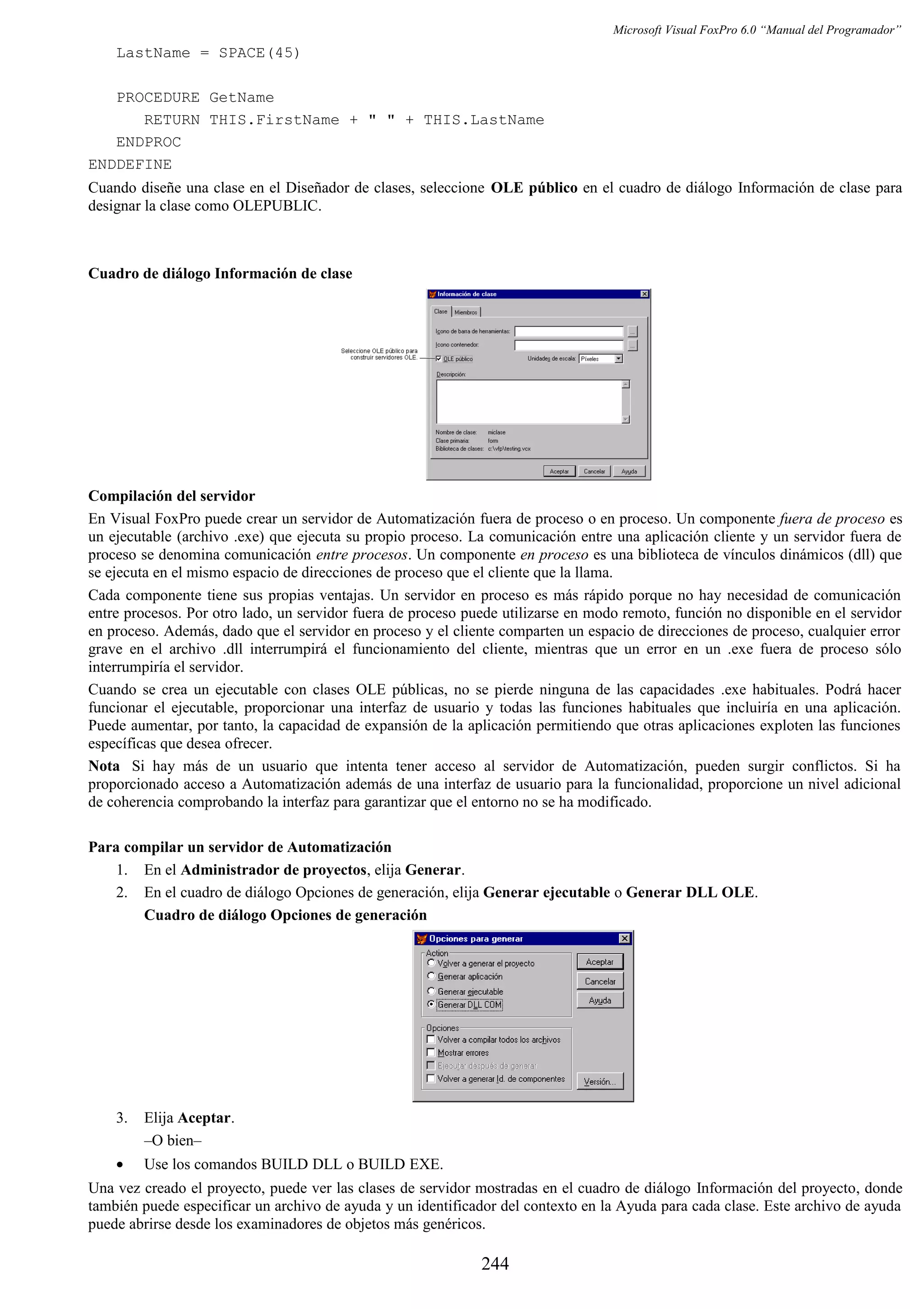 Microsoft Visual FoxPro 6.0 “Manual del Programador”
LastName = SPACE(45)
PROCEDURE GetName
RETURN THIS.FirstName + " " + THIS.LastName
ENDPROC
ENDDEFINE
Cuando diseñe una clase en el Diseñador de clases, seleccione OLE público en el cuadro de diálogo Información de clase para
designar la clase como OLEPUBLIC.
Cuadro de diálogo Información de clase
Compilación del servidor
En Visual FoxPro puede crear un servidor de Automatización fuera de proceso o en proceso. Un componente fuera de proceso es
un ejecutable (archivo .exe) que ejecuta su propio proceso. La comunicación entre una aplicación cliente y un servidor fuera de
proceso se denomina comunicación entre procesos. Un componente en proceso es una biblioteca de vínculos dinámicos (dll) que
se ejecuta en el mismo espacio de direcciones de proceso que el cliente que la llama.
Cada componente tiene sus propias ventajas. Un servidor en proceso es más rápido porque no hay necesidad de comunicación
entre procesos. Por otro lado, un servidor fuera de proceso puede utilizarse en modo remoto, función no disponible en el servidor
en proceso. Además, dado que el servidor en proceso y el cliente comparten un espacio de direcciones de proceso, cualquier error
grave en el archivo .dll interrumpirá el funcionamiento del cliente, mientras que un error en un .exe fuera de proceso sólo
interrumpiría el servidor.
Cuando se crea un ejecutable con clases OLE públicas, no se pierde ninguna de las capacidades .exe habituales. Podrá hacer
funcionar el ejecutable, proporcionar una interfaz de usuario y todas las funciones habituales que incluiría en una aplicación.
Puede aumentar, por tanto, la capacidad de expansión de la aplicación permitiendo que otras aplicaciones exploten las funciones
específicas que desea ofrecer.
Nota Si hay más de un usuario que intenta tener acceso al servidor de Automatización, pueden surgir conflictos. Si ha
proporcionado acceso a Automatización además de una interfaz de usuario para la funcionalidad, proporcione un nivel adicional
de coherencia comprobando la interfaz para garantizar que el entorno no se ha modificado.
Para compilar un servidor de Automatización
1. En el Administrador de proyectos, elija Generar.
2. En el cuadro de diálogo Opciones de generación, elija Generar ejecutable o Generar DLL OLE.
Cuadro de diálogo Opciones de generación
3. Elija Aceptar.
–O bien–
• Use los comandos BUILD DLL o BUILD EXE.
Una vez creado el proyecto, puede ver las clases de servidor mostradas en el cuadro de diálogo Información del proyecto, donde
también puede especificar un archivo de ayuda y un identificador del contexto en la Ayuda para cada clase. Este archivo de ayuda
puede abrirse desde los examinadores de objetos más genéricos.
244
 