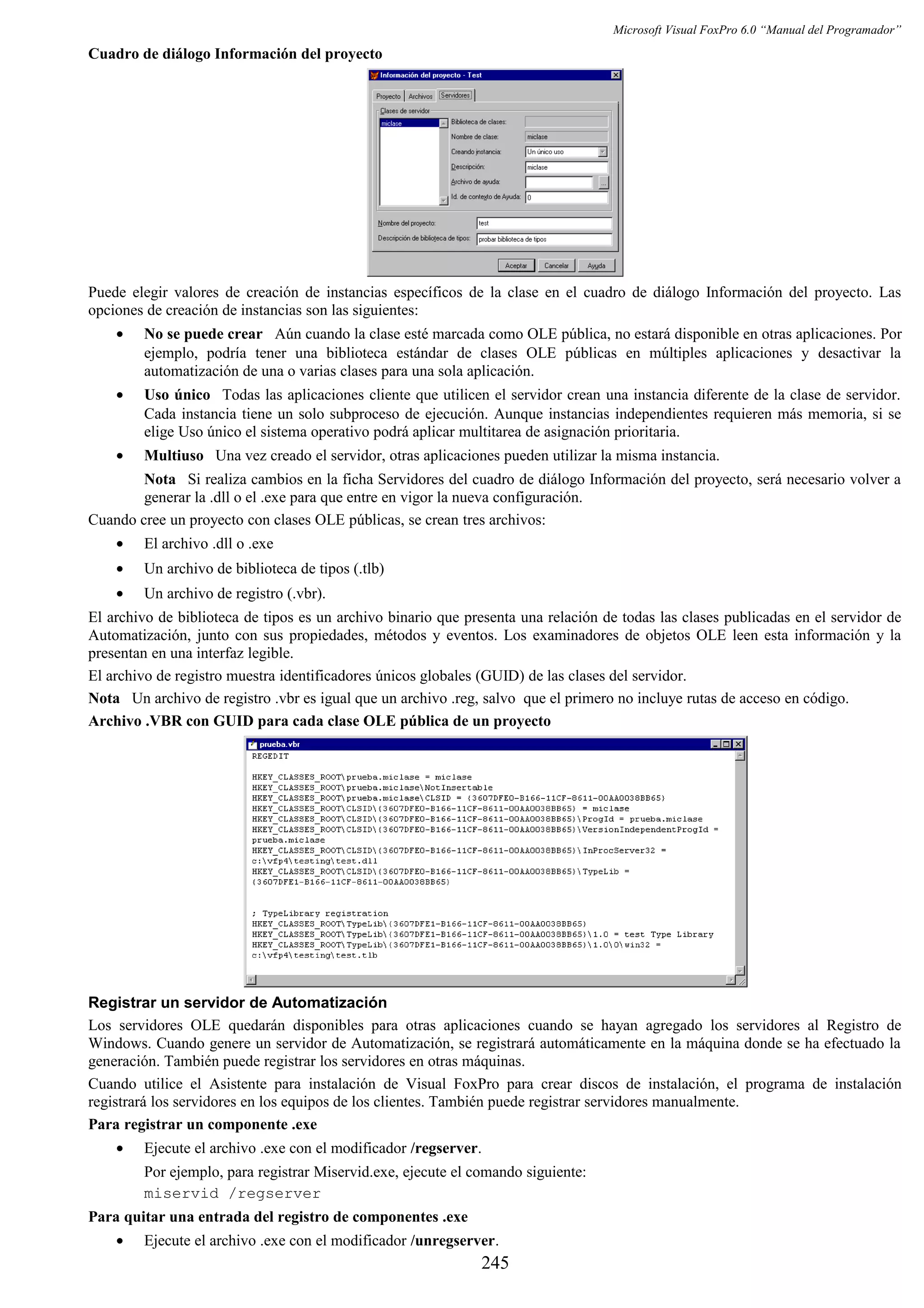 Microsoft Visual FoxPro 6.0 “Manual del Programador”
Cuadro de diálogo Información del proyecto
Puede elegir valores de creación de instancias específicos de la clase en el cuadro de diálogo Información del proyecto. Las
opciones de creación de instancias son las siguientes:
• No se puede crear Aún cuando la clase esté marcada como OLE pública, no estará disponible en otras aplicaciones. Por
ejemplo, podría tener una biblioteca estándar de clases OLE públicas en múltiples aplicaciones y desactivar la
automatización de una o varias clases para una sola aplicación.
• Uso único Todas las aplicaciones cliente que utilicen el servidor crean una instancia diferente de la clase de servidor.
Cada instancia tiene un solo subproceso de ejecución. Aunque instancias independientes requieren más memoria, si se
elige Uso único el sistema operativo podrá aplicar multitarea de asignación prioritaria.
• Multiuso Una vez creado el servidor, otras aplicaciones pueden utilizar la misma instancia.
Nota Si realiza cambios en la ficha Servidores del cuadro de diálogo Información del proyecto, será necesario volver a
generar la .dll o el .exe para que entre en vigor la nueva configuración.
Cuando cree un proyecto con clases OLE públicas, se crean tres archivos:
• El archivo .dll o .exe
• Un archivo de biblioteca de tipos (.tlb)
• Un archivo de registro (.vbr).
El archivo de biblioteca de tipos es un archivo binario que presenta una relación de todas las clases publicadas en el servidor de
Automatización, junto con sus propiedades, métodos y eventos. Los examinadores de objetos OLE leen esta información y la
presentan en una interfaz legible.
El archivo de registro muestra identificadores únicos globales (GUID) de las clases del servidor.
Nota Un archivo de registro .vbr es igual que un archivo .reg, salvo que el primero no incluye rutas de acceso en código.
Archivo .VBR con GUID para cada clase OLE pública de un proyecto
Registrar un servidor de Automatización
Los servidores OLE quedarán disponibles para otras aplicaciones cuando se hayan agregado los servidores al Registro de
Windows. Cuando genere un servidor de Automatización, se registrará automáticamente en la máquina donde se ha efectuado la
generación. También puede registrar los servidores en otras máquinas.
Cuando utilice el Asistente para instalación de Visual FoxPro para crear discos de instalación, el programa de instalación
registrará los servidores en los equipos de los clientes. También puede registrar servidores manualmente.
Para registrar un componente .exe
• Ejecute el archivo .exe con el modificador /regserver.
Por ejemplo, para registrar Miservid.exe, ejecute el comando siguiente:
miservid /regserver
Para quitar una entrada del registro de componentes .exe
• Ejecute el archivo .exe con el modificador /unregserver.
245
 