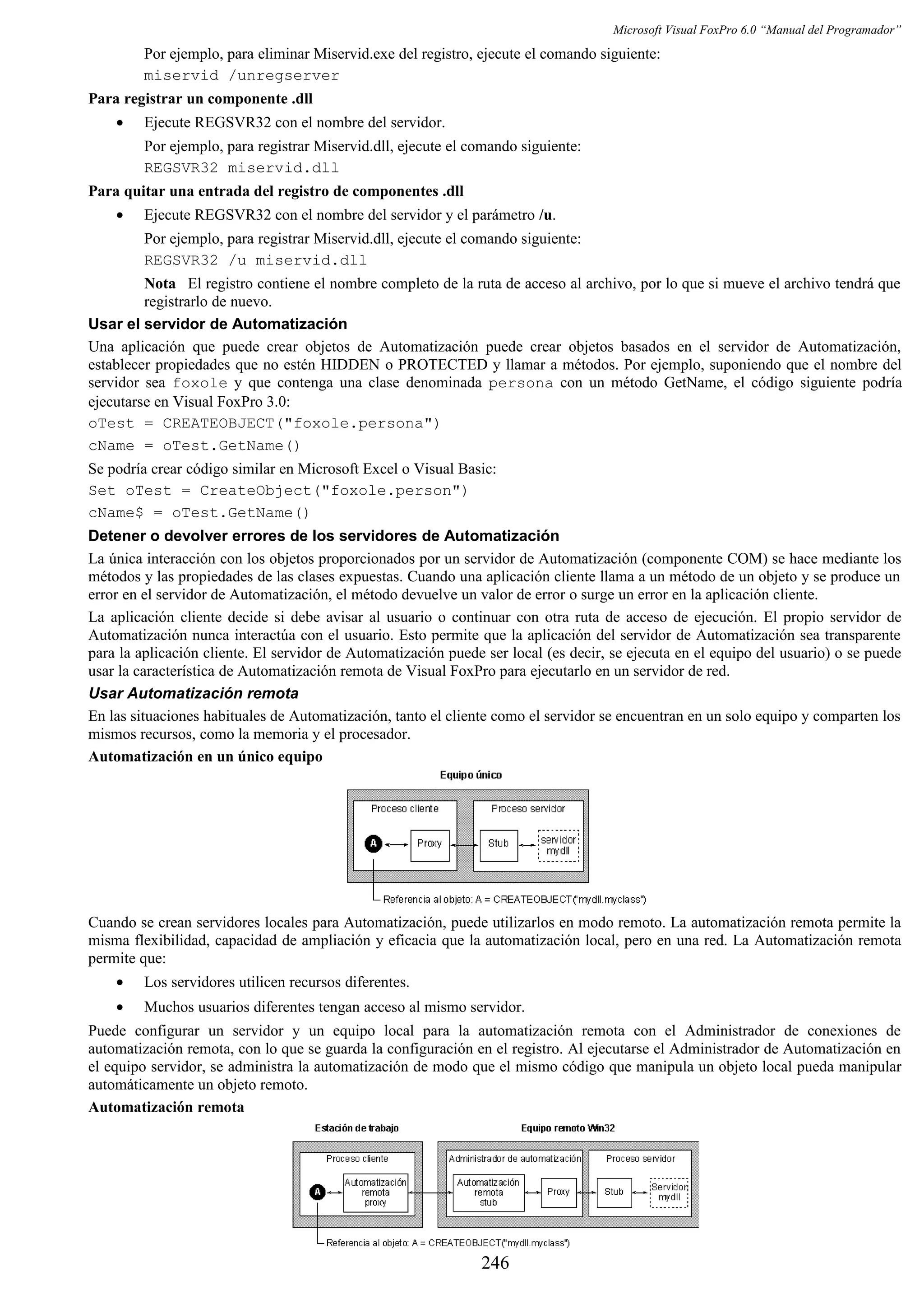 Microsoft Visual FoxPro 6.0 “Manual del Programador”
Por ejemplo, para eliminar Miservid.exe del registro, ejecute el comando siguiente:
miservid /unregserver
Para registrar un componente .dll
• Ejecute REGSVR32 con el nombre del servidor.
Por ejemplo, para registrar Miservid.dll, ejecute el comando siguiente:
REGSVR32 miservid.dll
Para quitar una entrada del registro de componentes .dll
• Ejecute REGSVR32 con el nombre del servidor y el parámetro /u.
Por ejemplo, para registrar Miservid.dll, ejecute el comando siguiente:
REGSVR32 /u miservid.dll
Nota El registro contiene el nombre completo de la ruta de acceso al archivo, por lo que si mueve el archivo tendrá que
registrarlo de nuevo.
Usar el servidor de Automatización
Una aplicación que puede crear objetos de Automatización puede crear objetos basados en el servidor de Automatización,
establecer propiedades que no estén HIDDEN o PROTECTED y llamar a métodos. Por ejemplo, suponiendo que el nombre del
servidor sea foxole y que contenga una clase denominada persona con un método GetName, el código siguiente podría
ejecutarse en Visual FoxPro 3.0:
oTest = CREATEOBJECT("foxole.persona")
cName = oTest.GetName()
Se podría crear código similar en Microsoft Excel o Visual Basic:
Set oTest = CreateObject("foxole.person")
cName$ = oTest.GetName()
Detener o devolver errores de los servidores de Automatización
La única interacción con los objetos proporcionados por un servidor de Automatización (componente COM) se hace mediante los
métodos y las propiedades de las clases expuestas. Cuando una aplicación cliente llama a un método de un objeto y se produce un
error en el servidor de Automatización, el método devuelve un valor de error o surge un error en la aplicación cliente.
La aplicación cliente decide si debe avisar al usuario o continuar con otra ruta de acceso de ejecución. El propio servidor de
Automatización nunca interactúa con el usuario. Esto permite que la aplicación del servidor de Automatización sea transparente
para la aplicación cliente. El servidor de Automatización puede ser local (es decir, se ejecuta en el equipo del usuario) o se puede
usar la característica de Automatización remota de Visual FoxPro para ejecutarlo en un servidor de red.
Usar Automatización remota
En las situaciones habituales de Automatización, tanto el cliente como el servidor se encuentran en un solo equipo y comparten los
mismos recursos, como la memoria y el procesador.
Automatización en un único equipo
Cuando se crean servidores locales para Automatización, puede utilizarlos en modo remoto. La automatización remota permite la
misma flexibilidad, capacidad de ampliación y eficacia que la automatización local, pero en una red. La Automatización remota
permite que:
• Los servidores utilicen recursos diferentes.
• Muchos usuarios diferentes tengan acceso al mismo servidor.
Puede configurar un servidor y un equipo local para la automatización remota con el Administrador de conexiones de
automatización remota, con lo que se guarda la configuración en el registro. Al ejecutarse el Administrador de Automatización en
el equipo servidor, se administra la automatización de modo que el mismo código que manipula un objeto local pueda manipular
automáticamente un objeto remoto.
Automatización remota
246
 